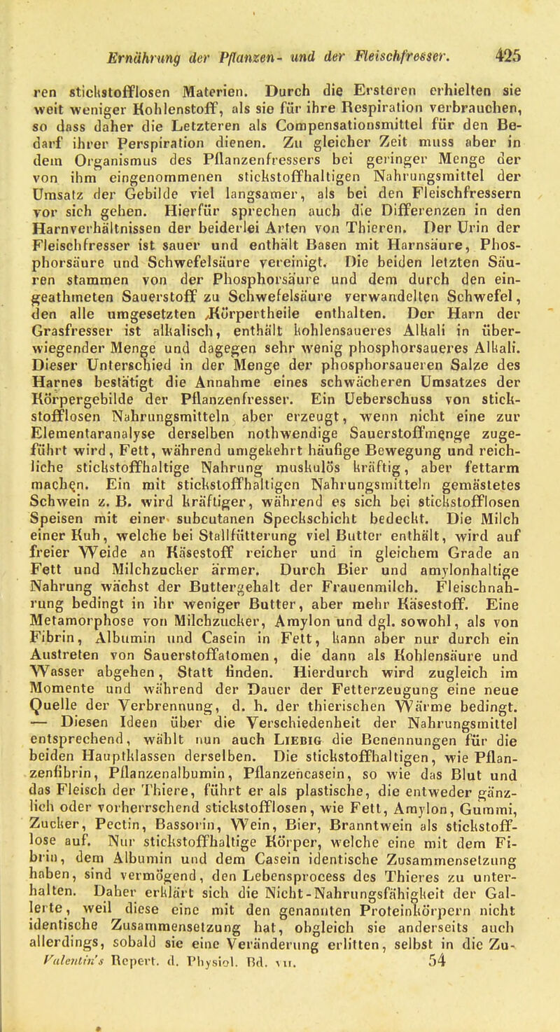 ren Stichstofflosen Materien. Durch die Ersteren erhielten sie weit weniger Kohlenstoff, als sie für ihre Respiration verbrauchen, so dass daher die Letzteren als Compensationsmitlel für den Be- darf ihrer Perspiration dienen. Zu gleicher Zeit muss aber in dem Organismus des Pflanzenfressers bei geringer Menge der von ihm eingenommenen stickstoffhaltigen Nahrungsmittel der Umsatz der Gebilde viel langsamer, als bei den Fleischfressern vor sich gehen. Hierfür sprechen auch die Differenzen in den Harnverhältnissen der beiderlei Arten von Thieren. Der Urin der Fleischfresser ist sauer und enthält Basen mit Harnsäure, Phos- phorsäure und Schwefelsäure vereinigt. Die beiden letzten Säu- ren stammen von der Phosphorsäure und dem durch den ein- geathmeten Sauerstoff zu Schwefelsäure verwandelten Schwefel, den alle umgesetzten /Kürpertheile enthalten. Der Harn der Grasfresser ist alkalisch, enthält kohlensaueres Alkali in über- wiegender Menge und dagegen sehr wenig phosphorsaueres Alkali. Dieser Unterschied in der Menge der phosphorsaueren Salze des Harnes bestätigt die Annahme eines schwächeren Umsatzes der Körpergebilde der Pflanzenfresser. Ein Ueberschuss von stick- stofflosen Nahrungsmitteln aber erzeugt, wenn nicht eine zur Elementaranalyse derselben nothwendige Sauerstoffme,nge zuge- führt wird, Fett, während umgekehrt häufige Bewegung und reich- liche stickstoffhaltige Nahrung muskulös kräftig, aber fettarm machen. Ein mit stickstoffhaltigen Nahrungsmitteln gemästetes Schwein z. B. wird kräftiger, während es sich bei stickstofflosen Speisen mit einer subcutanen Speckschicht bedeckt. Die Milch einer Kuh, welche bei Stallfütterung viel Butter enthält, wird auf freier Weide an Käsestoff reicher und in gleichem Grade an Fett und Milchzucker ärmer. Durch Bier und amylonhaltige Nahrung wächst der Buttergehalt der Frauenmilch. Fleischnah- rung bedingt in ihr weniger Butter, aber mehr Käsestoff. Eine Metamorphose von Milchzucker, Amylon und dgl. sowohl, als von Fibrin, Albumin und Casein in Fett, kann aber nur durch ein Austreten von Sauerstoffatomen, die dann als Kohlensäure und Wasser abgehen, Statt finden. Hierdurch wird zugleich im Momente und während der Dauer der Fetterzeugung eine neue Quelle der Verbrennung, d. h. der thierischen Wärme bedingt. — Diesen Ideen über die Verschiedenheit der Nahrungsmittel entsprechend, wählt nun auch Liebig die Benennungen für die beiden Hauptklassen derselben. Die stickstoffhaltigen, wie Pflan- zenfibrin, Pflanzenalbumin, Pflanzehcasein, so wie das Blut und das Fleisch der Thiere, führt er als plastische, die entweder gänz- lich oder vorherrschend stickstofflosen, wie Fett, Amylon, Gummi, Zucker, Pectin, Bassorin, Wein, Bier, Branntwein als stickstoff- lose auf. Nur stickstoffhaltige Körper, welche eine mit dem Fi- brin, dem Albumin und dem Casein identische Zusammensetzung haben, sind vermögend, den Lebensprocess des Thieres zu unter- halten. Daher erklärt sich die Nicht-Nahrungsfähigkeit der Gal- lerte, weil diese eine mit den genannten Proteinkörpern nicht identische Zusammensetzung hat, obgleich sie anderseits auch allerdings, sobald sie eine Veränderung erlitten, selbst in die Zu- Vulenltn's Rcpert. d, Pliysio I. Bd. mi. 54