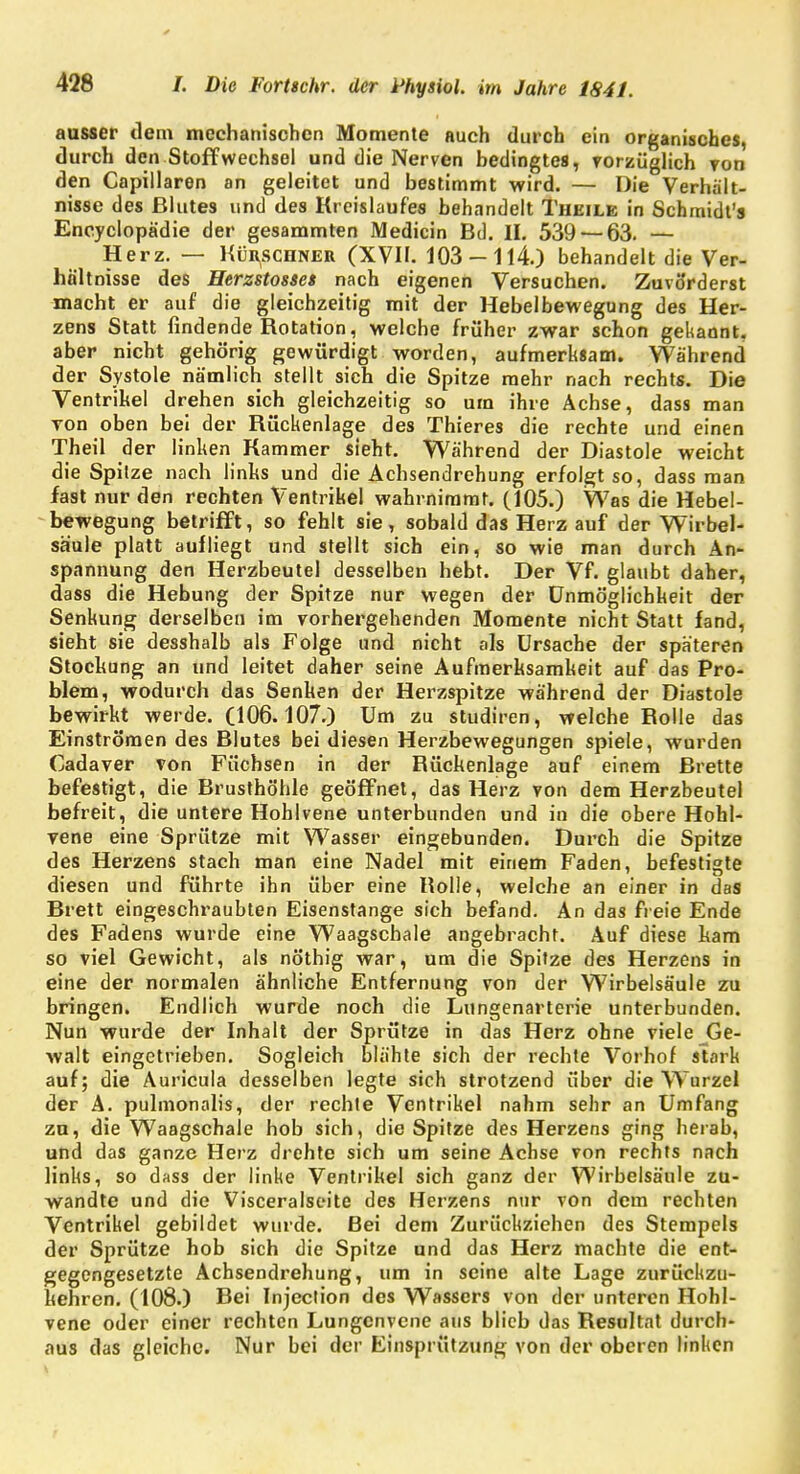 ausser dem mechanischen Momente auch durch ein organisches, durch den Stoffwechsel und die Nerven bedingtes, vorzüglich von den Capillaren an geleitet und bestimmt wird. — Die Verhält- nisse des Blutes und des Kreislaufes behandelt Thkile in Schmidt's Encyclopädie der gesammten Medicin Bd. IL 539 — 63. — Herz. — Kürschner (XVIF. 103-114.) behandelt die Ver- hältnisse des Herzstosset nach eigenen Versuchen. Zuvorderst macht er auf die gleichzeitig mit der Hebelbewegung des Her- zens Statt findende Kotation, welche früher zwar schon gekannt, aber nicht gehörig gewürdigt worden, aufmerksam. Während der Systole nämlich stellt sich die Spitze mehr nach rechts. Die Ventrikel drehen sich gleichzeitig so um ihre Achse, dass man von oben bei der Rückenlage des Thieres die rechte und einen Theil der linken Kammer sieht. Während der Diastole weicht die Spitze nach links und die Achsendrehung erfolgt so, dass man fast nur den rechten Ventrikel wahrnimmt. (105.) Was die Hebel- bewegung betrifft, so fehlt sie, sobald das Herz auf der Wirbel- säule platt aufliegt und stellt sich ein, so wie man durch An- spannung den Herzbeutel desselben hebt. Der Vf. glaubt daher, dass die Hebung der Spitze nur wegen der Unmöglichkeit der Senkung derselben im vorhergehenden Momente nicht Statt fand, sieht sie desshalb als Folge und nicht als Ursache der späteren Stockung an und leitet daher seine Aufmerksamkeit auf das Pro- blem, wodurch das Senken der Herzspitze während der Diastole bewirkt werde. (106.107.) Um zu studiren, welche Bolle das Einströmen des Blutes bei diesen Herzbewegungen spiele, wurden Cadaver von Füchsen in der Bückenlage auf einem Brette befestigt, die Brusthöhle geöffnet, das Herz von dem Herzbeutel befreit, die untere Hohlvene unterbunden und in die obere Hohl- vene eine Sprötze mit Wasser eingebunden. Durch die Spitze des Herzens stach man eine Nadel mit einem Faden, befestigte diesen und führte ihn über eine Bolle, welche an einer in das Brett eingeschraubten Eisenstange sich befand. An das freie Ende des Fadens wurde eine Waagschale angebracht. Auf diese kam so viel Gewicht, als nöthig war, um die Spitze des Herzens in eine der normalen ähnliche Entfernung von der Wirbelsäule zu bringen. Endlich wurde noch die Lungenarterie unterbunden. Nun wurde der Inhalt der Sprötze in das Herz ohne viele Ge- walt eingetrieben. Sogleich blähte sich der rechte Vorhof stark auf; die Auricula desselben legte sich strotzend über die Wurzel der A. pulmonalis, der rechte Ventrikel nahm sehr an Umfang zu, die Waagschale hob sich, die Spitze des Herzens ging herab, und das ganze Herz drehte sich um seine Achse von rechts nach links, so dass der linke Ventrikel sich ganz der Wirbelsäule zu- wandte und die Visceralseite des Herzens nur von dem rechten Ventrikel gebildet wurde. Bei dem Zurückziehen des Stempels der Sprütze hob sich die Spitze und das Herz machte die ent- gegengesetzte Achsendrehung, um in seine alte Lage zurückzu- kehren. (108.) Bei Injection des Wassers von der unteren Hohl- vene oder einer rechten Lungenvene aus blieb das Besultat durch- aus das gleiche. Nur bei der Einsprützung von der oberen linken