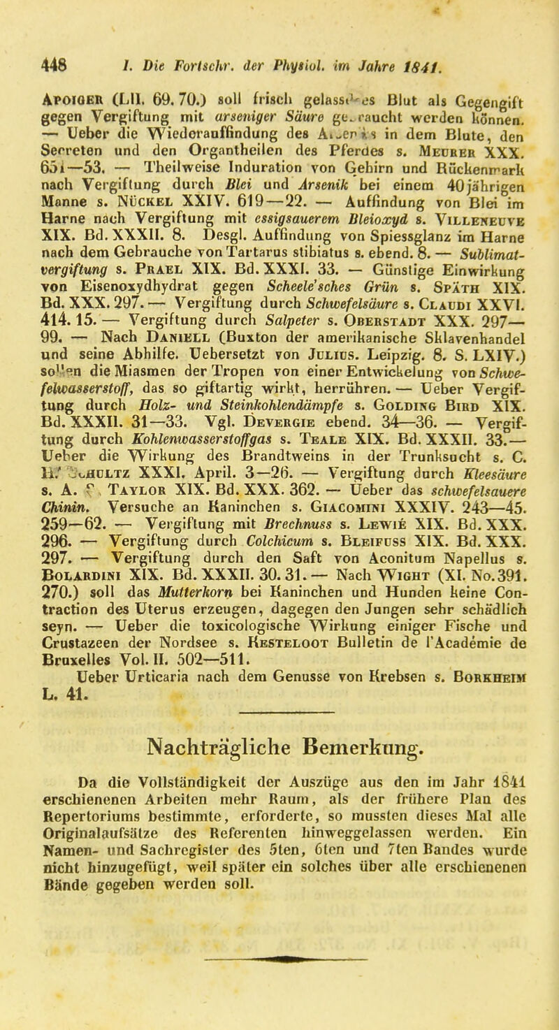 Apoiqer (LH. 69.70.) soll frisch gelassi'-es Blut als Gegengift gegen Vergiftung mit arseniger Säure geraucht werden können. — Ueber die Wiedorauffindung des Ai-enis in dem Blute, den Serreten und den Organtheilen des Pferdes s. Medeer XXX. 65i—53. — Theilweise Induration von Gehirn und Rückenmark nach Vergiftung durch Blei und Arsenik bei einem 40jährigen Manne s. Nückel XXIV. 619 — 22. — Auffindung von Blei im Harne nach Vergiftung mit essigsauerem Bleioxyd s. Villeneuve XIX. Bd. XXXII. 8. Desgl. Auffindung von Spiessglanz im Harne nach dem Gebrauche von Tartarus stibiatus 8. ebend. 8. — Sublimat- vergiftung s. Prael XIX. Bd. XXXI. 33. — Günstige Einwirkung von Eisenoxydhydrat gegen Scheele'sches Grün 8. Späth XIX. Bd. XXX. 297. — Vergiftung durch Schwefelsäure s. Claudi XXVI. 414.15. — Vergiftung durch Salpeter s. Oberstadt XXX. 297— 99. — Nach Daniell (Buxton der amerikanische Sklavenhandel und seine Abhilfe. Uebersetzt von Jdlids. Leipzig. 8. S. LXIV.) soVan die Miasmen der Tropen von einer Entwickelung von Schwe- felwasserstoff, das so giftartig wirkt, herrühren. — Ueber Vergif- tung durch Holz- und Steinkohlendämpfe s. Golding Bird XIX. Bd. XXXII. 31—33. Vgl. Devergie ebend. 34—36. — Vergif- tung durch Kohlenwasserstoffgas s. Teale XIX. Bd. XXXII. 33.— Ueber die Wirkung des Brandtweins in der Trunksucht s. C. Ii.' ^hültz XXXI. April. 3—26. — Vergiftung durch Kleesäure s. A. r, Taylor XIX. Bd. XXX. 362. — Ueber das schwefelsauere Chinin. Versuche an Kaninchen s. Giacomini XXXIV. 243—45. 259—62. — Vergiftung mit Brechnuss s. Lewie XIX. Bd. XXX. 296. — Vergiftung durch Colchicum s. Bleifüss XIX. Bd. XXX. 297. — Vergiftung durch den Saft von Aconitum Napellus s. Bolardini XIX. Bd. XXXII. 30.31.— Nach Wight (XI. No.391. 270.) soll das Mutterkorn bei Kaninchen und Hunden keine Con- traction des Uterus erzeugen, dagegen den Jungen sehr schädlich seyn. — Ueber die toxicologische Wirkung einiger Fische und Crustazeen der Nordsee s. Kesteloot Bulletin de l'Academie de Bruxelles Vol. II. 502—511. Ueber Urticaria nach dem Genüsse von Krebsen s. Borkheim L, 41. Nachträgliche Bemerkung. Da die Vollständigkeit der Auszüge aus den im Jahr 1841 erschienenen Arbeiten mehr Raum, als der frühere Plan des Repertoriums bestimmte, erforderte, so mussten dieses Mal alle Originalaufsätze des Referenten hinweggelassen werden. Ein Namen- und Sachregister des 5ten, 6ten und 7ten Randes wurde nicht hinzugefügt, weil später ein solches über alle erschienenen Bände gegeben werden soll.