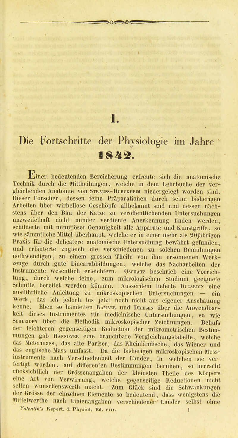 Die Fortschritte der Physiologie im Jahre * Einer bedeutenden Bereicherung erfreute sich die anatomische Technik durch die Mittheilungen, welche in dem Lehrbuche der ver- gleichenden Anatomie von Strauss-Durckheim niedergelegt worden sind. Dieser Forscher, dessen feine Präparatiohen durch seine bisherigen Arbeilen über wirbellose Geschöpfe allbekannt sind und dessen näch- stens über den Bau der Katze zu veröffentlichenden Untersuchungen unzweifelhaft nicht minder verdiente Anerkennung finden werden, schilderte mit minutiöser Genauigkeit alle Apparate und Kunstgriffe, so wie sämmlliche Mittel überhaupt, welche er in einer mehr als 20jährigen Praxis für die delicatere anatomische Untersuchung bewährt gefunden, und erläuterte zugleich die verschiedenen zu solchen Bemühungen nothwendigen, zu einem grossen Theile von ihm ersonnenen Werk- zeuge durch gute Linearabbildungen, welche das Nacharbeiten der Instrumente wesentlich erleichtern. Oschatz beschrieb eine Vorrich- tung, durch welche feine, zum mikrologischen Studium geeignete Schnitte bereitet werden können. Ausserdem lieferte Dljardin eine ausführliche Anleitung zu mikroskopischen Untersuchungen — ein Werk, das ich jedoch, bis jetzt noch nicht aus eigener Anschauung kenne. Eben so handelten Ramaer und Driesen über die Anwendbar- keit dieses Instrumentes für niedicinische Untersuchungen, so wie Schleiden über die Methodik mikroskopischer Zeichnungen. Behufs der leichteren gegenseitigen Reduction der mikromelrischen Bestim- mungen gab Hannover eine brauchbare Vergleichungstabelle, welche das Metermass, das alle Pariser, das Rheinländische, das Wiener und das englische Mass umfasst. Da die bisherigen mikroskopischen Mess- instrumente nach Verschiedenheit der Länder, in welchen sie ver- fertigt worden, auf differenlen Bestimmungen beruhen, so herrscht rücksichtlich der Grössenangaben der kleinsten Theile des Körpers eine Art von Verwirrung, welche gegenseitige Reduclionen nicht selten wünschenswert macht. Zum Glück sind die Schwankungen der Grösse der einzelnen Elemente so bedeutend, dass wenigstens die Mittelwerthe nach Linienangaben verschiedener' Länder selbst ohne Valentinas Repert. d. Physiol, Bd. VIII. 1