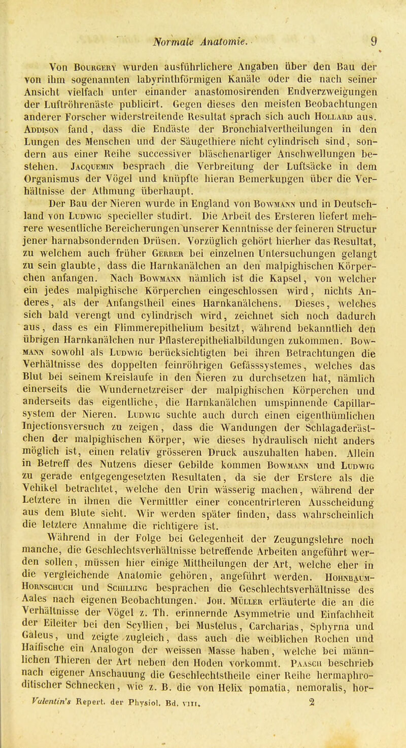 Von Bourgeivy wurden ausführlichere Angaben über den Bau der von ihm sogenannten labyrinlhförniigen Kanäle oder die nach seiner Ansicht vielfach unter einander anastomosirenden Endverzweigungen der Luftröhrenäste publicirt. Gegen dieses den meisten Beobachtungen anderer Forscher widerstreitende Resultat sprach sich auch Hollard aus. Addison fand, dass die Endäste der Bronchialvertheilungen in den Lungen des Menschen und der Säugelhiere nicht cylindrisch sind, son- dern aus einer Reihe successiver bläschenarliger Anschwellungen be- stehen. Jacquemin besprach die Verbreitung der Luftsäcke in dem Organismus der Vögel und knüpfte hieran Bemerkungen über die Ver- hältnisse der Alhmung überhaupt. Der Bau der Nieren wurde in England von Bowmann und in Deutsch- land von Ludwig specieller studirt. Die Arbeit des Ersleren liefert meh- rere wesentliche Bereicherungen unserer Kenntnisse der feineren Struclur jener harnabsondernden Drüsen. Vorzüglich gehört hierher das Resultat, zu welchem auch früher Gerber bei einzelnen Untersuchungen gelangt zu sein glaubte, dass die Harnkanälchen an den malpighischen Körper- chen anfangen. Nach Bowmaisix nämlich ist die Kapsel, von welcher ein jedes malpighische Körperchen eingeschlossen wird, nichts An- deres, als der Anfangslheil eines Harnkanälchens. Dieses, Avelches sich bald verengt und cylindrisch wird, zeichnet sich noch dadurch aus, dass es ein Flimmerepilhelium besitzt, während bekanntlich den übrigen Harnkanälchen nur Pflaslerepithehalbildungen zukommen. Bow- ma>'n sowohl als Ludwig berücksichtigten bei ihren Betrachtungen die Verhältnisse des doppelten feinröhrigen Gefässsystemes, Avelches das Blut bei seinem Kreislaufe in den Nieren zu durchsetzen hat, nämlich einerseits die Wundernetzreiser der malpighischen Körperchen und anderseits das eigentliche, die Harnkanälchen umspinnende Capillar- system der Nieren. Ludwig suchte auch durch einen eigenthüralichen Injectionsversuch zu zeigen, dass die Wandungen der Schlagaderäsl- chen der malpighischen Körper, wie dieses hydraulisch nicht anders möglich ist, einen relativ grösseren Druck auszuhalten haben. Allein in Betreff des Nutzens dieser Gebilde kommen Bowmann und Ludwig zu gerade entgegengesetzten Resultaten, da sie der Erslerc als die Vehikel betrachtet, welche den Urin Avässerig machen, während der Letzlere in ihnen die Vermittler einer concentrirleren Ausscheidung aus dem Blute sieht. Wir werden später finden, dass wahrscheinlich die letzlere Annahme die richtigere ist. Während in der Folge bei Gelegenheit der Zeugungslehre noch manche, die Geschlechlsverhällnisse betreffende Arbeiten angeführt wer- den sollen, müssen hier einige Millheilungen der Art, welche eher in die vergleichende Anatomie gehören, angeführt werden. Hohnbaum- Hor.\schucii und Schilling besprachen die Geschlechtsverhällnisse des Aales nach eigenen Beobachtungen. Jon. Müller erläuterte die an die Verhältnisse der Vögel z. Th. erinnernde Asymmetrie und Einfachheit der Eileiter bei den Scyllien, bei Muslelus, Carcharias, Sphyrna und Galeus, und zeigte zugleich, dass auch die weiblichen Rochen und Haifische ein Analogon der weissen Masse haben, welche bei männ- lichen Thieren der Art neben den Hoden vorkommt. Paasch beschrieb nach eigener Anschauung die Geschlechtstheile einer Reihe hermaphro- ditischer Schnecken, wie z. B. die von Helix pomalia, nemoralis, hor- Vulentin's Repevt. der Physiol. Bd. VIII. 2