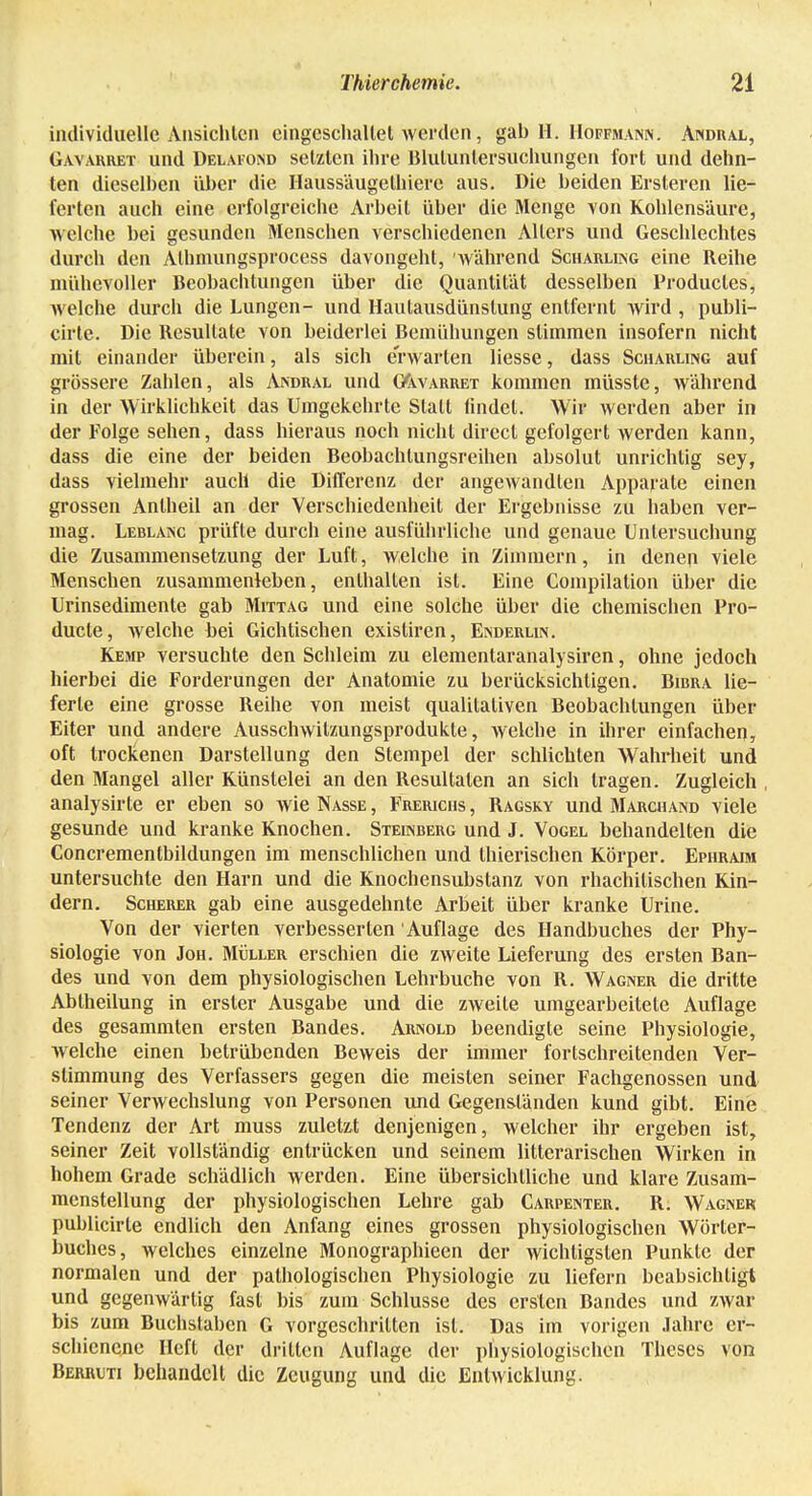 individuelle Ansichten eingeschaltet werden , gal) II. Hoffmann. Andral, Gavarret und Delafond setzten ihre Blulunlersuchungen fort und dehn- ten dieselben über die Haussäugelhiere aus. Die beiden Ersteren lie- ferten auch eine erfolgreiche Arbeit über die Menge von Kohlensäure, welche bei gesunden Menschen verschiedenen Alters und Geschlechtes durch den Alhmungsprocess davongeht, während Scharling eine Reihe mühevoller Beobachtungen über die Quantität desselben Producles, welche durch die Lungen- und Haulausdünslung entfernt wird , publi- cirte. Die Resultate von beiderlei Bemühungen stimmen insofern nicht mit einander überein, als sich erwarten Hesse, dass Scharung auf grössere Zahlen, als Andral und G(warret kommen müsste, während in der Wirklichkeit das Umgekehrte Stall findet. Wir werden aber in der Folge sehen, dass hieraus noch nicht direel gefolgert werden kann, dass die eine der beiden Beobachlungsreihen absolut unrichtig sey, dass vielmehr auch die Differenz der angewandten Apparate einen grossen Anlheil an der Verschiedenheit der Ergebnisse zu haben ver- mag. Leblanc prüfte durch eine ausführliche und genaue Untersuchung die Zusammensetzung der Luft, welche in Zimmern, in denen viele Menschen zusammenleben, enthalten ist. Eine Compilalion über die Urinsedimente gab Mittag und eine solche über die chemischen Pro- ducta, welche bei Gichtischen existiren, Enderlin. Kemp versuchte den Schleim zu elementaranalysiren, ohne jedoch hierbei die Forderungen der Anatomie zu berücksichtigen. Bibra lie- ferte eine grosse Reihe von meist qualitativen Beobachtungen über Eiter und andere Ausschwitzungsprodukle, welche in ihrer einfachen, oft trockenen Darstellung den Stempel der schlichten Wahrheit und den Mangel aller Künstelei an den Resultaten an sich tragen. Zugleich analysirte er eben so wie Nasse , Frerichs , Ragsky und Marchand viele gesunde und kranke Knochen. Steinberg und J. Vogel behandelten die Concrementbildungen im menschlichen und thierischen Körper. Ephraim untersuchte den Harn und die Knochensubstanz von rhachilischen Kin- dern. Scherer gab eine ausgedehnte Arbeit über kranke Urine. Von der vierten verbesserten Auflage des Handbuches der Phy- siologie von Jon. Müller erschien die zweite Lieferung des ersten Ban- des und von dem physiologischen Lehrbuche von R. Wagner die dritte Abiheilung in erster Ausgabe und die zweite umgearbeitete Auflage des gesammten ersten Bandes. Arnold beendigte seine Physiologie, welche einen betrübenden Beweis der immer fortschreitenden Ver- stimmung des Verfassers gegen die meisten seiner Fachgenossen und seiner Verwechslung von Personen und Gegenständen kund gibt. Eine Tendenz der Art muss zuletzt denjenigen, welcher ihr ergeben ist, seiner Zeit vollständig entrücken und seinem litterarischen Wirken in hohem Grade schädlich werden. Eine übersichtliche und klare Zusam- menstellung der physiologischen Lehre gab Carpenter. R. Wagner publicirle endlich den Anfang eines grossen physiologischen Wörter- buches, welches einzelne Monographieen der wichtigsten Punkte der normalen und der pathologischen Physiologie zu liefern beabsichtigt und gegenwärtig fast bis zum Schlüsse des ersten Bandes und zwar bis zum Buchstaben G vorgeschritten ist. Das im vorigen Jahre er- schienene Heft der dritten Auflage der physiologischen Theses von Berrwti behandelt die Zeugung und die Entwicklung.