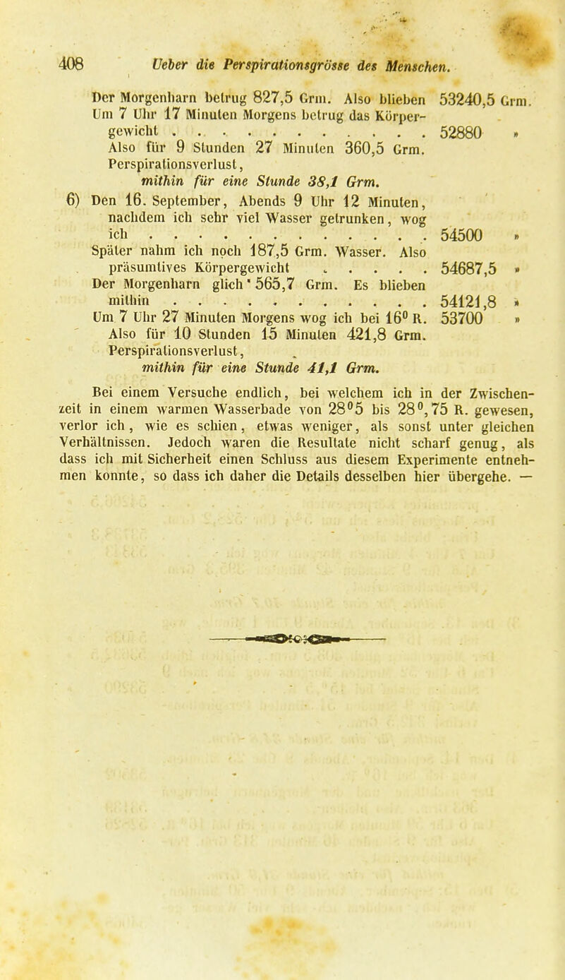 Der Morgenliarn betrug 827,5 Gnu. Also blieben 53240,5 Grm; Um 7 Uhr 17 Miauten Morgens betrug das Körper- gewicht 52880 Also für 9 Stunden 27 Minuten 360,5 Grm. Perspirationsverlust, mithin für eine Stunde 38,1 Grm. 6) Den 16. September, Abends 9 Uhr 12 Minuten, nachdem ich sehr viel Wasser getrunken, wog ich 54500 Später nahm ich noch 187,5 Grm. Wasser. Also präsumtives Körpergewicht . 54687,5 » Der Morgenharn glich'565,7 Grm. Es blieben mitbin 54121,8 » Um 7 Uhr 27 Minuten Morgens wog ich bei 16° R. 53700 » Also für 10 Stunden 15 Minuten 421,8 Grm. Perspirationsverlust, mithin für eine Stunde 41,1 Grm. Bei einem Versuche endlich, bei welchem ich in der Zwischen- zeit in einem warmen Wasserbade yon 28°5 bis 28°, 75 R. gewesen, verlor ich, wie es schien, etwas weniger, als sonst unter gleichen Verhältnissen. Jedoch Avaren die Resultate nicht scharf genug, als dass ich mit Sicherheit einen Schluss aus diesem Experimente entneh- men konnte, so dass ich daher die Details desselben hier übergehe. —