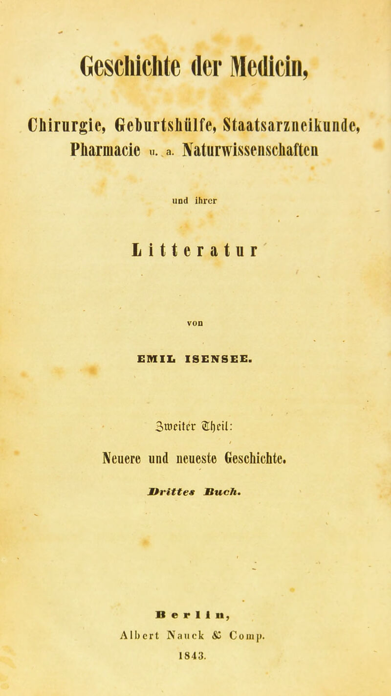 Gescliichte der Medicin, Chirurgie, Geburtsliülfe, Staatsarzneiiiunde, Pharmacie «. a. Naturwisseiiscliaftcn und ihrer Litteratur von EMIZ. ISENSEE. Stocitcr (211)dl: Neuere und neueste Geschichte. üritte« Bucht Berlin, Albert Nauck Comp. 1843.