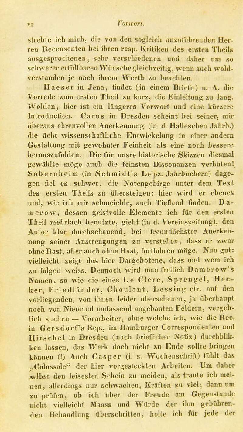 strebte ich mich, die von den sogleich anüufiihreiiden Her- ren llecensenten l»ei ihren resp. Kritiken des ersten Theils ausgesprochenen 5 sehr verschiedenen und daher um so schwerer erfüllbaren Wünsclie gleichzeitig, wenn auch wohl- verstanden je nach ihrem Werth zu beachten. Ilaeser in Jena, findet (in einem Briefe) u. A. die Vorrede zum ersten Theil zu kurz, die Einleitung zu lang. Wohlan, hier ist ein längeres Vorwort und eine kürzere Introduction. Carus in Dresden scheint bei seiner, mir überaus ehrenvollen Anerkennung (in d. Halleschen Jahrb.) die acht wissenschaftliche Entwickelung in einer andern Gestaltung mit gewohnter Feinheit als eine noch bessere herauszufühlen. Die für unsre historische Skizzen diesmal gewählte möge auch die feinsten Dissonanzen verhüten! Sobernheim (in Schmidt's Leipz. Jahrbüchern) dage- gen fiel es schwer, die Notengebirge unter dem Text des ersten Theils zu übersteigen: hier wird er ebenes und, wie ich mir schmeichle, auch Tiefland finden. Da- merow, dessen geistvolle Elemente ich für den ersten Theil mehrfach benutzte, giebt (in d. Vereinszeitung), den Autor klar durchschauend, bei freundlichster Anerken- nung seiner Anstrengungen zu verstehen, dass er zwar ohne Rast, aber auch ohne Hast, fortfahren möge. Nun gut: vielleicht zeigt das hier Dargebotene, dass und wem ich zu folgen weiss. Dennoch wird man freilich Damerow's Namen, so wie die eines Le Clerc, Sprengel, Hec- ker, Friedländer, Choulant, Lessing ctr. auf den vorliegenden, von ihnen leider übersehenen, ja überhaupt noch von Niemand umfassend angebauten Feldern, vergeb- lich suchen — Vorarbeiter, ohne welclie ich, wie die Ree. in Oersdorfs Rep., im Hamburger Correspondenten und Hirschel in Dresden (nach brieflicher Notiz) durchblik- ken lassen, das Werk doch nicht zu Ende sollte bringen können (!) Auch Casper (i, s. Wochenschrift) fühlt das „Colossale der hier vorgesieckten Arbeiten. Um daher selbst den leisesten Schein zu meiden, als traute ich mei- nen, allerdings nur schwachen, Kräften zu viel; dann um zu prüfen, ob ich über der Freude am Gegenstande nicht vielleicht Maass und Würde der ihm gebühren- den Behandlung überschritten, holte ich für jede der