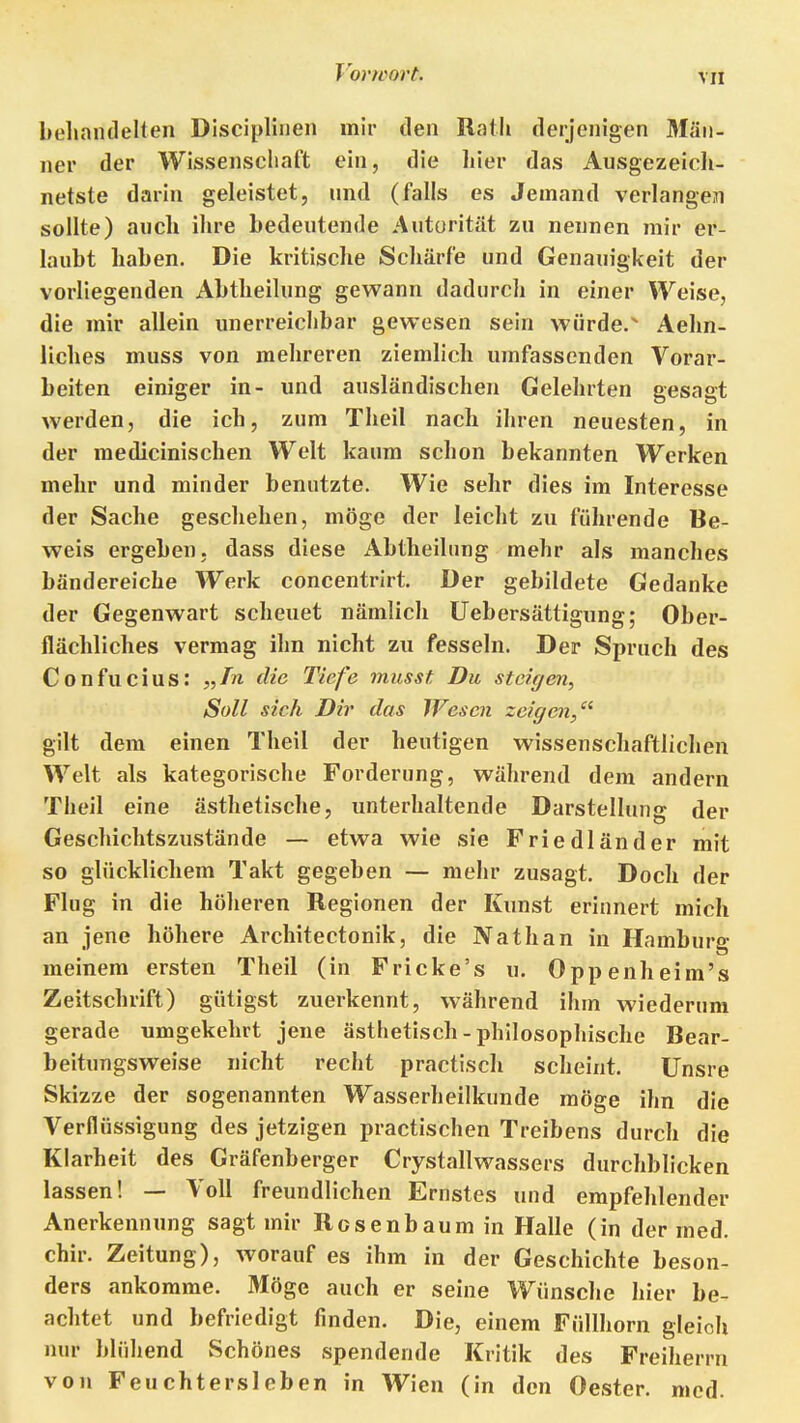 beliandelten Dlscipliuen mir den Rath derjenigen Män- ner der Wissenschaft ein, die hier das Ausgezeich- netste darin geleistet, und (falls es Jemand verlangen sollte) auch ihre bedeutende Autorität zu nennen mir er- laubt haben. Die kritische Schärfe und Genauigkeit der vorliegenden Abtheilung gevs^ann dadurch in einer Weise, die mir allein unerreichbar gewesen sein würde. Aehn- licbes muss von mehreren ziemlich umfassenden Vorar- beiten einiger in- und ausländischen Gelehrten gesagt werden, die ich, zum Theil nach ihren neuesten, in der medicinischen Welt kaum schon bekannten Werken mehr und minder benutzte. Wie sehr dies im Interesse der Sache geschehen, möge der leicht zu führende Be- weis ergeben, dass diese iVbtheiliing mehr als manches bändereiche Werk concentrirt. Der gebildete Gedanke der Gegenwart scheuet nämlich Uebersättigung; Ober- flächliches vermag ihn nicht zu fesseln. Der Spruch des Confucius: „Tn die Tiefe musst Du steigen, Soll sich Dir das Wesen zeigen/^ gilt dem einen Theil der heutigen wissenschaftlichen Welt als kategorische Forderung, während dem andern Theil eine ästhetische, unterhaltende Darstellung der Geschichtszustände — etwa wie sie Friedländer mit so glücklichem Takt gegeben — mehr zusagt. Doch der Flug in die höheren Regionen der Kunst erinnert mich an jene höhere Architectonik, die Nathan in Hamburg meinem ersten Theil (in Fricke's u. Oppenheim's Zeitschrift) gütigst zuerkennt, während ihm wiederum gerade umgekehrt jene ästhetisch - philosophische Bear- beitungsweise nicht recht practisch scheint. Unsre Skizze der sogenannten Wasserheilkunde möge ihn die Verflüssigung des jetzigen practischen Treibens durch die Klarheit des Gräfenberger Crystallwassers durchblicken lassen! — Voll freundlichen Ernstes und empfehlender Anerkennung sagt mir Rosenbaum in Halle (in der med. chir. Zeitung), worauf es ihm in der Geschichte beson- ders ankomme. Möge auch er seine Wünsche hier be- achtet und befriedigt finden. Die, einem Füllhorn gleich nur blühend Schönes spendende Kritik des Freiherrn von Feuchtersieben in Wien (in den Oester, med.