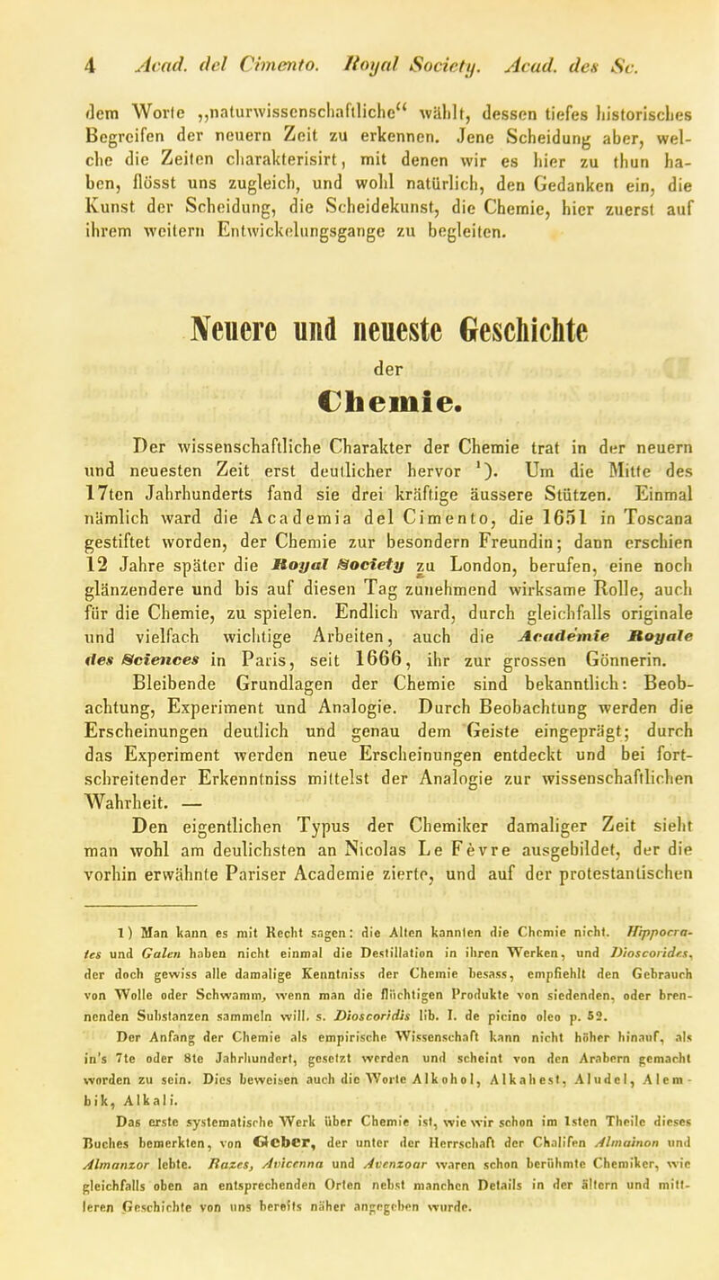 flem Worte „naturwisscnscliaflliche wählt, dessen tiefes liistorisclies Begreifen der neuern Zeit zu erkennen. Jene Scheidung aber, wel- che die Zeiten cliarakterisirt, mit denen wir es hier zu thun ha- ben, flösst uns zugleich, und wohl natürlich, den Gedanken ein, die Kunst der Scheidung, die Scheidekunst, die Chemie, hier zuerst auf ihrem weitern Entwickelungsgange zu begleiten. Neucrc und neueste Geschichte der Chemie. Der wissenschaftliche Charakter der Chemie trat in der neuern und neuesten Zeit erst deutlicher hervor '). Um die Mitte des 17ten Jahrhunderts fand sie drei kräftige äussere Stützen. Einmal nämlich ward die Academia delCimento, die 1651 in Toscana gestiftet worden, der Chemie zur besondern Freundin; dann erschien 12 Jahre später die Moyal Society zu London, berufen, eine noch glänzendere und bis auf diesen Tag zunehmend wirksame Rolle, auch für die Chemie, zu spielen. Endlich ward, durch gleichfalls originale und vielfach wichtige Arbeiten, auch die Academie MoyaJe ites Sciences in Paris, seit 1666, ihr zur grossen Gönnerin. Bleibende Grundlagen der Chemie sind bekanntlich: Beob- achtung, Experiment und Analogie. Durch Beobachtung werden die Erscheinungen deutlich und genau dem Geiste eingeprägt; durch das Experiment werden neue Erscheinungen entdeckt und bei fort- schreitender Erkenntniss mittelst der Analogie zur wissenschaftlichen Wahrheit. — i ' Den eigentlichen Typus der Chemiker damaliger Zeit sieht man wohl am deulichsten an Nicolas Le Fe vre ausgebildet, der die vorhin erwähnte Pariser Academie zierte, und auf der protestantischen 1) Man kann es mit Keclit s.igen: die Alten kannten die Chnmic nicht. Hippocra- tes und Galen haben nicht einmal die Destillation in ihren Werken, und Dioscoiidra., der doch gewiss alle damalige Kenntniss der Chemie besass, empfiehlt den Gebrauch von Wolle oder Schwamm^ wenn man die flüchtigen Produkte von siedenden, oder bren- nenden Substanzen sammeln will. s. Dioscondh IIb. I. de picino oleo p. 52. Der Anfang der Chemie als empirische Wissenschaft kann nicht höher hinauf, als in's 7tc oder 8te Jahrhundert, gesetzt werden und scheint von den Arabern gemacht worden zu sein. Dies beweisen auch die Worte A Ik oh o I, Alk ah est, Ahlde I, Alem- bik, Alkali. Das erste systematische Werk Ober Chemie ist, wie wir schon im Isten Theilc dieses Buches bemerkten, von OcbCr, der unter der Herrschaft der Chalifcn Almainon und Almanzor lebte. Jlazes, Axnccnna und Avenzoar waren schon berühmte Chemiker, wie gleichfalls oben an entsprechenden Orten nebst manchen Details in der ällcrn und mitt- leren Geschichte von uns bereits näher angegeben wurde.