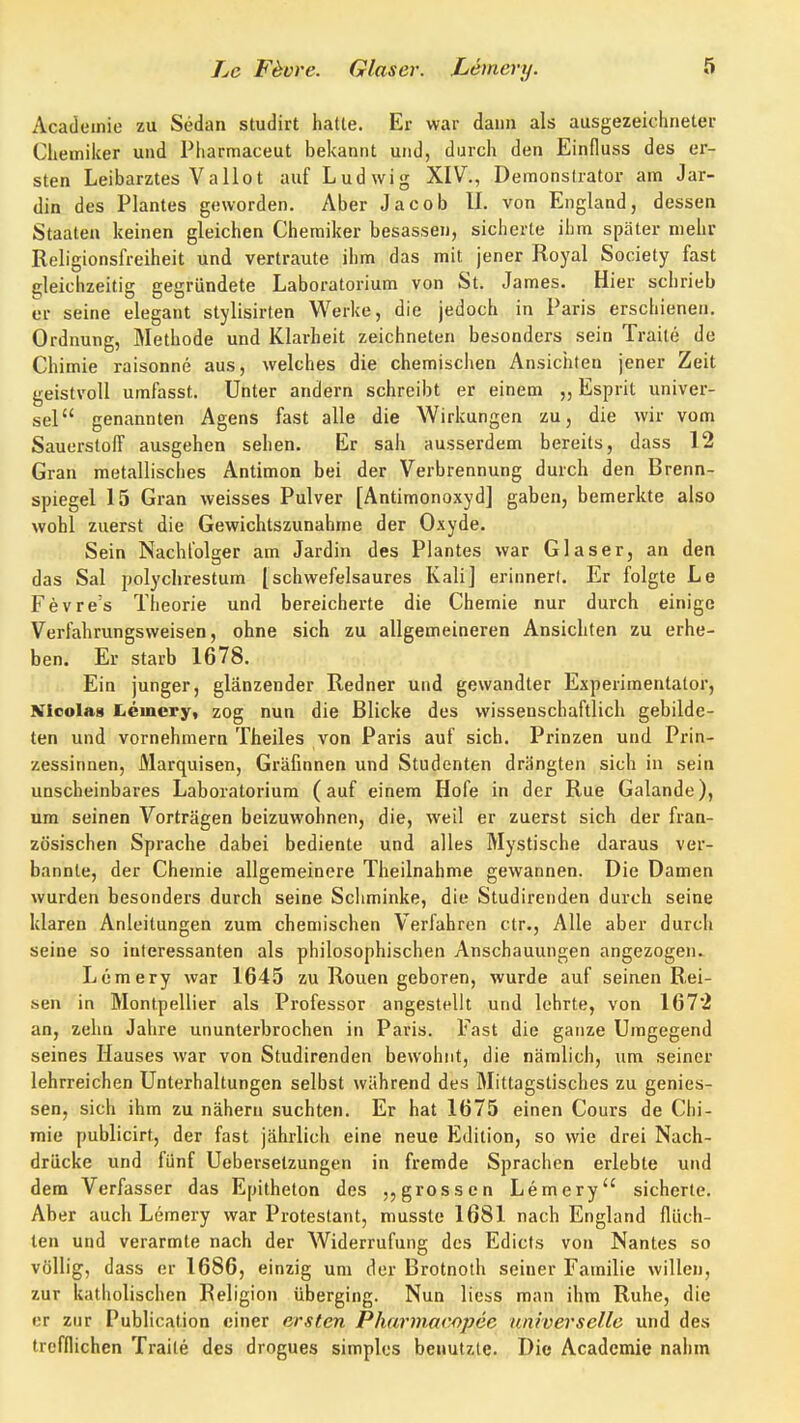 Academie zu Sedan studirt hatte. Er war dann als ausgezeichneter Chemiker und Pharmaceut bekannt und, durch den Einfluss des er- sten Leibarztes VaHot auf Ludwig XIV., Deraonslrator am Jar- din des Plantes geworden. Aber Jacob U. von England, dessen Staaten keinen gleichen Chemiker besassen, sicherte ihm später mehr Religionsfreiheit und vertraute ihm das mit jener Royal Society fast gleichzeitig gegründete Laboratorium von St. James. Hier schrieb er seine elegant stylisirten Werke, die jedoch in Paris erschienen. Ordnung, Methode und Klarheit zeichneten besonders sein Traite de Chimie raisonne aus, welches die chemischen Ansichten jener Zeit geistvoll umfasst. Unter andern schreibt er einem „ Esprit univer- sel genannten Agens fast alle die Wirkungen zu, die wir vom Sauerstoff ausgehen sehen. Er sah ausserdem bereits, dass 12 Gran metallisches Antimon bei der Verbrennung durch den Brenn- spiegel 15 Gran weisses Pulver [Antimonoxyd] gaben, bemerkte also wohl zuerst die Gewichtszunahme der Oxyde. Sein Nachfolger am Jardin des Plantes war Glaser, an den das Sal polychrestum [schwefelsaures Kali] erinnert. Er folgte Le Fevre's Theorie und bereicherte die Chemie nur durch einige Verfahrungsvveisen, ohne sich zu allgemeineren Ansichten zu erhe- ben. Er starb 1678. Ein junger, glänzender Redner und gewandter Experimentator, Nicolas liCmery, zog nun die Blicke des wissenschaftlich gebilde- ten und vornehmern Theiles von Paris auf sich. Prinzen und Prin- zessinnen, Marquisen, Gräfinnen und Studenten drängten sich in sein unscheinbares Laboratorium (auf einem Hofe in der Rue Galande), um seinen Vorträgen beizuwohnen, die, weil er zuerst sich der fran- zösischen Sprache dabei bediente und alles Mystische daraus ver- bannte, der Chemie allgemeinere Theilnahme gewannen. Die Damen wurden besonders durch seine Schminke, die Studirenden durch seine klaren Anleitungen zum chemischen Verfahren ctr., Alle aber durch seine so interessanten als philosophischen Anschauungen angezogen. Lemery war 1645 zu Rouen geboren, wurde auf seinen Rei- sen in Montpellier als Professor angestellt und lehrte, von 1672 an, zelm Jahre ununterbrochen in Paris. Fast die ganze Umgegend seines Hauses war von Studirenden bewohnt, die nämlich, um seiner lehrreichen Unterhaltungen selbst während des Mittagstisches zu genies- sen, sich ihm zu nähern suchten. Er hat 1675 einen Cours de Chi- mie publicirt, der fast jährlich eine neue Edition, so wie drei Nach- drücke und fünf Ueberselzungen in fremde Sprachen erlebte und dem Verfasser das Epitheton des grossen Lemery sicherte. Aber auch Lemery war Protestant, musste 1681 nach England flüch- ten und verarmte nach der Widerrufung des Edicts von Nantes so völlig, dass er 1686, einzig um der Brotnoth seiner Familie willen, zur katholischen Religion überging. Nun liess man ihm Ruhe, die er zur Publication einer ersten Pharmacopee universelle und des trefflichen Traite des drogues simples benutzte. Die Academie nahm