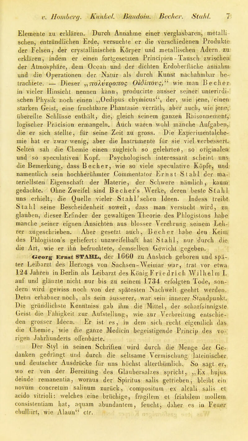 Elemente zu erklären. Durch Annahme einer vevglasbaron, metalli- schen, entzündlichen Erde, versuchte er die verschiedenen Produkte der Felsen, der crystallinisohen Körper und metallischen Adern zu erklären, indem er einen fortgesetzten Principien - Tausch zwischen der Atmosphäre, dem Ocean und der dichten Erdoberiläche annahm und die Operationen der Natur als durch Kunst nachahmbar be- trachtete. — Dieser „TToXvTQOTTog OiöiTtovg/' wie man Becher, in vieler Hinsicht nennen kann, producirte ausser seiner unterirdi- schen Physik noch einen ,,Oedipus chymicus, der, wie jene, einen starken Geist, eine fruchtbare Phantasie verräth, aber auch, wie jene,', übereilte Schlüsse enthält, die, gleich seinem ganzen Raisonnement,; logischer Präcision ermangeln. Auch waren wohl manche Aufgaben,, die er sich stellte, für seine Zeit zu gross. Die Experimentalche- mie hat er zwar wenig, aber die Instrumente für sie viel verbesserte- Selten sah die Chemie einen zugleich so gelehrten, so originalen, und so speculativen Kopf. Psychologisch interessant scheint uns. die Bemerkung, dass Becher, wie so viele speculative Kiipfe, und' namentlich sein hochberühmter Commentator Ernst Stahl der ma- teriellsten Eigenschaft der Materie, der Schwere nämlich, kaum, gedachte. Ohne Zweifel sind Bechers Werke, deren beste Stahl uns erhielt, die Quelle vieler Stahl'schen Ideen. Indess treibt. Stahl seine Bescheidenheit soweit, dass man versucht wird, zu glauben, dieser Erfinder der gewaltigen Theorie des Phlogistons habe manche .seiner eignen Ansichten aus blosser Verehrung seinem Leh-i rer zugeschrieben. Aber gesetzt auch, Becher habe den Keinii des Phlogiston's geliefert: unzweifelhaft hat Stahl, nur durch die die Art, wie er ihn befruchtete, demselben Gewicht gegeben. Georg Ernst STAHIi, der 1660 zu Ansbach geboren und spä- ter Leibarzt des Herzogs von Sachsen-Weimar war, trat vor etwa 124 Jahren in Berlin als Leibarzt des König Fri edri ch Wilhelm I. auf und glänzte nicht nur bis zu seinem 1734 erfolgten Tode, son- dern wird gewiss noch von der spätesten Nachwelt geehrt werden. Denn erhabner noch, als sein äusserer, war sein innerer Standpunkt. Die gründlichste Kenntniss gab ihm die Mittel, der scharfsinnigste Geist die Fähigkeit zur Aufstellung, wie zur Verbreitung entschie- den grosser Ideen. Er ist es, in dem sich recht eigentlich das die Chemie, wie die ganze Medicin begeistigcnde Princip des vo-' rigen Jahrhunderts offenbarte. Der Styl in seinen Schriften wird durch die Menge der Ge- danken gedrängt und durch die seltsame Vermischung lateinischer und deutscher Ausdrücke für uns höchst alterthümlich. So sagt er, wo er von der Bereitung des Glaubersalzes spricht, ,,Ex hujus deinde remanentia, woraus der Spiritus salis getrieben, bleibt ein novum concretum salinum zurück, compositum ex alcali salis et acido vitrioli: welches eine brüchige, fragilem et friabilein mollem consislenliam hat, aquam abundanlcm, feucht, daher es in Feuer cbulliirt, wie Alaun clr.
