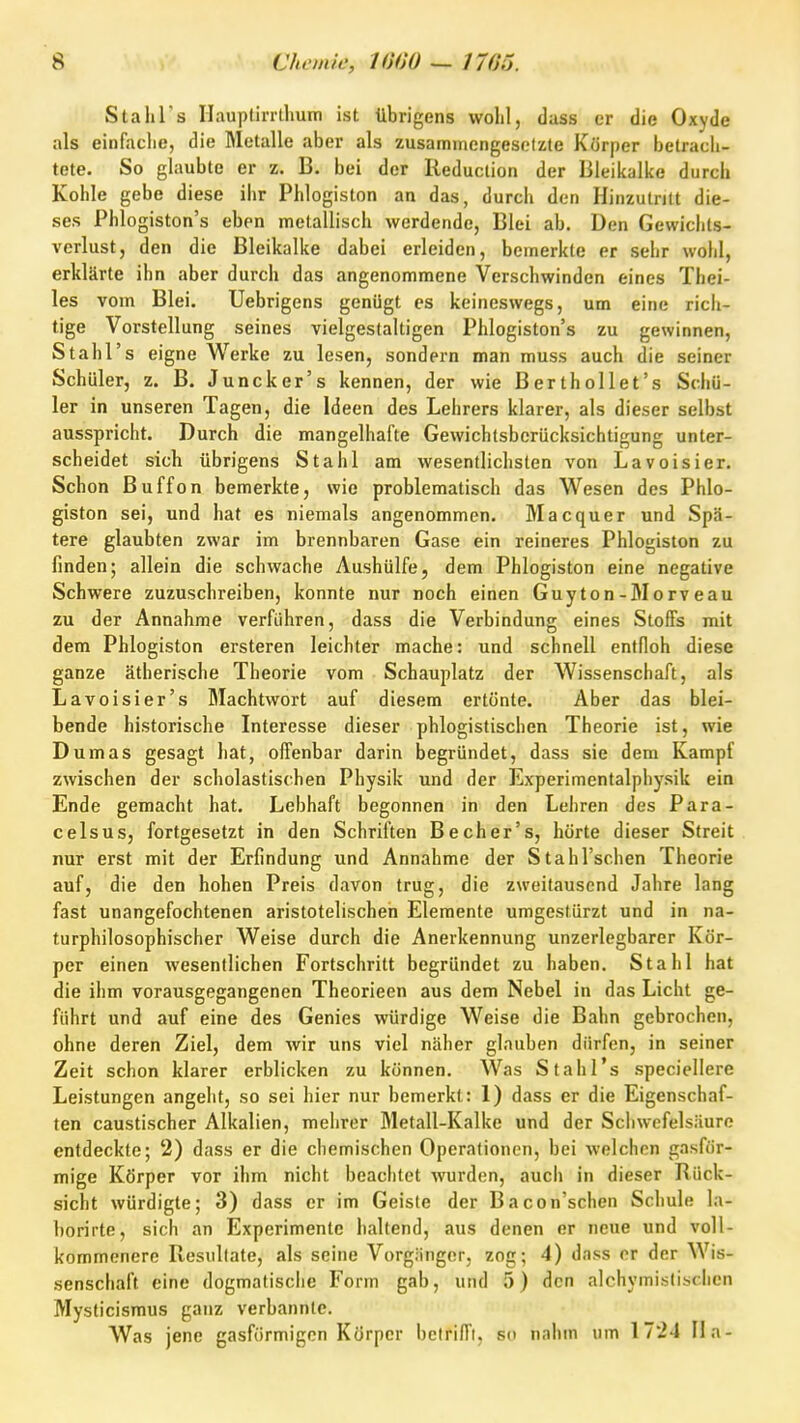 Stahl's riauptirrthuin ist übrigens wolil, dass er die Oxyde als einfaclie, die Metalle aber als zusaminengesolzte Körper betracli- tete. So glaubte er z. B. bei der Reduction der Bleikalke durch Kohle gebe diese ihr Phlogiston an das, durch den Hinzutritt die- ses Phlogiston's eben metallisch werdende, Blei ab. Den Gewichts- verlust, den die Bleikalke dabei erleiden, bemerkte er sehr wohl, erklärte ihn aber durch das angenommene Verschwinden eines Thei- les vom Blei. Uebrigens genügt es keineswegs, um eine rich- tige Vorstellung seines vielgestaltigen Phlogiston's zu gewinnen, Stahl's eigne Werke zu lesen, sondern man muss auch die seiner Schüler, z. B. Juncker's kennen, der wie Berthollet's Schü- ler in unseren Tagen, die Ideen des Lehrers klarer, als dieser selbst ausspricht. Durch die mangelhafte Gewichtsbcrücksichtigung unter- scheidet sich übrigens Stahl am wesentlichsten von Lavoisier. Schon Buffon bemerkte, wie problematisch das Wesen des Phlo- giston sei, und hat es niemals angenommen. Macquer und Spä- tere glaubten zwar im brennbaren Gase ein reineres Phlogiston zu finden; allein die schwache Aushülfe, dem Phlogiston eine negative Schwere zuzuschreiben, konnte nur noch einen Guyton-Morveau zu der Annahme verführen, dass die Verbindung eines Stoffs mit dem Phlogiston ersteren leichter mache: und schnell entfloh diese ganze ätherische Theorie vom Schauplatz der Wissenschaft, als Lavoisier's Machtwort auf diesem ertönte. Aber das blei- bende historische Interesse dieser phlogistischen Theorie ist, wie Dumas gesagt hat, offenbar darin begründet, dass sie dem Kampf zwischen der scholastischen Physik und der Experimentalphysik ein Ende gemacht hat. Lebhaft begonnen in den Lehren des Para- c eis US, fortgesetzt in den Schriften Becher's, hörte dieser Streit nur erst mit der Erfindung und Annahme der StahTschen Theorie auf, die den hohen Preis davon trug, die zweitausend Jahre lang fast unangefochtenen aristotelischen Elemente umgestürzt und in na- turphilosophischer Weise durch die Anerkennung unzerlegbarer Kör- per einen wesentlichen Fortschritt begründet zu haben. Stahl hat die ihm vorausgegangenen Theorieen aus dem Nebel in das Licht ge- führt und auf eine des Genies würdige Weise die Bahn gebrochen, ohne deren Ziel, dem wir uns viel näher glauben dürfen, in seiner Zeit schon klarer erblicken zu können. Was Stahl's .speciellere Leistungen angeht, so sei hier nur bemerkt: 1) dass er die Eigenschaf- ten caustischer Alkalien, mehrer Metall-Kalke und der Schwefelsäure entdeckte; 2) dass er die chemischen Operationen, bei welchen gasför- mige Körper vor ihm nicht beachtet wurden, auch in dieser Bück- sicht würdigte; 3) dass er im Geiste der Bacon'schen Schule la- borirte, sich an Experimente haltend, aus denen er neue und voll- kommenere Resultate, als seine Vorgänger, zog; 4) dass er der Wis- senschaft eine dogmatisclie Form gab, und 5) den alchymislischen Mysticismus ganz verbannte. Was jene gasförmigen Körper betrifft, so nahm um 1724 IIa-