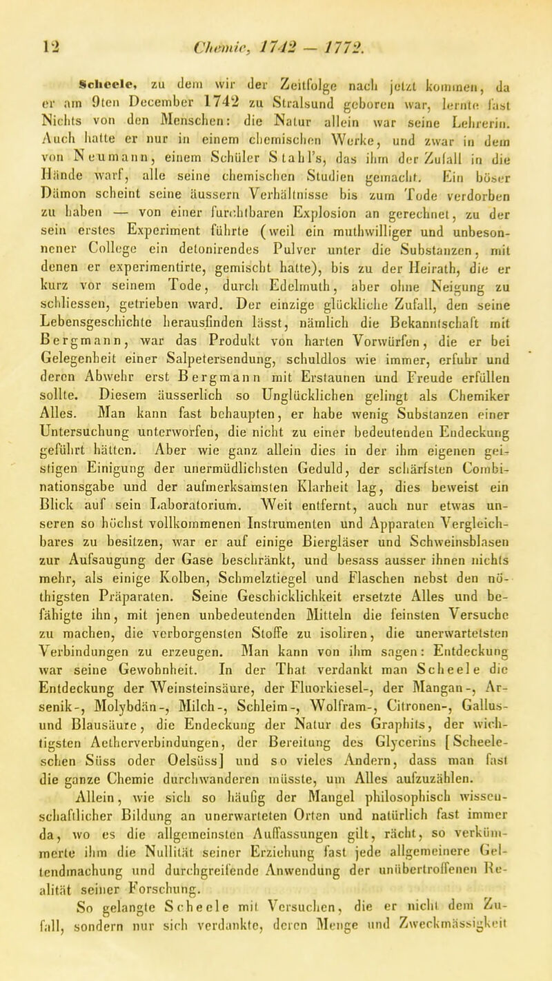 Scheele, zu dem wir der Zeitfolge nach jetzt kommen, da er am Oteii December 1742 zu Stralsund geboren war, lernte last Nichts von den Menschen: die Natur allein war seine Lehrerin. Auch hatte er nur in einem chemischen Werke, und zwar in dem von Neumann, einem Schüler Stahl's, das ihm der Zulall in die Hiinde warf, alle seine chemischen Studien gemacht. F^in böser Dämon scheint seine äussern Verhältnisse bis zum Tode verdorben zu haben — von einer furchtbaren Explosion an gerechnet, zu der sein erstes Experiment führte (weil ein muthwilliger und unbeson- nener College ein detonirendes Pulver unter die Substanzen, mit denen er experimentirte, gemischt hatte), bis zu der lleirath, die er kurz vor seinem Tode, durch Edelmuth, aber ohne Neigung zu schliessen, getrieben ward. Der einzige glückliche Zufall, den seine Lebensgeschichte herausfinden lässt, nämlich die Bekanntschaft mit Bergmann, vyar das Produkt von harten Vorwürfen, die er bei Gelegenheit einer Salpetersendung, schuldlos wie immer, erfuhr und deren Abwehr erst Bergmann mit Erstaunen und Freude erfüllen sollte. Diesem äusserlich so Unglücklichen gelingt als Chemiker Alles. Man kann fast behaupten, er habe wenig Substanzen einer Untersuchung unterworfen, die nicht zu einer bedeutenden Endeckung geführt hätten. Aber wie ganz allein dies in der ihm eigenen gei- stigen Einigung der unermüdlichsten Geduld, der schärfsten Combi- nationsgabe und der aufmerksamsten Klarheit lag, dies beweist ein Blick auf sein Laboratorium. Weit entfernt, auch nur etwas un- seren so höchst vollkommenen Instrumenten und Apparaten Vergleich- bares zu besitzen, war er auf einige Biergläser und Schweinsblasen zur Aufsaugung der Gase beschränkt, und besass ausser ihnen nichts mehr, als einige Kolben, Schmelztiegel und Flaschen nebst den nö- thigsten Präparaten. Seine Geschicklichkeit ersetzte Alles und be- fähigte ihn, mit jenen unbedeutenden Mitteln die feinsten Versuche zu machen, die verborgensten Stoffe zu isoliren, die unerwartetsten Verbindungen zu erzeugen. Man kann von ihm sagen: Entdeckung war seine Gewohnheit. In der That verdankt man Scheele die Entdeckung der Weinsteinsäure, der Fluorkiesel-, der Mangan-, Ar- senik-, Molybdän-, Milch-, Schleim-, Wolfram-, Citronen-, Gallus- und Blausäure, die Endeckung der Natur des Graphits, der wich- tigsten Aelherverbindungen, der Bereitung des Glycerins [Scheele- schen Süss oder Oelsüss] und so vieles Andern, dass man fast die ganze Chemie durchwanderen müsste, um Alles aufzuzählen. Allein, wie sich so häufig der Mangel philosophisch wisscu- schaftlicher Bildung an unerwarteten Orten und natürlich fast immer da, wo es die allgemeinsten Auffassungen gilt, rächt, so verküm- merte ihm die Nullität seiner Erziehung fast jede allgemeinere Gel- tendmachung und durchgreifende Anwendung der uniibcrtroifenen Re- alität seiner Forschung. So gelangte Scheele mit Versuchen, die er nichl dem Zu- fall, sondern nur sich verdankte, deren Menge und Zweckmässigkeit