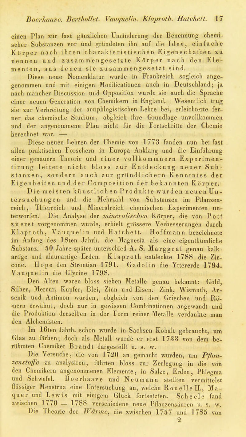 einen Plan zur fast gänzlichen Umänderung der Benennung chemi- scher Substanzen vor und gründeten ihn auf die Idee, einfache Körper nach ihren charakteristischen Eigenschaften zu nennen und zusammengesetzte Körper nach den Ele- menten, aus denen sie zusammengesetzt sind. Diese neue Nomenklatur wurde in Frankreich sogleich ange- genommeu und mit einigen Modificationen auch in Deutschland; ja nach mancher Discussion und Opposition wurde sie auch die Sprache einer neuen Generation von Chemikern in England. Wesenllich trug sie zur Verbreitung der antiphlogistischen Lehre bei, erleichterte fer- ner das chemische Studium, obgleich ihre Grundlage unvollkommen und der angenommene Plan nicht für die Fortschritte der Chemie berechnet war. — Diese neuen Lehren der Chemie von 1773 fanden nun bei fast allen praktischen Forschern in Europa Anklang und die Einführung einer genauem Theorie und einer vollkommnern Experimen- tirung leitete nicht bloss zur Entdeckung neuer Sub- stanzen, sondern auch zur gründlichem Kenntniss der Eigenheiten und der Coraposition der bekannten Körper. Die meisten künstlichen Produkte wurden neuen Un- tersuchungen und die Mehrzahl von Substanzen im Pflanzen- reich , Thierreich und Mineralreich chemischen Experimenten un- terworfen. Die Analyse der mineralischen Körper, die von Pott zuerst vorgenommen wurde, erhielt grössere Verbesserungen durch Klaproth, Vauquelin und Hatchett. Hoffmann bezeichnete im Anfang des 18ten Jahrh. die Magnesia als eine eigenthümliche Substanz. 50 Jahre später unterschied A. S. Marggraf genau kalk- artige und alaunartige Erden. Klaproth entdeckte 1788 die Zir- cone. Hope den Strontian 1791. Gadolin die Yttererde 1794. Vauquelin die Glycine 1798. Den Alten waren bloss sieben Metalle genau bekannt: Gold, Silber, Mercur, Kupfer, Blei, Zinn und Eisen. Zink, Wismuth, Ar- senik und Antimon wurden, obgleich von den Griechen und Rö- mern erwähnt, doch nur in gewissen Combinationen angewandt und die Produktion derselben in der Form reiner Metalle verdankte man den Alchemisten. Im 16fen Jahrh. schon wurde in Sachsen Kobalt gebraucht, um Glas zu färben; doch als Metall wurde er erst 1733 von dem be- rühmten Chemiker Brandt dargestellt u. s. w. Die Versuche, die von 1720 an gemacht wurden, um Pflan- zcnstofe zu analysiren, führten bloss zur Zerlegung in die von den Chemikern angenommenen Elemente, in Salze, Erden, Phlegma und Schwefel. Boerhaave und Neumann stellten vermittelst flüssiger Menstrua eine Untersuchung an, welche RouellelL, Ma- quer und Lewis mit einigem Glück fortsetzten. Scheele fand zwischen 1770 — 1788 verschiedene neue Pflanzensäuren u. s. w. Die Theorie der Wärme, die zwischen 1757 und 1785 von 2