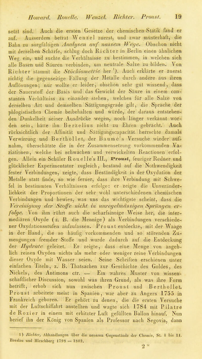 setzt sind. Auch die ersten Gesetze der chemischen- Statik fand er auf. Ausserdem betrat Wenzel zuerst, und zwar musterhaft, die Bahn zu sorgfnliigen Analiisca auf nassem Wei/c. Obschon nicht mit derselben Schärfe, schlug doch Richter in Berlin einen ähnlichen Weg ein, und suchte die Verhältnisse zu bestimmen, in welchen sich alle Basen und Säuren verbinden, um neutrale Salze zu bilden. Von Richter stammt die Stöchiometrie her'). Auch erklärte er zuerst richtig die gegenseitige Fällung der Metalle durch andere aus ihren Auflösungen; nur wollte er leider, obschon sehr gut wissend, dass der Sauerstoff der Basis und das Gewicht der Säure in einem con- stanten Verhältniss zu einander stehen, welches für alle Salze vori derselben Art und demselben Sättigungsgrade gilt, die Sprache der phlogistischen Chemie beibehalten und würde, der daraus entstehen- den Dunkelheit seiner Ausdrücke wegen, noch länger verkannt wor- den sein, hälfe ihn Berzelius nicht zu Ehren gebracht. Auch rücksichtlich der Affinität und Sättigungscapacität herrschte damals Verwirrung und Berthollet, der Baume's Versuche wieder auf- nahm, überschätzte die in der Zusammensetzung vorkommenden Va- riationen , Avelche bei schwachen und verwickelten Reactionen erfol- gen. Allein ein Schüler Roueile's III., Proust, feuriger Redner und glücklicher Experimentator zugleich, bestand auf die Nothwendigkeit fester Verbindungen, zeigte, dass Beständigkeit in der Oxydation der Metalle statt finde, so wie ferner, dass ihre Verbindung mit Schwe- fel in bestimmten Verhältnissen erfolge: er zeigte die Unveränder- lichkeit der Proportionen der sehr wohl unterschiedenen chemischen Verbindungen und bewies, was uns das wichtigste scheint, dass die Vereinif/unfj der Stoffe nicht in unregelmässifjen Sprüngen er- folge. Von ihm rührt auch die scharfsinnige Weise her, die inter- mediären Oxyde (z. B. die Mennige) als Verbindungen verschiede- ner Oxydationsstufen aufzufassen. Proust entdeckte, mit der Waage in der Hand, die so häufig vorkommenden und so störenden Zu- mengungen fremder Steife und wurde dadurch auf die Entdeckung der Hydrate geleitet. Er zeigte, dass eine Menge von angeb- lich reinen Oxyden nichts als mehr oder weniger reine Verbindungen dieser Oxyde mit Wasser seien. Seine Schriften erschienen unter einfachen Titeln, z. B. Thatsachen zur Geschichte des Goldes, des Nickels, des Antimons cfr. — Ein wahres Muster von wissen- schaftlicher Discussion, sowohl was ihren Grund, als was ihre Form betrifft, erhob sich nun zwischen Proust und Berthollet. Proust arbeitete meist in Spanien, war aber zu Angers 1755 in Frankreich geboren. Er gehört zu denen, die die ersten Versuche mit der Luftschiffahrt anstellten und wagte sich 1784 mit Pilatre deRozier in einem mit erhitzter Luft gefüllten Ballon hinauf. Nun berief ihn der König von Spanien als Professor nach Segovia, dann 1) Richter, Athandlungen über die neueren Gegenstände der Chemie, St. 1 bis H. Breslau und Uirscliberg 1793 — 1802.