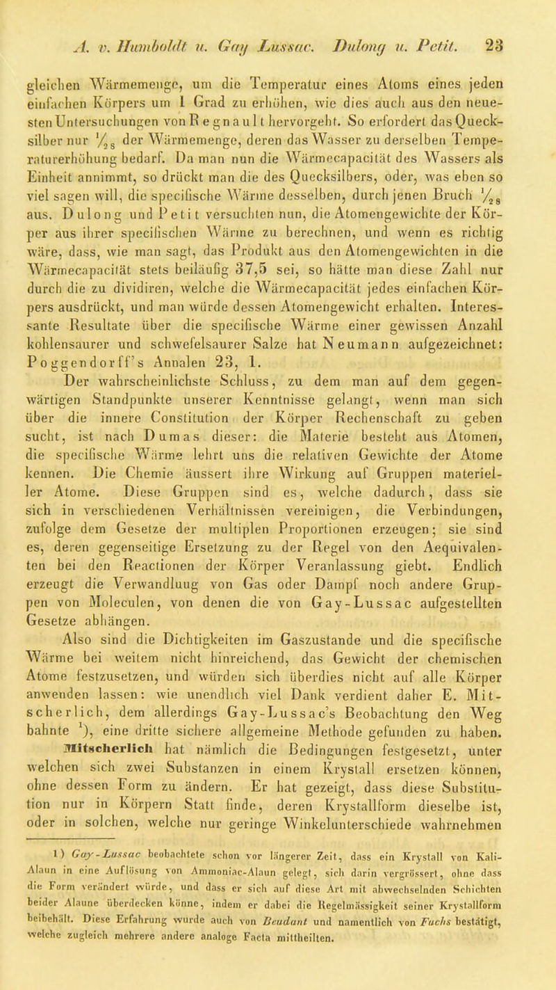 gleiolien Wärmemenge, um die Temperatur eines Atoms eines jeden einfachen Körpers um 1 Grad zu erhöhen, wie dies auch aus den neue- sten Untersuchungen von R e gn a u 11 hervorgeht. So erfordert das Queck- silber nur '/^g der Wärmemenge, deren das Wasser zu derselben Tempe- raturerhöhung bedarf. Da man nun die Wärmecapacität des Wassers als Einheit annimmt, so drückt man die des Quecksilbers, oder, was eben so viel sagen will, die speciflsche Wärme desselben, durch jenen Bruch g aus. Dulong und Peti t versuchten nun, die Atomengewichte der Kör- per aus ihrer speciiischen Wärme zu berechnen, und wenn es richtig wäre, dass, wie man sagt, das Produkt aus den Atomengewichten in die Wärmecapacität stets beiläufig 37,5 sei, so hätte man diese Zahl nur durch die zu dividiren, welche die Wärmecapacität jedes einfachen Kör- pers ausdrückt, und man würde dessen Atomengewicht erhalten. Interes- sante Resultate über die specifische Wärme einer gewissen Anzahl kohlensaurer und schwefelsaurer Salze hat Neumann aufgezeichnet: P 0 ggen dor ff s Annalen 23, 1. Der wahrscheinlichste Schluss, zu dem man auf dem gegen- wärtigen Standpunkte unserer Kenntnisse gelangt, wenn rnan sich über die innere Constitution der Körper Rechenschaft zu geben sucht, ist nach Dumas dieser: die Materie besteht aus Atomen, die specifische Wiirme lehrt uns die relativen Gewichte der Atome kennen. Die Chemie äussert ihre Wirkung auf Gruppen materiel- ler Atome. Diese Gruppen sind es, welche dadurch, dass sie sich in verschiedenen Verhältnissen vereinigen, die Verbindungen, zufolge dem Gesetze der multiplen Proportionen erzeugen; sie sind es, deren gegenseitige Ersetzung zu der Regel von den Aequivalen- ten bei den Reactionen der Körper Veranlassung giebt. Endlich erzeugt die Verwandlung von Gas oder Dampf noch andere Grup- pen von Moleculen, von denen die von Gay-Lussac aufgestellten Gesetze abhängen. Also sind die Dichtigkeiten im Gaszustande und die specifische Wärme bei weitem nicht hinreichend, das Gewicht der chemischen Atome festzusetzen, und würden sich überdies nicht auf alle Körper anwenden lassen: wie unendlich viel Dank verdient daher E. Mit- scher lieh, dem allerdings Gay-Lussac's Beobachtung den Weg bahnte eine dritte sichere allgemeine Methode gefunden zu haben. Mitscherlicli hat nämlich die Bedingungen festgesetzt, unter welchen sich zwei Substanzen in einem Kryslall ersetzen können, ohne dessen Form zu ändern. Er hat gezeigt, dass diese Substitu- tion nur in Körpern Statt finde, deren Krystallform dieselbe ist, oder in solchen, welche nur geringe Winkelunterschiede wahrnehmen 1) Gay-Lussac bcobaclilete schon vor längerer Zeit, dass ein Krystall von Kali- Alaun in eine Auflösung von Ammoniac-Alaun gelegt, sich darin vcrgrössert, ohne dass die Form verändert würde, und dass er sich auf diese Art mit abwechselnden Schichten beider Alaune überdecken könne, indem er dabei die Kegelmässigkeit seiner Krystallform beibehält. Diese Erfahrung wurde auch von Beudant und namentlich von Fuchs bestiStigt, welche zugleich mehrere andere analoge Facta mittheilten.