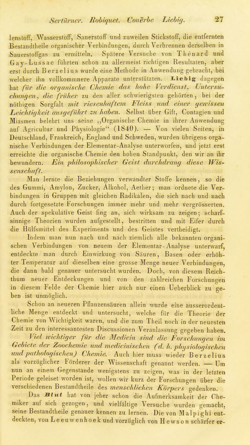 lenstoff, WasserstolT, Sauerstoff und zuweilen Stickstoff, die entfernten Bfistandtlieile organischer Verbindungen, durcli Verbrennen derselben in Sauerstoll'gas zu ermitteln. Spätere Versuche von Thenard und Gay-Lussac führten schon zu allermeist richtigen Resultaten, aber erst durch Berzelius wurde eine Methode in Anwendung gebracht, bei welcher ihn vollkommnere Apparate unterstützten. T^icbig^ dagegen hat für die orf/anische Chemie das hohe Verdienst, üntersu- chiingen, die früher zu den aller schwierigsten gehörten, bei der nöthigen Sorgfalt mit riesenhaftem Fleiss und einer yewissen Leirhtif/keit ausgeführt zu haben. Selbst über Gift, Contagien und Miasmen belehrt uns seine ,,Organische Chemie in ihrer Anwendung auf Agricultur und Physiologie (1840). — Von vielen Seiten, in Deutschland, Frankreich, England und Schweden, wurden übrigens orga- nische Verbindungen der Elementar-Analyse unterworfen, und jetzt erst erreichte die organische Chemie den hohen Standpunkt, den wir an ihr bewundern. Ein j^hilosophischer Geist durchdrang diese IVis- senschaft. Man lernte die Beziehungen verwandter Stoffe kennen, so die des Gummi, Amylon, Zucker, Alkohol, Aether; man ordnete die Ver- bindungen in Gruppen mit gleichen Radikalen, die sich nach und nach durch Ibrtgesetzte Forschungen immer mehr und mehr vergrösserten. Auch der spekulative Geist fing an, sich wirksam zu zeigen; scharf- sinnige Theorien Avurden aufgestellt, bestritten und mit Eifer durch die Hülfsmiltel des Experiments und des Geistes vertheidigt. Indem man nun nach und nach ziemlich alle bekannten orcani- sehen Verbindungen von neuem der Elementar-Analyse unterwarf, entdeckte man durch Einwirkung von Säuren, Basen oder erhöh- ter Temperatur auf dieselben eine grosse Menge neuer Verbindungen, die dann bald genauer untersucht wurden. Doch, von diesem Reich- thum neuer Entdeckungen und von den zahlreichen Forschungen in diesem Felde der Chemie hier auch nur einen Ueberblick zu ge- ben ist unmöglich. Schon an neueren Pflanzensäuren allein wurde eine ausserordent- liche Menge entdeckt und untersucht, welche für die Theorie der Chemie von Wichtigkeit waren, und die zum Theil noch in der neuesten Zeit zu den interessantesten Discussionen Veranlassung gegeben haben. Viel wichtiger für die Medicin sind die Forschungen im Gebiete der Zoochemie und medicinischen (d. h. physiohcjisclien undpatholoffischen) Chemie. Auch hier muss wieder Berzelius als vorzüglicher Förderer der Wissenschaft genannt werden. — Um nun an einem Gegenstande wenigstens zu zeigen, was in der letzten Periode geleiset worden ist, wollen wir kurz der Forschungen über die verschiedenen Bestandtheile des menschlichen Körpers gedenken. Das Bltit Iiat von jeher schon die Aufmerksamkeit der Che- miker auf sich gezogen, und vielfältige Versuche wurden gemacht, seine Bestandtheile genauer kennen zu lernen. Die von Malpighi ent- deckten, von Leeuwenhoekund vorzüglich von Hewson schärfer er-