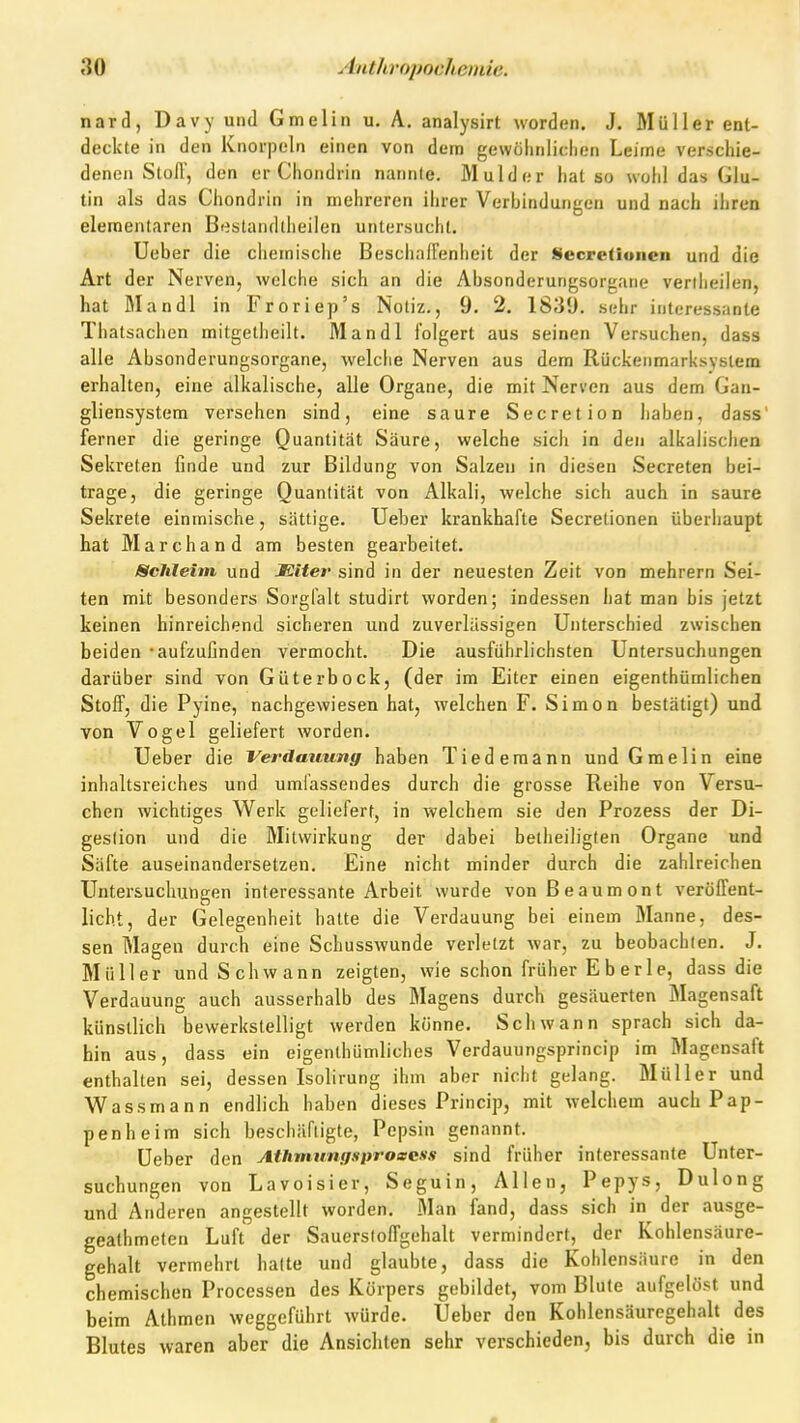 nard, Davy und Gmelin u. A. analysirt worden. J. Müller ent- deckte in den Knorpeln einen von dem gewiilinliclien Leirne verschie- denen Stoff, den er Chondrin nannte. Mulder hat so wohl das Glu- tin als das Chondrin in mehreren ihrer Verbindungen und nach ihren elementaren B<estandllieilen untersucht. Ueber die chemische Besciiaffenheit der Secretioiien und die Art der Ne rveflj welche sich an die Absonderungsorgaiie veriiieilen. hat Mandl in Froriep's Notiz., 9. 2. 1839. sehr interessante Thatsachen mitgelheilt. Mandl folgert aus seinen Versuchen, dass alle Absonderungsorgane, welclie Nerven aus dem Rückenmarksystem erhalten, eine alkalische, alle Organe, die mit Nerven aus dem Gau- gliensystem versehen sind, eine saure Secretion liaben, dass' ferner die geringe Quantität Säure, welche sich in den alkalischen Sekreten finde und zur Bildung von Salzen in diesen Secreten bei- trage, die geringe Quantität von Alkali, welche sich auch in saure Sekrete einmische, sättige. Ueber krankhafte Secretionen überiiaupt hat Marchand am besten gearbeitet. Schleim und Miter sind in der neuesten Zeit von mehrern Sei- ten mit besonders Sorgfalt studirt worden; indessen hat man bis jetzt keinen hinreichend sicheren und zuverlässigen Unterschied zwischen beiden - aufzufinden vermocht. Die ausführlichsten Untersuchungen darüber sind von Güterbock, (der im Eiter einen eigenthümlichen Stoff, die Pyine, nachgewiesen hat, welchen F. Simon bestätigt) und von Vogel geliefert worden. Ueber die Verdauung haben Tiederaann und Gmelin eine inhaltsreiches und umi'assendes durch die grosse Reihe von Versu- chen wichtiges Werk geliefert, in welchem sie den Prozess der Di- gestion und die Mitwirkung der dabei betheiligten Organe und Säfte auseinandersetzen. Eine nicht minder durch die zahlreichen Untersuchungen interessante Arbeit wurde vonßeaumont veröffent- licht, der Gelegenheit hatte die Verdauung bei einem Manne, des- sen Magen durch eine Schusswunde verletzt war, zu beobachten. J. Müller und Schwann zeigten, wie schon früher E b er 1 e, dass die Verdauung auch ausserhalb des Magens durch gesäuerten Magensaft künstlich bewerkstelligt werden könne. Schwann sprach sich da- hin aus, dass ein eigenlhüniliches Verdauungsprincip im Magensaft enthalten sei, dessen Isolirung ihm aber nicht gelang. Müller und Wassmann endlich haben dieses Princip, mit welchem auch Pap- penheim sich beschäftigte, Pepsin genannt. Ueber den Athmungsproeess sind früher interessante Unter- suchungen von Lavoisier, Seguin, Allen, Pepys, Dulong und Anderen angestellt worden. Man fand, dass sich in der ausge- gealhmeten Luft der Sauerstoffgehalt vermindert, der Kohlensäure- gehalt vermehrt halte und glaubte, dass die Kohlensäure in den chemischen Processen des Körpers gebildet, vom Blute aufgelöst und beim Athmen weggeführt würde. Ueber den Kohlensäurcgehalt des Blutes waren aber die Ansichten sehr verschieden, bis durch die in