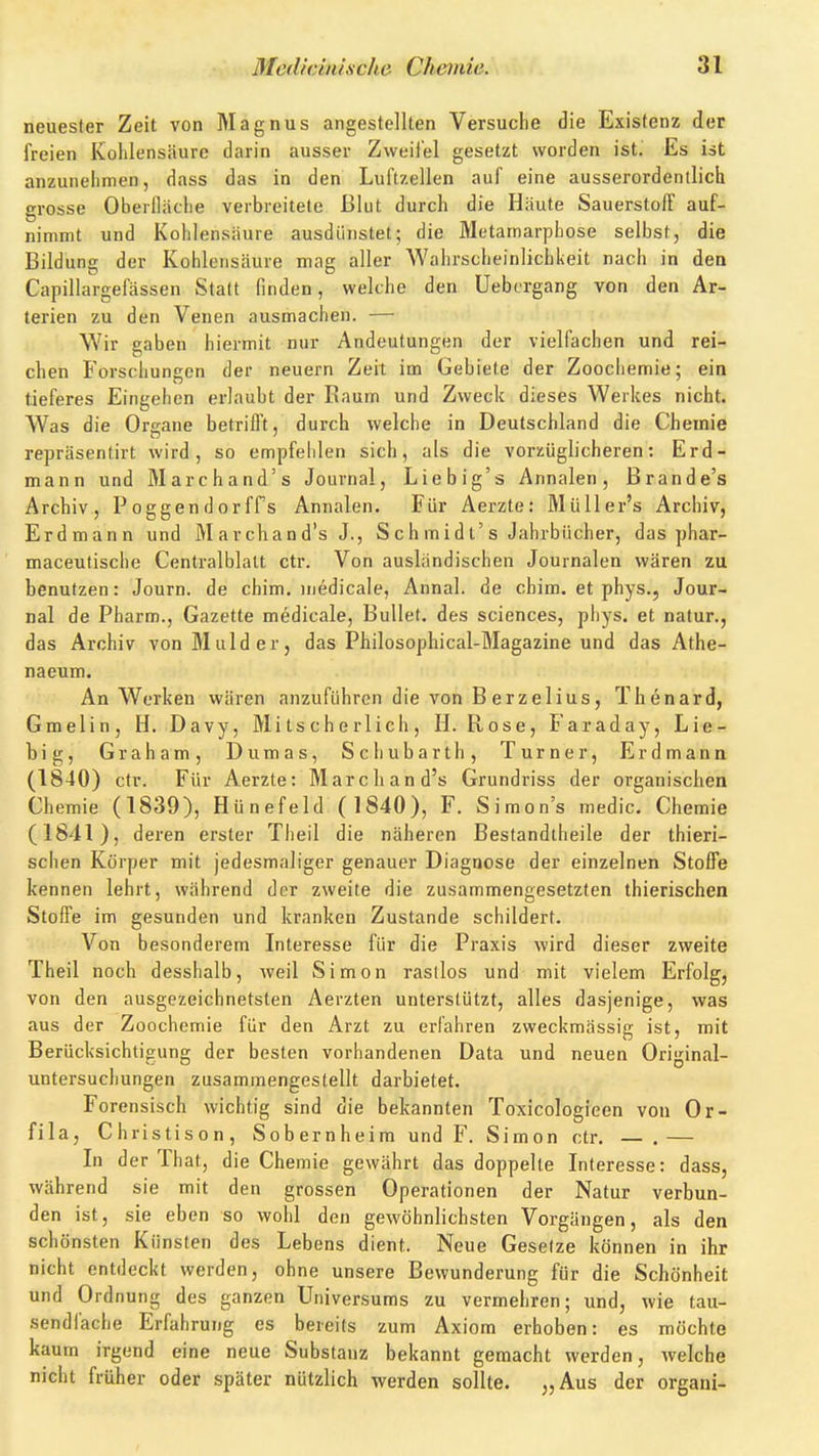 neuester Zeit von Magnus angestellten Versuche die Existenz der freien Kohlensäure darin ausser Zweifel gesetzt worden ist. Es ist anzuneiimen, dass das in den Luftzellen auf eine ausserordentlich grosse Oberlliiche verbreitete Blut durch die Häute Sauerstoff auf- nimmt und Kohlensäure ausdünstet; die Metamarphose selbst, die Bildung der Kohlensäure mag aller Wahrscheinlichkeit nach in den Capillargefässen Statt finden, welche den Uebergang von den Ar- terien zu den Venen ausmachen. — Wir gaben hiermit nur Andeutungen der vielfachen und rei- chen Forschungen der neuern Zeit im Gebiete der Zoochemie; ein tieferes Eingehen erlaubt der Raum und Zweck dieses Werkes nicht. Was die Organe betrifft, durch welche in Deutschland die Chemie repräsentirt wird, so empfehlen sich, als die vorzüglicheren: Erd- mann und Marchand's Journal, Liebig's Annalen, Brande's Archiv, PoggendorfFs Annalen. Für Aerzte: Müller's Archiv, Erdmann und M archand's J., S c h m id t's Jahrbücher, das phar- maceutische Centraiblatt ctr. Von ausländischen Journalen wären zu benutzen: Journ. de chim. medicale, Annal. de chim. et phys., Jour- nal de Pharm., Gazette medicale. Bullet, des sciences, phys. et natur., das Archiv vonMulder, das Philosophical-Magazine und das Athe- naeum. An Werken wären anzuführen die von Berzelius, Thenard, Gmelin, H. Davy, Mi ts ch e rlich , H.Rose, Faraday, Lie- big, Graham, Dumas, Schubarth, Turner, Erdmann (1840) ctr. Für Aerzte; Marchand's Grundriss der organischen Chemie (1839), Hünefeld ( 1840), F. Simon's medic. Chemie (1841) , deren erster Theil die näheren Bestandtheile der thieri- schen Körper mit jedesmaliger genauer Diagnose der einzelnen Stoffe kennen lehrt, während der zweite die zusammengesetzten thierischen Stoffe im gesunden und kranken Zustande schildert. Von besonderem Interesse für die Praxis wird dieser zweite Theil noch desshalb, weil Simon rastlos und mit vielem Erfolg, von den ausgezeichnetsten Aerzten unterstützt, alles dasjenige, was aus der Zoochemie für den Arzt zu erfahren zweckmässig ist, mit Berücksichtigung der besten vorhandenen Data und neuen Original- untersucliungen zusammengestellt darbietet. Forensisch wichtig sind die bekannten Toxicologieen von Or- fila, Christison, Sobernheim und P\ Simon ctr. — .— In der That, die Chemie gewährt das doppelte Interesse: dass, während sie mit den grossen Operationen der Natur verbun- den ist, sie eben so wohl den gewöhnlichsten Vorgängen, als den schönsten Künsten des Lebens dient. Neue Gesetze können in ihr nicht entdeckt werden, ohne unsere Bewunderung für die Schönheit und Ordnung des ganzen Universums zu vermehren; und, wie tau- sendfache Erfahrung es bereits zum Axiom erhoben: es möchte kaum irgend eine neue Substanz bekannt gemacht werden, welche nicht früher oder später nützlich werden sollte. „Aus der organi-