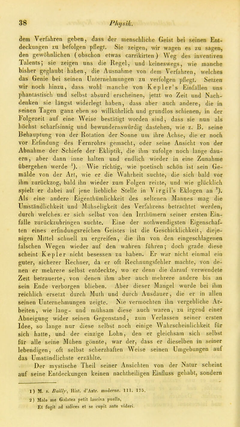 dem Verfahren geben, dass der inenscliliclie Geist bei seinen Ent- deckungen zu befolgen pflegt. Sie zeigen, wir wagen es zu sagen, den gewöhnlichen (obschon etwas carrikirlen) Weg des inventiven Talents; sie zeigen uns die Regel, und keineswegs, wie manche bisher geglaubt haben, die Ausnahme von dem Verjähren, welches das Genie bei seinen UnternclimHngen zu verfolgen pflegt. Selzen wir noch hinzu, dass wohl manche von Kepler's Einfallen uns phantaslisch und selbst absurd erscheinen, jetzt wo Zeit und Nach- denken sie längst widerlegt haben, dass aber auch andere, die in seinen Tagen ganz ebon so willkiihrlich und grundlos schienen, in der Folgezeit auf eine Weise bestätigt worden sind, dass sie nun als höchst scharfsinnig und bewundernswürdig dastehen, wie z. B. seine Behauptung von der Rotation der Sonne um ihre Achse, die er noch vor Erfindung des Fernrohrs gemacht, oder seine Ansicht von der Abnahme der Schiefe der Ekliptik, die ihm zufolge noch lange dau- ern, aber dann inne halten und endlich wieder in eine Zunahme übergehen werde '). Wie richtig, wie poetisch schön ist sein Ge- mälde von der Art, wie er die Wahrheit suchte, die sich bald vor ihm zurückzog, bald ihn wieder zum Folgen reizte, und wie glücklich spielt er dabei auf jene liebliche Stelle in Virgil's Eklogen an Als eine andere Eigenthümlichkeit des seltenen Mannes mag die Umständlichkeit und Mühseligkeit des Verfahrens betrachtet werden, durch welches, er sich selbst von den Irrlhümern seiner ersten Ein- fälle zurückzubringen suchte. Eine der noihwendigsten Eigenschaf- ten eines erfindungsreichen Geistes ist die Geschicklichkeit, dieje- nigen Mittel schnell zu ergreifen, die ihn von den eingeschlagenen falschen Wegen wieder auf den wahren führen; doch grade diese scheint Kepler nicht besessen zu haben. Er war nicht einmal ein guter, sicherer Rechner, da er oft Rechnungsfehler machte, von de- nen er mehrere selbst entdeckte, wo er denn die darauf verwendete Zeit betrauerte, von denen ihm aber auch mehrere andere bis an sein Ende verborgen blieben. Aber dieser Mangel wurde bei iiim reichlich ersetzt durch Mulh und durch Ausdauer, die er in allen seinen Unternehmungen zeigte. Nie vermochten ihn vergebliche Ar- beiten, wie lang- und mühsam diese auch waren, zu irgend einer Abneigung wider seinen Gegenstand, zum Verlassen seiner ersten Idee, so lange nur diese selbst noch einige Walirscheinlichkeit für sich hatte, und der einzige Lohn, den er gleichsam sich selbst für alle seine Mühen gönnte, war der, dass er dieselben in seiner lebendigen, oft selbst scherzhaften Weise seinen Umgebungen auf das Umstiindlichste erzählte. Der mystische Theil seiner Ansichten von der Natur scheint auf seine Entdeckungen keinen nachtheiligen Einfluss gehabt, sondern 1) M. s. Bailly, Ilist. d'Astr. moderne. III. 175. 2) Malo me Galatea petil lasciva puella, Et fugit ad salices et sc ciipit ante victerl.