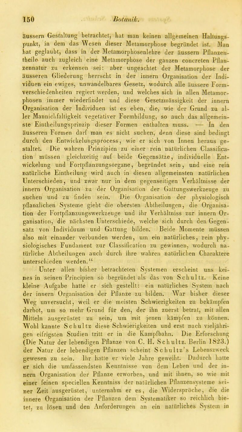 äussern Gestaltung betrachtet, hat man keinen allgemeinen Haltungs- punkt, in dem das Wesen dieser Metamorphose begründet ist. Man hat geglaubt, dass in der Metamorphosenlehre der äussern Pflanzen- theile auch zugleich eine Metamorphose der ganzen concreten Pflan- zennatur zu erkennen sei: aber ungeachtet der Metamorphose der äusseren Gliederung herrscht in der innern Organisation der Indi- viduen ein ewiges, unwandelbares Gesetz, wodurch alle äussere Form- verschiedenheiten regiert werden, und welches sich in allen Metamor- phosen immer wiederfindet und diese Gesetzmässigkeit der innern Organisation der Individuen ist es eben, die, wie der Grund zu al- ler Manniclifaltigkeit vegetativer Formbildung, so auch das allgemein- ste Einlheilungsprinzip dieser Formen enthalten muss. — In den äusseren Formen daif man es nicht suchen, denn diese sind bedingt durch den Entwickelungsprocess, wie er sich von Innen heraus ge- staltet. Die wahren Prinzipien zu einer rein natürlichen Classifica- tion müssen gleichzeitig auf beide Gegensätze, individuelle Ent- wickelung und Fortpflanzungsorgane, begründet sein, und eine rein natürliche Eintheiluns; wird auch in diesen allgemeinsten natürlichen Unterschieden, und zwar nur in dem gegenseitigen Verhältnisse der innern Organisation zu der Organisation der Gattungswerkzeuge zu suchen und zu finden sein. Die Organisation der physiologisch pflanzlichen Systeme giebt die obersten Abtheilungen, die Organisa- tion der Fortpflanzungswerkzeuge und ihr Verhältniss zur innern Or- ganisation, die nächsten Unterschiede, welche sich durch den Gegen- satz von Individuum und Gattung bilden. Beide Momente müssen also mit einander verbunden werden, um ein natürliches, rein phy- siologisches Fundament zur Classification zu gewinnen, wodurch na- türliche Abtheilungen auch durch ihre wahren natürlichen Charaktere unterschieden werden. Unter allen bisher betrachteten Systemen erscheint uns kei- nes in seinen Principien so begründet als das von Schultz. Keine kleine Aufgabe hatte er sich gestellt: ein natürliches System nach der innern Organisation der Pflanze zu bilden. War bisher dieser Weg unversucht, weil er die meisten Schwierigkeiten zu bekämpfen darbot, um so mehr Grund für den, der ihn zuerst betrat, mit allen Mitteln ausgerüstet zu sein, um mit jenen kämpfen zu können. Wohl kannte Schultz diese Schwierigkeiten und erst nach vieljähri- gen eifrigsten Studien tritt er in die Kampfbahn. Die Erforschung (Die Natur der lebendigen Pflanze von C. H. Schultz. Berlin IS'23.) der Natur der lebendigen Pflanzen scheint Schultz'» Lebenszweck gewesen zu sein. Ihr hatte er viele Jahre geweiht. Dadurch halte er sich die umfassendsten Kenntnisse von dem Leben und der in- nern Organisation der Pflanze erworben, und mit ihnen, so wie mit einer feinen speciellen Kenntniss der natürlichen Pflanzensysteme sei- ner Zeit ausgerüstet, unternahm er es, die Widersprüche, die die innere Organisation der Pflanzen dem Systematiker so reichlich bie- tet, zu lösen und den Anforderungen an ein natürliches System in