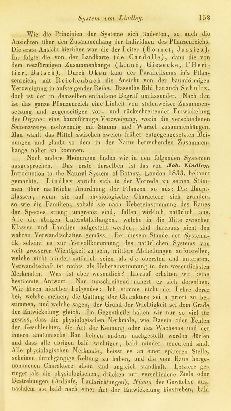 Wie die Principien der Systeme sich änderten, so auch die Ansichten über den Zusammenhang der Individuen des Pflanzenreichs. Die erste Ansicht hierüber war die der Leiter (Bonnet, Jussieu). Ihr folgte die von der Landkarte (de Candolle), dann die von dem netzförmigen Zusammenhange (Linne, Giesecke, l'Heri- tier, Batsch). Durch Oken kam der Parallelismus in's Pflan- zenreich, mit Reichenbach die Ansicht von der baumförmigen Verzweigung in aufsteigender Reihe. Dasselbe Bild hat auch Schultz, doch ist der in demselben enthaltene Begriff umfassender. Nach ihm ist das ganze Pflanzenreich eine Einheit von stufenweiser Zusammen- setzung und gegenseitiger vor- und rückschreitender Entwickelung der Organe: eine baumförmige Verzweigung, worin die verschiedenen Seitenzweige nothwendig mit Stamm und Wurzel zusammenhängen. Man wählt das Mittel zwischen zweien früher entgegengesetzten Mei- nungen und glaubt so dem in der Natur herrschenden Zusammen- hange näher zu kommen. Noch andere Meinungen finden wir in den folgenden Systemen ausgesprochen. Das erste derselben ist das von JToä« X-indley, Introduction to the Natural System of Botany, London 1833. bekannt gemachte. Lindley spricht sich in der Vorrede zu seinen Stäm- men über natürliche Anordnung der Pflanzen so aus: Die Haupt- klassen , wenn sie auf physiologische Charactere sich gründen, so wie die Familien, sobald sie nach Uebereinstimmung des Baues der Species streng umgrenzt sind, fallen wirklich natürlich aus. Alle die übrigen Unterabtheilungen, welche in die Mitte zwischen Klassen und Familien aufgestellt werden, sind durchaus nicht den wahren Verwandtschaften gemäss. Bei diesem Stande der Systema- tik scheint es zur Vervollkommnung des natürlichen Systems von Aveit grösserer Wichtigkeit zu sein, mittlere Abtheilungen aufzustellen, welche nicht minder natürlich seien als die obersten und untersten, Verwandtschaft ist nichts als Uebereinstimmung in den wesentlichsten Merkmalen. Was ist aber wesentlich? Hierauf erhalten wir keine bestimmte Antwort. Nur umschreibend nähert er sich derselben. Wir hören hierüber Folgendes: ich stimme nicht der Lehre derer bei, welche meinen, die Gattung der Charaktere sei a priori zu he- stimmen, und welche sagen, der Grund der Wichtigkeit sei dem Grade der Entwickelung gleich. Im Gegentheile halten wir nur so viel für gewiss, dass die physiologisciien Merkmale, wie Dasein oder Fehlen der Geschlechter, die Art der Keimung oder des Wachsens und der innere anatomische Bau keinen andern nachgestellt werden dürfen und dass alle übrigen bald wichtiger, bald minder bedeutend sind. Alle physiologischen Merkmale, heisst es an einer späteren Stelle, scheinen durchgängige Geltung zu haben, und die vom Baue herge- nommenen Charaktere allein sind ungleich standhaft. Letztere ge- ringer als die physiologischen, drücken nur verschiedene Ziele oder Bestrebungen (Anläufe, Laufsrichtungon), Nixiis der Gewächse aus, nachdem sie bald nach einer Art der Entwickelung hinstreben, bald