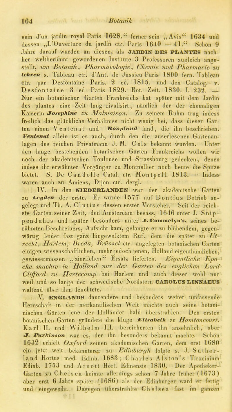 sein d'un jardin royal Paris 1628. ferner sein „Avis 1634 und dessen „L'Ouverlure du jardin elf. Paris 1040 — 41.'' Schon 9 Jalire darauf wurden an diesen, als JARDIN DES PLANTES nach- her weltberühmt: gewordenen Institute 3 Professoren zugleich ange- stellt, um Botanik, Pharmacoloyie, C/ifmie und Pharmacie zu lehren s. Tableau cfr. d'Ant. de Jussieu Paris 1800 fern. Tableau ctr. par Desfontaine Paris. 2 ed. 1815. und den Catalog. v. Desfontaine 3 ed Paris 1829. Bot. Zeit. 1830. I. 232. — Nur ein botanischer Garten Frankreichs hat später mit dem Jardin des plantes eine Zeit lang rivalisirt. nämlich der der ehemaligen Kaiserin Jf^osephine zu Mahnaison. Zu seinem Ruhm trug indess freilich das glückliche Verhältniss nicht wenig bei, dass dieser Gar- ten einen Ventenat und JBonpland fand, die ihn beschrieben. Ventenat allein ist es auch, durch den die auserlesenen Garlenan- lagen des reichen Privatmann J. M. Geis bekannt wurden. Unter den lange bestehenden botanischen Gärten Frankreichs wollen wir noch der akademischen Toulouse und Strassbourg gedenken, denen indess ihr erwähnter Vorgänger zu Montpellier noch heute die Spitze bietet. S. De CandoUe Catal. ctr. Montpell. 1813.— ludess waren auch zu Amiens, Dijon ctr. dergl. IV. In den NIEDERLANDEN war der akademische Garten zu X.eyden der erste. Er wurde 1577 auf Bontius Betrieb an- gelegt und Th. A. Clutius dessen erster Vorsteher. Seit der reich- ste Garten seiner Zeit, den Amsterdam besass, 1646 unter J. Snip- pendahls und später besonders unter J. Commelyn'«, seines be- rühmten Beschreibers, Aufsicht kam, gelangte er zu blühendem, gegen- wärtig leider fast ganz hingewelktem Ruf, dem die später zu Ut- recht, Jlarlcm, Breda, Brüssel ctr. angelegten botanischen Garten einigen wissenschaftlichen, mehr jedoch jenen, Holland eigenlhümlichen, gewissermassen „zierlichen Ersatz lieferten. Kif/enflic/ie Epo-' che machte m Holland mir der Garten des englichen Lord Clifford zu Ilnrtecamp bei Harlem und auch dieser wohl nur weil und so lansre der schwedische Nordstern CAROIiCS IiINNAEUS waltend über ihm leuchtete. I ■ V. ENGLANDS daurendere und besonders weiter umfassende Herrschaft in der merkantilischen Welt machte auch seine bolani- nischen Gärten jene der Holländer bald überstrahlen. Don ersten botanischen Garten gründete die kluge MUsabeth zu Hamtoncourt. Karl II. und Wilhelm III. bereicherten ihn ansehnlich, aber J. Parkinson war es, der ihn besonders bekannt machte. Schon 1632 erhielt Oxford seinen akademischen Garten, dem erst 1680 ein jetzt weit bekannterer zu Edinhurt/h folgte s. J. Suther- land Hortus med. Edinb. 1683; Charles Alston's Tirocinium Edinb. 1753 und Arnott Hort. Edinensis 1830. Der Apotheker-' Garten zu Chelsea keimte allerdings schon 7 Jahre früher (1673) aber erst 6 Jahre später (1686) als der Edinburger ward er fertig und eingeweiht. Dagegen Siberslrahlfe Chelsea fast im ganzen