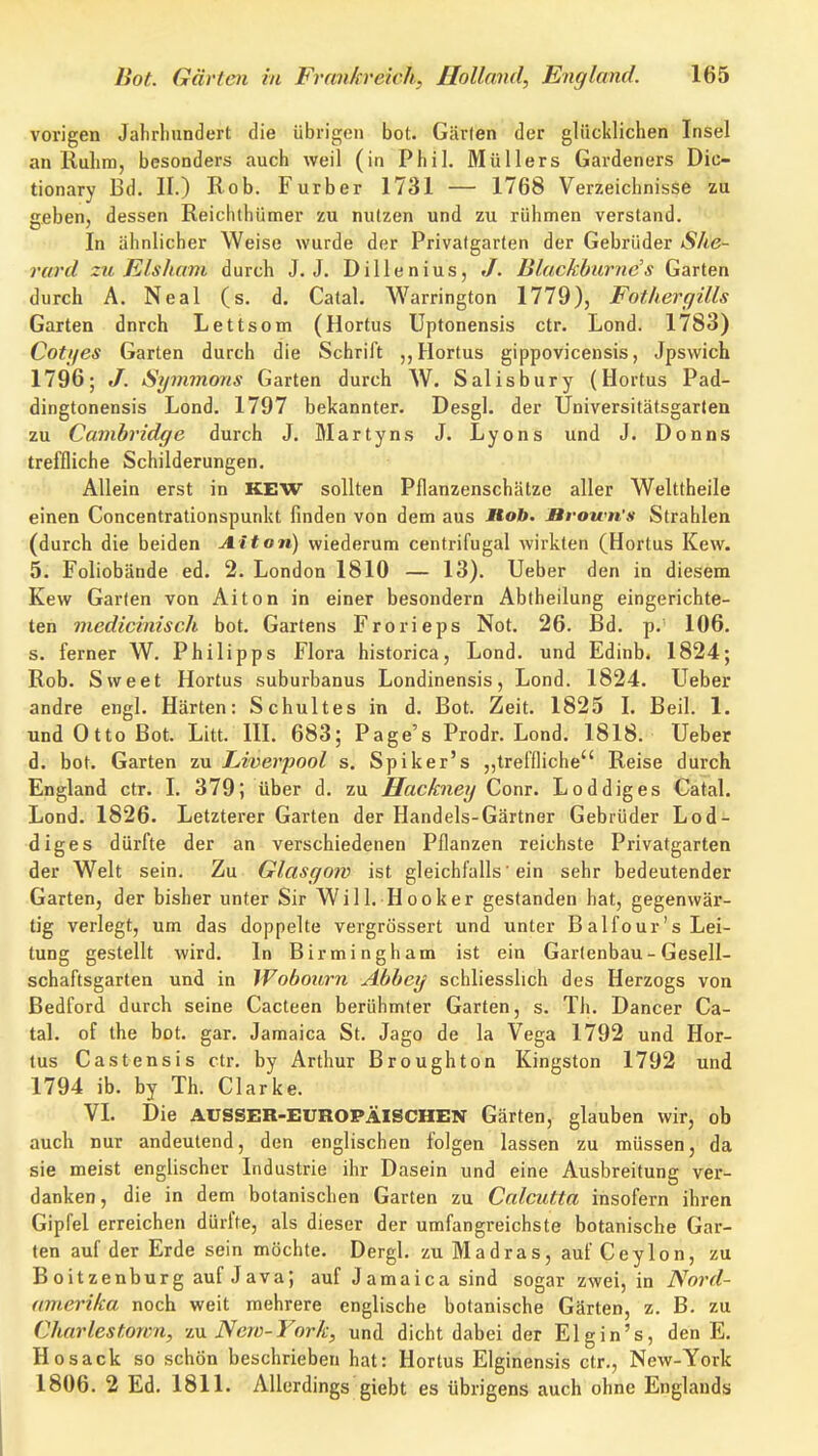 vorigen Jahrlinndert die übrigen bot. Gärten der glücklichen Insel an Rulim, besonders auch weil (in Phil. Müllers Gardeners Dic- tionary Bd. II.) Rob. Furber 1731 — 1768 Verzeichnisse zu geben, dessen Reichthümer zu nutzen und zu rühmen verstand. In ähnlicher Weise wurde der Privatgarten der Gebrüder She- rard zu Klsliam durch J. J. Dillenius, J. Blackburnc\s Garten durch A. Neal (s. d. Catal, Warrington 1779), Fotherqills Garten dnrch Lettsom (Hortus Uptonensis ctr. Lond. 1783) Cotijes Garten durch die Schrift Hortus gippovicensis, Jpsvvich 1796; J. Symmons Garten durch W. Salisbury (Hortus Pad- dingtonensis Lond. 1797 bekannter. Desgl. der Universitätsgarlen zu Cambridge durch J. Martyns J. Lyons und J. Donns treffliche Schilderungen. Allein erst in KEW sollten Pflanzenschätze aller Welttheile einen Concentrationspunkt finden von dem aus Mob, Brown's Strahlen (durch die beiden Alton) wiederum centrifugal wirkten (Hortus Kew. 5. Foliobände ed. 2. London 1810 — 13). Ueber den in diesem Kew Garten von Alton in einer besondern Abtheilung eingerichte- ten medicinisch bot. Gartens Frorieps Not. 26. Bd. p. 106. s. ferner W. Philipps Flora historica, Lond. und Edinb. 1824; Rob. Sweet Hortus suburbanus Londinensis, Lond. 1824. Ueber andre engl. Härten: Schultes in d. Bot. Zeit. 1825 I. Beil. 1. und Otto Bot. Litt. m. 683; Page's Prodr. Lond. 1818. Ueber d. bot. Garten zu Liverpool s. Spiker's ,,treffliche Reise durch England ctr. I. 379; über d. zu Hackney Conr. Loddiges Catal. Lond. 1826. Letzterer Garten der Handels-Gärtner Gebrüder Lod- diges dürfte der an verschiedenen Pflanzen reichste Privatgarten der Welt sein. Zu Glasgow ist gleichfalls 'ein sehr bedeutender Garten, der bisher unter Sir Will. Hooker gestanden hat, gegenwär- tig verlegt, um das doppelte vergrössert und unter Balfour's Lei- tung gestellt wird. In Birmingham ist ein Gartenbau - Gesell- schaftsgarten und in Wobourn Abbey schliesslich des Herzogs von Bedford durch seine Cacteen berühmter Garten, s. Th. Dancer Ca- tal. of the bot. gar. Jamaica St. Jago de la Vega 1792 und Hor- tus Castensis ctr. by Arthur Broughton Kingston 1792 und 1794 ib. by Th. Clarke. VI. Die AUSSER-EUROPÄISCHEN Gärten, glauben wir, ob auch nur andeutend, den englischen folgen lassen zu müssen, da sie meist englischer Industrie ihr Dasein und eine Ausbreitung ver- danken, die in dem botanischen Garten zu Calcutta insofern ihren Gipfel erreichen dürfte, als dieser der umfangreichste botanische Gar- ten auf der Erde sein möchte. Dergl. zu Madras, auf Ceylon, zu Boitzenburg auf Java; auf Jamaica sind sogar zwei, in Nord- amerika noch weit mehrere englische botanische Gärten, z. B. zu Charlestown, zn New-York, und dicht dabei der Elgin's, den E. Hosack so schön beschrieben hat: Hortus Elginensis ctr., New-York 1806. 2 Ed. 1811. Allerdings giebt es übrigens auch ohne Englands