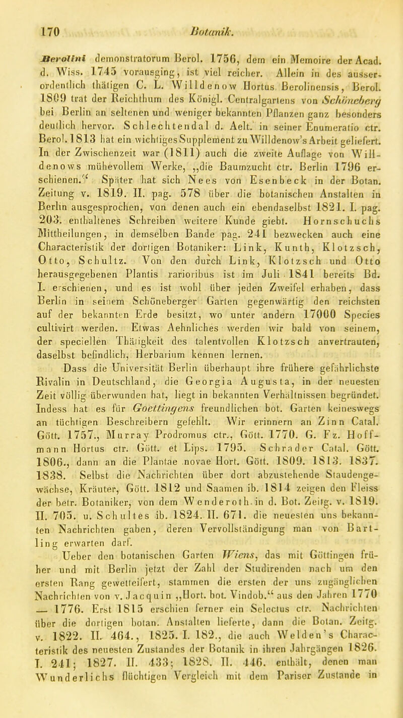 JBerollni demonslratorum J3erol. 1756, dem ein Memoire der Acad. d. Wiss. 1745 vorausging, ist viel reicher. Allein in des ausser- ordentlich thätigen C. L. Willdenow Hortus ßerolineusis, Berol. 1809 trat der Reichthum des Königl. Ccntralgarleus von ücköncbery bei Berlin an seltenen und weniger bekannten Pflanzen ganz besonders deutlich hervor. Sch 1 echtenda 1 d. Aelt. in seiner Enumeratio ctr. Berol. 1813 hat ein wichtiges Supplement zu Willdenow's Arbeit geliefert. In der Zwischenzeit war (1811) auch die zweite Auflage von Will- denows mühevollem Werke, ,,die Baumzucht ctr. Berlin 1796 er- schienen.'' Spiiter hat sich Nees von Esenbeck in der Botan. Zeitung v. 1819, II. pag. 578 über die botanischen Anstallen in Berlin ausgesprochen, von denen auch ein ebendaselbst 1821. I. pag. 203. enthaltenes Schreiben weitere Kunde giebt. Hornschuchs Mittheilungen, in demselben Bande pag. 241 bezwecken auch eine Characteristik der dortigen Botaniker: Link, Kunth, Klotzscb, Otto, Schultz. Von den durch Link, Klotzsch und Otto herausgegebenen Plantis rarioribus ist im Juli 1841 bereits Bd. I. erschienen, und es ist wohl über jeden Zweifel erhaben, dass Berl in in seinem Schöneberger Garten gegenwärtig den reichsten auf der bekannti-n Erde besitzt, wo unter andern 17000 Species cultivirt werden. Etwas Aehnliches Averden wir bald von seinem, der speciellen Thäiigkeit des talentvollen Klotzsch anvertrauten, daselbst befindlich, Herbarium kennen lernen. Dass die Universität Berlin überhaupt ihre frühere geführlichste Rivalin in Deutschland, die Georgia Augusta, in der neuesten Zeit völlig überwunden hat, liegt in bekannten Verhallnissen begründet. Indess hat es für GocUingens freundlichen bot. Garten keineswegs an tüchtigen Beschreibern gefehlt. Wir erinnern an Zinn Catal. Gölt. 1757., Murray Prodromus ctr., Gott. 1770. G. Fz. Hoff- mann Hortus ctr. Giitt. et Lips. 1795. Schräder Catal. Gött. 1806., dann an die Plantae novae Hort. Gölt. 1809. 1813. 1837. 1838, Selbst die Nachrichten über dort abzustehende Staudenge- wächse, Kräuter, Gött. 1812 und Saamen ib. 1814 zeigen den Eleiss der betr. Botaniker, von dem Wenderoth.in d. Bot. Zeilg. v. 1819. II. 705. u. Schultes ib. 1824. IT. 671. die neuesten uns bekann- ten Nachrichten gaben, deren Vervollständigung man von Bart- ling erwarten darf. Ueber den botanischen Garten Wiens, das mit Güttingen frü- her und mit Berlin jetzt der Zahl der Studirenden nach um den ersten Rang gewetteifert, stammen die ersten der uns zugänglichen Nachlichten von v. Jacquin ,,Hort. bot. Vindob. aus den Jahren 1770 1776. Erst 1815 erschien ferner ein Seleclus cIr. Nachrichten über die dortigen botan. Anstalten lieferte, dann die Bolan. Zeilg. V. 1822. II. 464., 1825. L 182., die auch Welden's Charac- teristik des neuesten Zustandes der Botanik in ihren Jah rgängen 1826. L 241; 1827. II. 433; 1828. II, 446. enthält, denen man Wunderlichs flüchtigen Vergleich mit dem Pariser Zustande in