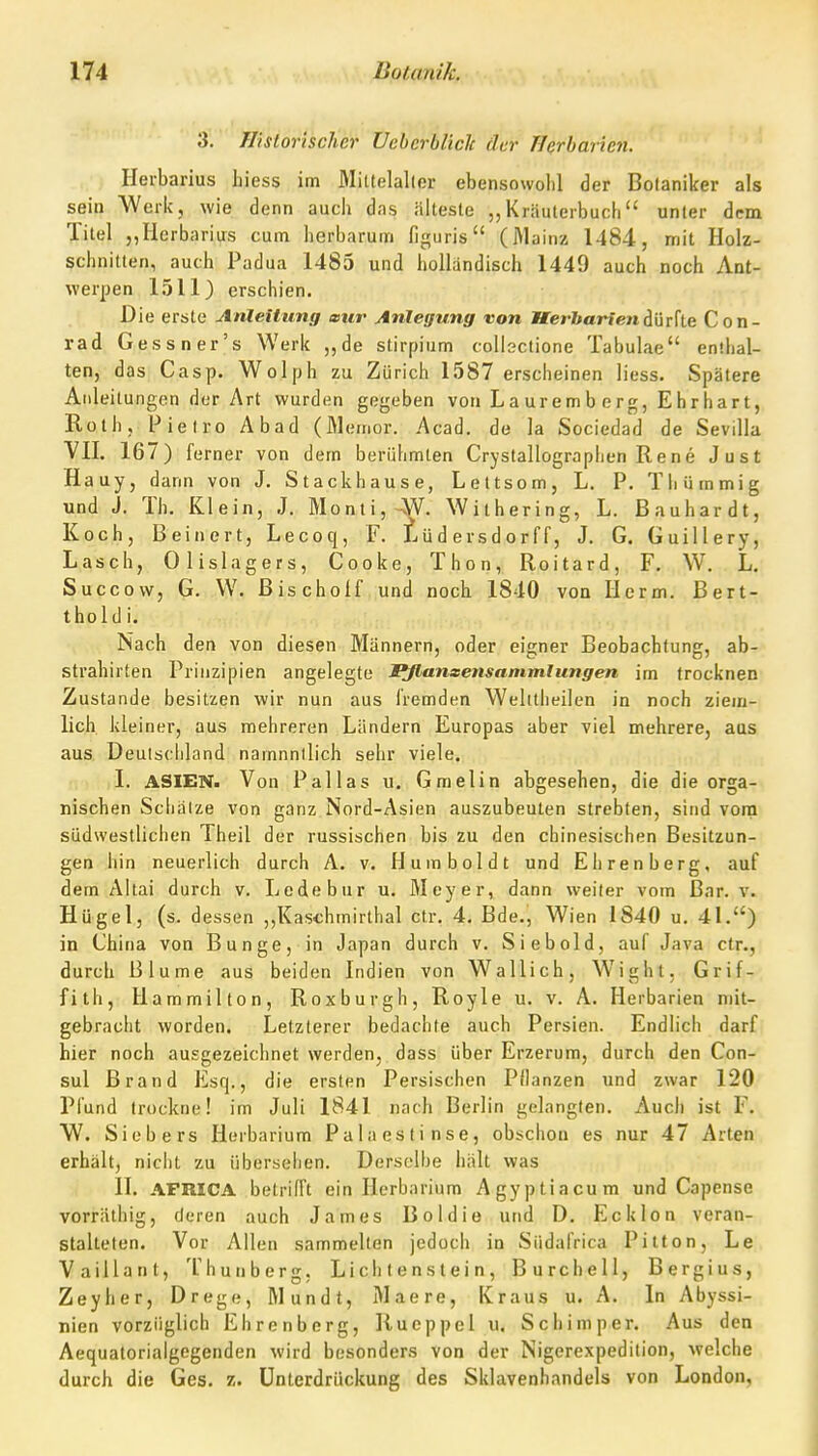 3. Historischer üebcrbliclc der fferbaricn. Heibarius hiess im Mittelaller ebensowohl der Botaniker als sein Werk, wie denn auch das älteste „Kräulerbuch unter dem Titel ,,Herbarius cum herbarum figuris (Mainz 1484, mit Holz- schnitten, auch Padua 1485 und holländisch 1449 auch noch Ant- werpen 1511) erschien. Die erste Anleitung a>ur Anlegung von Iferftorfendürfte Con- rad Gessner's Werk „de stirpium colbctione Tabulae enlhal- ten, das Casp. Wolph zu Zürich 1587 erscheinen Hess. Spätere Allleitungen der Art wurden gegeben von La ur em b e rg, E hrhar t, Roth, Pielro Abad (Meiner. Acad. de la Sociedad de Sevilla VII. 167) ferner von dem berühmten Crystallographen Rene Just Hauy, dann von J. Stackhause, Leltsom, L. P. Thümmig und J. Th. Klein, J. Monti,4V. With ering, L. Bau har dt, Koch, Beinert, Lecoq, F. iüdersdorff, J. G. Guillery, Lasch, Olislagers, Cooke, Thon, Roitard, F. W. L. Succow, G. W. ßischolf und noch 1840 von Herrn. Bert- thold i. Nach den von diesen Männern, oder eigner Beobachtung, ab- strahirten Prinzipien angelegte Pflanxensammlungen im trocknen Zustande besitzen wir nun aus fremden Welitheilen in noch ziem- lich, kleiner, aus mehreren Ländern Europas aber viel mehrere, aus aus. Deutschland namnnilich sehr viele. I. ASIEN. Von Pallas u. Gmelin abgesehen, die die orga- nischen Sciiälze von ganz Nord-Asien auszubeuten strebten, sind vona südwestlichen Theil der russischen bis zu den chinesischen Besitzun- gen hin neuerlich durch A. v. Humboldt und Ehrenberg, auf dem Altai durch v. Ledebur u. Meyer, dann weiter vom Bar. v. Hügel, (s. dessen ,,Kaschmirthal ctr. 4. Bde., Wien 1840 u. 41.) in China von Bunge, in Japan durch v. Siebold, auf Java ctr., durch Blume aus beiden Indien von Wallich, Wight, Grif- fith, Hammilton, Roxburgh, Royle u. v. A. Herbarien mit- gebracht worden. Letzterer bedachte auch Persien. Endlich darf hier noch ausgezeichnet werden, dass über Erzerum, durch den Con- sul Brand Esq., die ersten Persischen Pllanzen und zwar 120 Pfund trockne! im Juli 1841 nach Berlin gelangten. Auch ist F. W. Siebers Herbarium Palaestinse, obschon es nur 47 Arten erhält, nicht zu übersehen. Derselbe hält was II. AFRICA betrifft ein Herbarium Agyptiacum und Capense vorräthig, deren auch James Boldie und D. Eck Ion veran- stalteten. Vor Allen sammelten jedoch in Südafrica Pitton, Le Vaillant, Thunberg, Lieh t e n s t e i n , Burchell, Bergius, Zeyher, Drege, Mündt, Maere, Kraus u. A. In Abyssi- nien vorzüglich Ehrenberg, Rueppel u. Schimper. Aus den Aequatorialgegenden wird besonders von der Nigerexpedition, welche durch die Ges. z. Unterdrückung des Sklavenhandels von London,