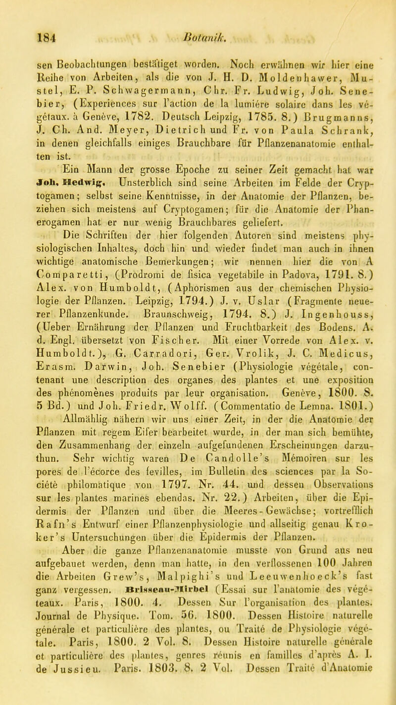 sen Beobachtungen bestätiget worden. Noch erwähnen wir hier eine Reihe von Arbeiten, als die von J. H. D, Moldenhawer, Mu- stel, E. P. Schwagermann, Chr. Fr. Ludwig, Joh. Sene- bier, (Experiences sur l'action de la lumiere solaire dans Ics ve- gelaux. ä Geneve, 1782. Deutsch Leipzig, 1785.8.) Brugmanns, J. Ch. And. Meyer, Dietrich und Fr. von Paula Schrank, in denen gleichfalls einiges Brauchbare für Pflanzenanatomie enthal- ten ist. Ein Mann der grosse Epoche zu seiner Zeit gemacht hat war Joh. Medwif;. Unsterblich sind seine Arbeiten im Felde der Cryp- togamen; selbst seine Kenntnisse, in der Anatomie der Pflanzen, be- ziehen sich meistens auf Cryptogamen; für die Anatomie der Phan- erogamen hat er nur wenig Brauchbares geliefert. Die Schriften der hier folgenden Autoren sind meistens phy- siologischen Inhaltes, doch hin und wieder findet man auch in ihnen wichtige anatomische Bemerkungen; wir nennen hier die von A Comparetti, (Prodrorai de fisica vegetabile in Padova, 1791.8.) Alex, von Humboldt, (Aphorismen aus der chemischen Physio- logie der Pflanzen. Leipzig, 1794.) J. v. Uslar (Fragmente neue- rer Pflanzenkunde. Braunschweig, 1794. 8.) J. Ingenhouss, (lieber Ernährung der Pflanzen und Fruchtbarkeit des Bodens. A. d. Engl, übersetzt von Fischer. Mit einer Vorrede von Alex. v. Humboldt.), G. Carradori, Ger. Vrolik, J. C. Medicus, Erasm. Darwin, Job. Senebier (Physiologie vegetale, con- tenant une description des organes des plantes et une exposition des phenomenes produits par leur Organisation. Geneve, 1800. 8. 5 Bd.) und Joh. Friedr. Wolff. (Commentatio de Lemna. 1801.) AUmählig nähern wir uns einer Zeit, in der die Anatomie der Pflanzen mit regem Eifer bearbeitet wurde, in der man sich bemühte, den Zusammenhang der einzeln aufgefundenen Erscheinungen darzu- thun. Sehr wichtig waren De Candolle's Memoiren sur les pores de l'ecorce des fevilles, im Bulletin des sciences par la So- ciety philomätique von 1797. Nr. 44. und dessen Observations sur les plantes marines ebendas. Nr. 22.) Arbeiten, über die Epi- dermis der Pflanzen und über die Meeres-Gewächse; vortrelflich Rafn's Entwurf einer Pflanzenphysiologie und allseitig genau Kro- ker's Untersuchungen über die Epidermis der Pflanzen. Aber die ganze Pflanzenanatomie musste von Grund aus neu aufgebauet werden, denn man hatte, in den verflossenen 100 Jahren die Arbeiten Grew's, Malpighi's und Leeuwenlioeck's fast ganz vergessen. BrlHseau-Mlrbcl (Essai sur l'anatomie des vege- teaux. Paris, 1800. 4. Dessen Sur l'organisation des planles. Journal de Physique. Tom. 56. 1800. Dessen Histoire naturelle generale et particuliere des plantes, ou Traite de Physiologie vege- tale. Paris, 1800. 2 Vol. 8. Dessen Histoire naturelle generale et particuliere des plantes, genres reunis en familles d'apres A. I. de Jussieu. Paris. 1803, 8. 2 Vol. Dessen Traile d'Anatomie