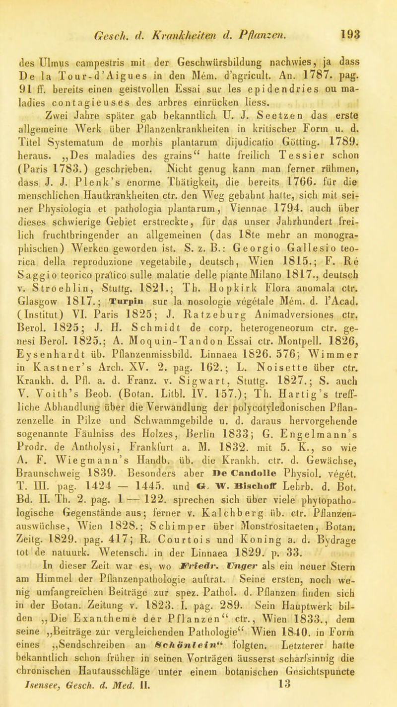 des Ulmus campestris mit der Geschwürsbildung nachwies, ja dass De la Tour-d'Aigues in den Mem. d'agricult. An. 1787. pag. 91 fF. bereits einen geistvollen Essai sur les epidendries ou ma- ladies contagieuses des arbres einrücken licss. Zwei Jahre später gab bekanntlich U. J. Seetzen das erste allgemeine Werk über Pllanzenkranklieiten in kritischer Form u. d. Titel Systematum de raorbis plantarum dijudicatio Gotting. 1789. heraus. „Des maladies des grains halte freilich Tessier schon (Paris 1783.) geschrieben. Nicht genug kann man ferner rühmen, dass J. J. P lenk's enorme Thätigkeit, die bereits 17G6. für die menschlichen Hautkrankheiten ctr. den Weg gebahnt halte, sich mit sei- ner Physiologia et pathologia plantarum, Viennae 1794. auch über dieses schwierige Gebiet erstreckte, für das unser Jahrhundert frei- lich fruchtbringender an allgemeinen (das 18te mehr an monogra- phischen) Werken geworden ist. S. z. B.: Georgio Gallesio teo- rica della reproduzione vegetabile, deutsch, Wien 1815.; F. Re Saggio teorico pra'tico sulle malatie delle piante Milano 1817., deutsch V. Stroehlin, Stultg. 1821.; Th. Hopkirk Flora anomala ctr. Glasgow 1817.; Turpin sur la nosologie vegetale Mem. d. l'Acad. (Institut) VI. Paris 1825; J. Ratzeburg Animadversiones ctr. Berol. 1825; J. H. Schmidt de corp. heterogeneorum ctr. ge- nesi Berol. 1825.; A. Moq uin-Tand o n Essai ctr. Montpell. 1826, Eysenhardt üb. Pflanzenmissbild. Linnaea 1826. 576; Wimmer in Kastner's Arch. XV. 2. pag. 162.; L. Noisette über ctr. Krankh. d. Pfl. a. d. Franz. v. Sigwart, Stuttg. 1827.; S. auch V. Voith's Beob. (Botan. Litbl. IV. 157.); Th. Hartig's treff- liche Abhandlung über die Verwandlung der polycolyledonischen Pflan- zenzelle in Pilze und Schwammgebilde u. d. daraus hervorgehende sogenannte Fäulniss des Holzes, Berlin 1833; G. Engelm an n's Prodr. de Antholysi, Frankfurt a. M. 1832. mit 5. K., so wie A. F. Wie gm an n's Ilandb. üb. die Krankh. ctr. d. Gewächse, Braunschvveig 1839. Besonders aber l>c Candolle Physiol. veget. T. III. pag. 1424 — 1445. und G- W. Bischoir Lehrb. d. Bot. Bd. II. Th. 2. pag. 1 — 122. sprechen sich über viele phytopatho- logische Gegenstände aus; ferner v. Kalchberg üb. etr. Pflanzen- auswüchse, Wien 1828.; Schimper über Monstrositaeten, Botan. Zeitg. 1829. pag. 417; R. Courtois und Koning a. d. Bydrage tot de natuurk. Wetensch. in der Linnaea 1829. p. 33. In dieser Zeit war es, wo JFriedr. Unger als ein neuer Stern am Himmel der Pflanzenpathologie auftrat. Seine ersten, noch we- nig umfangreichen Beiträge zur spez. Palhol. d. Pflanzen finden sich in der Botan. Zeitung v. 1823. I. pag. 289. Sein Hauptwerk bil- den „Die Exantheme der Pflanzen ctr., Wien 1833., dem seine „Beiträge zur vergleichenden Pathologie Wien 1840. in Form eines „Sendschreiben an ISchönlein^ folgten. Letzterer hafte bekanntlich schon früher in seinen Vorträgen äusserst scharfsinnig die chronischen Hautausschläge unter einem botanischen Gesichlspuncte Isensee, Gesch. d. Med. 11. 13