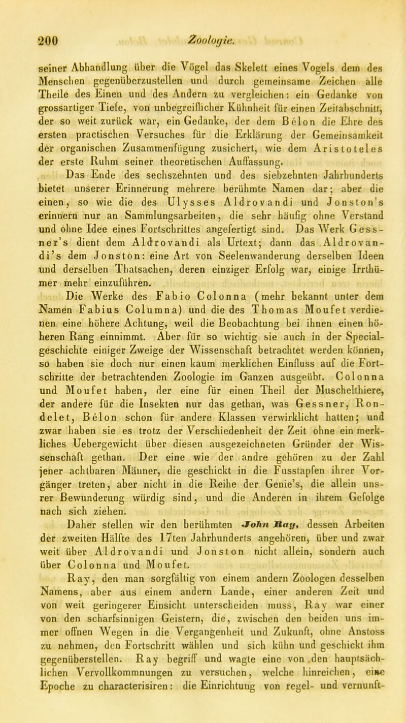 seiner Abhandlung über die Vügel das Skelett eines Vogels dem des Menschen gegenüberzustellen und durch gerneinsame Zeichen alle Theile des Einen und des Andern zu vergleichen; ein Gedanke von grossartiger Tiele, von unbegreifliclier Kühnheit für einen Zeitabschnitt, der so weit zurück war, ein Gedanke, der dem ßelon die Ehre des ersten practischen Versuches für die Erklärung der Gemeinsamkeit der organischen Zusammenfügung zusichert, wie dem Aristoteles der erste Ruhm seiner theoretischen Auffassung. Das Ende des sechszehnten und des siebzehnten Jahrhunderts bietet unserer Erinnerung mehrere berühmte Namen dar; aber die einen, so wie die des Ulysses Aldrovandi und Jonston's erinnern nur an Sammlungsarbeiten, die sehr häufig ohne Verstand und ohne Idee eines Fortschrittes angefertigt sind. Das Werk Gess- ner's dient dem Aldrovandi als Urtext; dann das Aldrovan- di's dem Jonston: eine Art von Seelenwanderung derselben Ideen und derselben Thatsachen, deren einziger Erfolg war, einige Irrthü- mer mehr einzuführen. Die Werke des Fabio Colonna (mehr bekannt unter dem Namen Fabius Columna) und die des Thomas Moufet verdie- nen eine höhere Achtung, weil die Beobachtung bei ihnen einen hö- heren Rang einnimmt. Aber für so wichtig sie auch in der Special- geschichte einiger Zweige der Wissenschaft betrachtet werden können, so haben sie doch nur einen kaum merklichen Einfluss auf die Fort- schritte der betrachtenden Zoologie im Ganzen ausgeübt. Colonna und Moufet haben, der eine für einen Theil der Muschelthiere, der andere für die Insekten nur das gethan, was Gessner, Ron- delet, Belon schon für andere Klassen verwirklicht hatten; und zwar haben sie es trotz der Verschiedenheit der Zeit ohne ein merk- liches Uebergewicht über diesen ausgezeichneten Gründer der Wis- senschaft gethan. Der eine wie der andre gehören zu der Zahl jener achtbaren Männer, die geschickt in die Fusstapfen ihrer Vor- gänger treten, aber nicht in die Reihe der Genie's, die allein uns- rer Bewunderung würdig sind, und die Anderen in ihrem Gefolge nach sich ziehen. Daher stellen wir den berühmten Joftn JBa{/, dessen Arbeiten der zweiten Hälfte des I7ten Jahrhunderts angehören, über und zwar weit über Aldrovandi und Jonston niclit allein, sondern auch über Colonna und Moufet. Ray, den man sorgfältig von einem andern Zoologen desselben Namens, aber aus einem andern Lande, einer anderen Zeit und von weit geringerer Einsicht unterscheiden muss, Ray war einer von den scharfsinnigen Geistern, die, zwischen den beiden uns im- mer offnen Wegen in die Vergangenheit und Zukunft, ohne Anstoss zu nehmen, den Fortschritt wählen und sich kühn und geschickt ihm gegenüberstellen. Ray begriff und wagte eine von .den hauptsäch- lichen Vervollkommnungen zu versuchen, welche hinreichen, eine Epoche zu characterisiren: die Einrichtung von regel- und Vernunft-