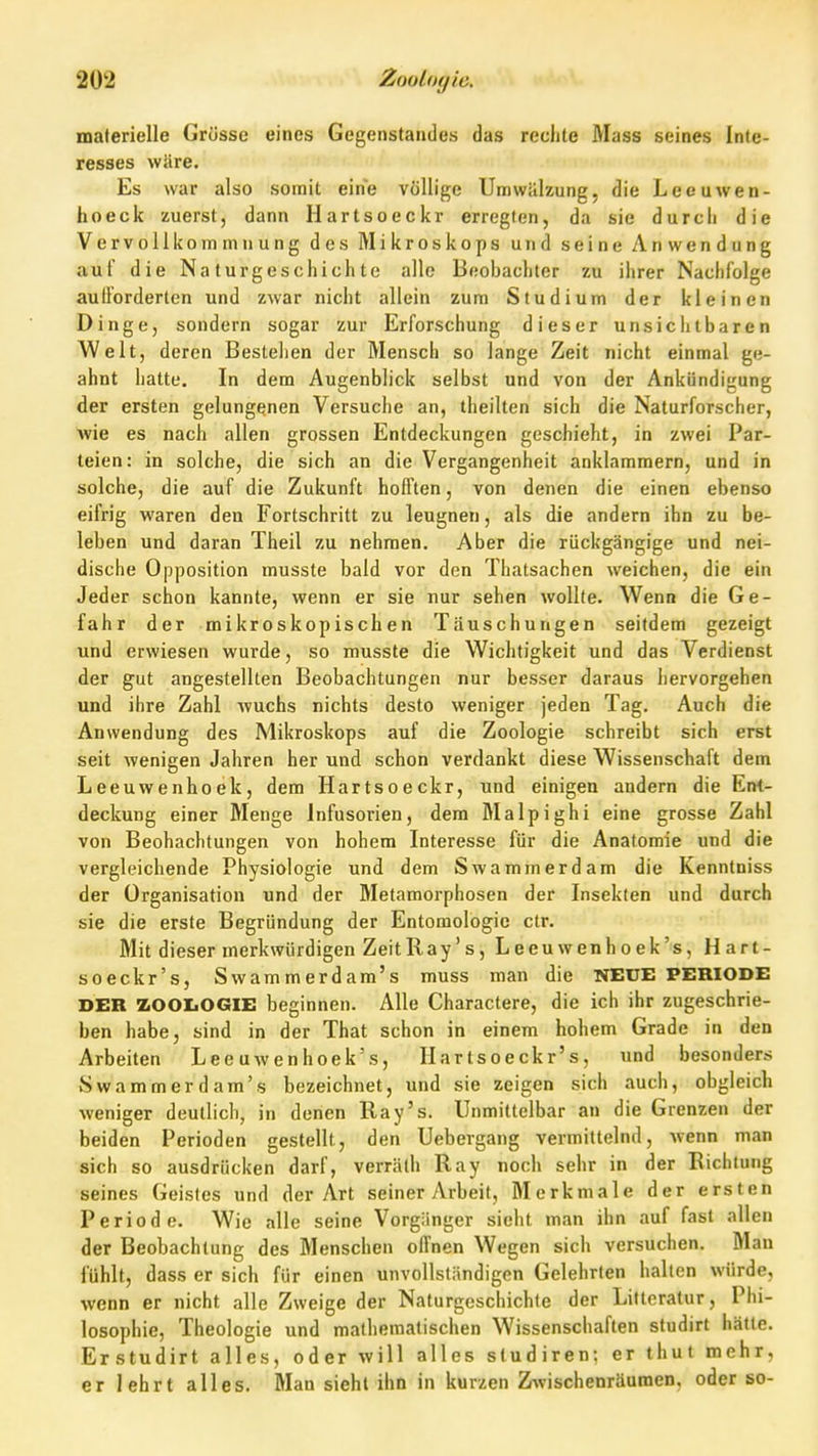 materielle Grösse eines Gegenstandes das reclite Mass seines Inte- resses wäre. Es war also somit eine völlige Umwälzung, die Leeuwen- hoeck zuerst, dann Hartsoeckr erregten, da sie durch die Vervollkommnung des Mikroskops und seine Anwendung auf die Naturgeschichte alle Beobachter zu ihrer Nachfolge aullorderten und zwar nicht allein zum Studium der kleinen Dinge, sondern sogar zur Erforschung dieser unsiciilbaren Welt, deren Bestellen der Mensch so lange Zeit nicht einmal ge- ahnt hatte. In dem Augenblick selbst und von der Ankündigung der ersten gelungenen Versuche an, theilten sich die Naturforscher, wie es nach allen grossen Entdeckungen geschieht, in zwei Par- teien: in solche, die sich an die Vergangenheit anklammern, und in solche, die auf die Zukunft hofften, von denen die einen ebenso eifrig waren den Fortschritt zu leugnen, als die andern ihn zu be- leben und daran Theil zu nehmen. Aber die rückgängige und nei- dische Opposition musste bald vor den Thatsachen weichen, die ein Jeder schon kannte, wenn er sie nur sehen wollte. Wenn die Ge- fahr der mikroskopischen Täuschungen seitdem gezeigt und erwiesen wurde, so musste die Wichtigkeit und das Verdienst der gut angestellten Beobachtungen nur besser daraus hervorgehen und ihre Zahl wuchs nichts desto weniger jeden Tag. Auch die Anwendung des Mikroskops auf die Zoologie schreibt sich erst seit wenigen Jahren her und schon verdankt diese Wissenschaft dem Leeuwenhoek, dem Hartsoeckr, und einigen andern die Ent- deckung einer Menge Infusorien, dem Malpighi eine grosse Zahl von Beobachtungen von hohem Interesse für die Anatomie und die vergleichende Physiologie und dem Swammerdam die Kenntniss der Organisation und der Metamorphosen der Insekten und durch sie die erste Begründung der Entomologie ctr. Mit dieser merkwürdigen Zeit Ray's, Leeuwenhoek's, Hart- soeckr's, Swammerdam's muss man die NEUE PERIODE DER ZOOIiOGIE beginnen. Alle Charactere, die ich ihr zugeschrie- ben habe, sind in der That schon in einem hohem Grade in den Arbeiten Lee uwenhoek's, Ilartsoeckr's, und besonders Swammerdam's bezeichnet, und sie zeigen sich auch, obgleich weniger deutlich, in denen Ray's. Unmittelbar an die Grenzen der beiden Perioden gestellt, den Uebergang vermittelnd, Avenn man sich so ausdrücken darf, verräth Ray noch sehr in der Richtung seines Geistes und der Art seiner Arbeit, Merkmale der ersten Periode. Wie alle seine Vorgiinger sieht man ihn auf fast allen der Beobachtung des Menschen offnen Wegen sich versuchen. Man fühlt, dass er sich für einen unvollständigen Gelehrten halten würde, wenn er nicht alle Zweige der Naturgeschichte der Liltcratur, Phi- losophie, Theologie und mathematischen Wissenschaften studirt hätte. Erstudirt alles, oder will alles studiren: er thut mehr, er lehrt alles. Man sieht ihn in kurzen Zwischenräumen, oder so-