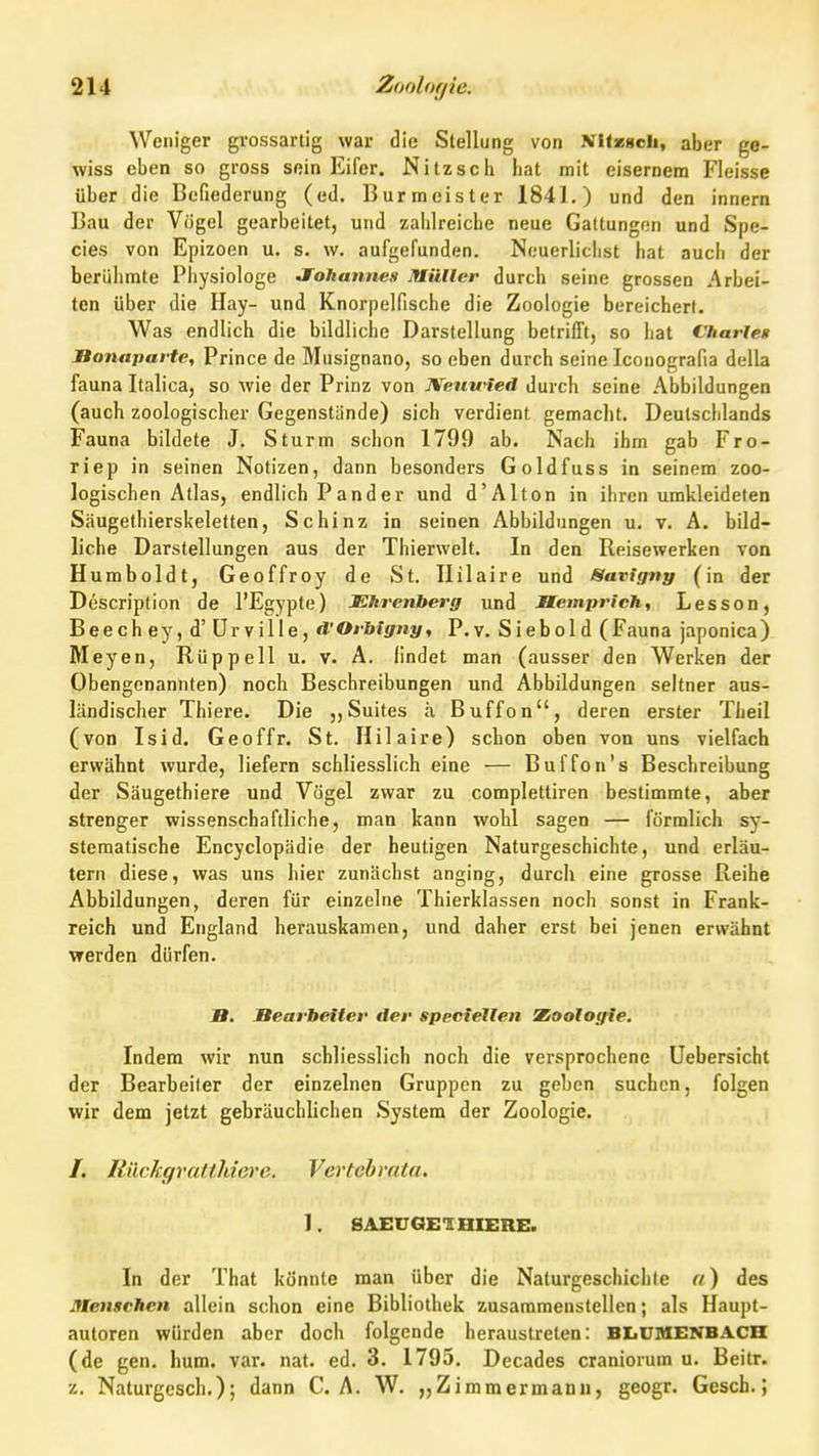 Weniger grossarlig war die Stellung von NIIkhcIi, aber ge- wiss eben so gross sein Eifer. Nitz sc h hat mit eisernem Fleisse über die Befiederung (ed. Burmeister 1841.) und den innern Bau der Vögel gearbeitet, und zahlreiche neue Gattungen und Spe- cies von Epizoen u. s. w. aufgefunden. Neuerlichst hat aucii der berühmte Physiologe Jfohannes Müller durch seine grossen Arbei- ten über die Hay- und Knorpelfische die Zoologie bereichert. Was endlich die bildliche Darstellung betrifft, so hat Charles Bonaparte, Prince de Musignano, so eben durch seine Iconografia della fauna Italica, so wie der Prinz von Neuu4ed durch seine Abbildungen (auch zoologischer Gegenstände) sich verdient gemacht. Deutschlands Fauna bildete J. Sturm schon 1799 ab. Nach ihm gab Fro- riep in seinen Notizen, dann besonders Goldfuss in seinem zoo- logischen Atlas, endlich P and er und d'Alton in ihren umkleideten Säugethierskeletten, Schinz in seinen Abbildungen u. v. A. bild- liche Darstellungen aus der Thierwelt. In den Reisewerken von Humboldt, Geoffroy de St. Ililaire und Savtgny (in der Description de l'Egypte) JEhrenberg und Memprich, Lesson, Beechey,d'ürville, d'Orhlgny, P,y. Siebold (Fauna japonica) Meyen, Rüppell u. v. A. findet man (ausser den Werken der Obengenannten) noch Beschreibungen und Abbildungen seltner aus- ländischer Thiere. Die ,,Suites ä Buffon, deren erster Theil (von Isid. Geoffr. St. Hilaire) schon oben von uns vielfach erwähnt wurde, liefern schliesslich eine — Buffou's Beschreibung der Säugethiere und Vögel zwar zu complettiren bestimmte, aber strenger wissenschaftliche, man kann wohl sagen — förmlich sy- stematische Encyclopädie der heutigen Naturgeschichte, und erläu- tern diese, was uns hier zunächst anging, durch eine grosse Reihe Abbildungen, deren für einzelne Thierklassen noch sonst in Frank- reich und England herauskamen, und daher erst bei jenen erwähnt werden dürfen. B. Bearbeiter der speciellen Zoologie. Indem wir nun schliesslich noch die versprochene Uebersicht der Bearbeiter der einzelnen Gruppen zu geben suchen, folgen wir dem jetzt gebräuchlichen System der Zoologie. /. KückgvaUhiere. Vertehrata. 1. BAJBUGEIHIERE. In der That könnte man über die Naturgeschichte n) des menschen allein schon eine Bibliothek zusammenstellen; als Haupt- autoren würden aber doch folgende heraustreten: BIiUMENBACH (de gen. hum. var. nat. ed. 3. 1795. Decades craniorum u. Beitr. z. Naturgesch.); dann CA. W. „Zimmermann, geogr. Gesch.;