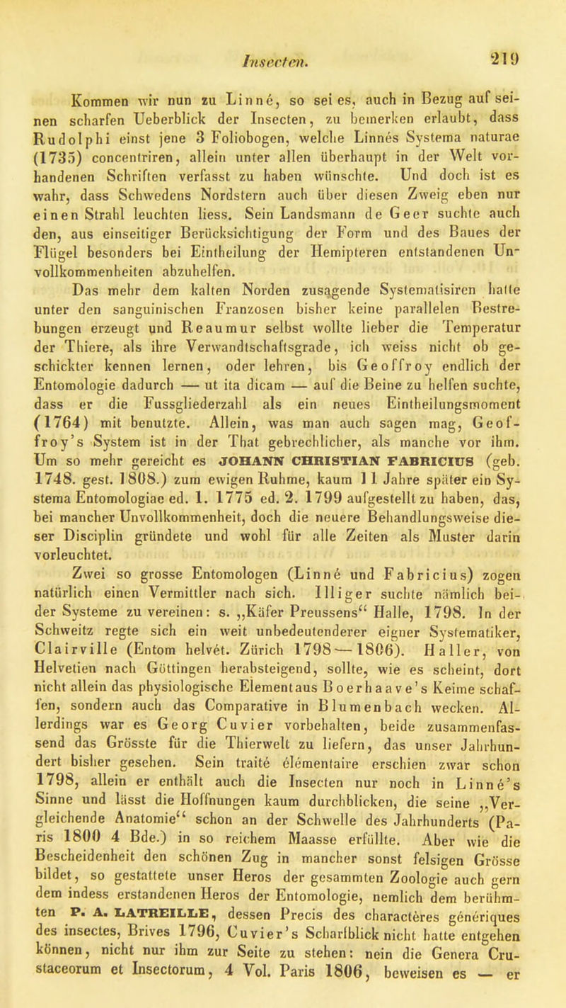 Kommen wir nun lu Linne, so sei es, auch in Bezug auf sei- nen scharfen Ueberblick der Insecten, zu bemerken erlaubt, dass Rudolphi einst jene 3 Foliobogen, welche Linnes Systema naturae (1733) conceniriren, allein unter allen überhaupt in der Welt voi*- handenen Schriften verfasst zu haben wünschte. Und doch ist es wahr, dass Schwedens Nordstern auch über diesen Zweig; eben nur einen Strahl leuchten liess. Sein Landsmann de Geer suchte auch den, aus einseitiger Berücksichtigung der Form und des Baues der Flügel besonders bei Etntheilung der Hemipteren entstandenen Un- vollkommenheiten abzuhelfen. Das mehr dem kalten Norden zusagende Systematisiren halte unter den sanguinischen Franzosen bisher keine parallelen Bestre- bungen erzeugt qnd Reaumur selbst wollte lieber die Temperatur der Thiere, als ihre Verwandtschaftsgrade, ich weiss nicht ob ge- schickter kennen lernen, oder lehren, bis Geoffroy endlich der Entomologie dadurch — ut ita dicam — auf die Beine zu helfen suchte, dass er die Fussgliederzahl als ein neues Eintheilungsmoment (1764) mit benutzte. Allein, was man auch sagen mag, Geof- froy's System ist in der That gebrechlicher, als manche vor ihm. Um so mehr gereicht es JOHANN CHRISTIAN FABRICIUS (geb. 1748. gest. 1808.) zum ewigen Ruhme, kaum 11 Jahre später ein Sy- stema Entomologiae ed. 1. 1775 ed. 2. 1799 aufgestellt zu haben, das, bei mancher Unvollkommenheit, doch die neuere Behandlungsweise die- ser Disciplin gründete und wohl für alle Zeiten als Muster darin vorleuchtet. Zwei so grosse Entomologen (Linne und Fabricius) zogen natürlich einen Vermittler nach sich. Iiiiger suchte nämlich bei- der Systeme zu vereinen: s. ,,Käfer Preussens Halle, 1798. In der Schweitz regte sich ein weit unbedeutenderer eigner Systematiker, Clairville (Entom helvet. Zürich 1798—1806). Haller, von Helvetien nach Güttingen herabsteigend, sollte, wie es scheint, dort nicht allein das physiologische Element aus Boerhaave's Keime schaf- fen, sondern auch das Comparative in Blumenbach wecken. Al- lerdings war es Georg Cuvier vorbehalten, beide zusammenfas- send das Grösste für die Thierwelt zu liefern, das unser Jahrhun- dert bisher gesehen. Sein traite elementaire erschien zwar schon 1798, allein er enthält auch die Insecten nur noch in Linne's Sinne und lässt die Hoffnungen kaum durchblicken, die seine ,,Ver- gleichende Anatomie schon an der Schwelle des Jahrhunderts (Pa- ris 1800 4 Bde.) in so reichem Maasse erfüllte. Aber wie die Bescheidenheit den schönen Zug in mancher sonst felsigen Grösse bildet, so gestattete unser Heros der gesammten Zoologie auch gern dem indess erstandenen Heros der Entomologie, nemlich dem berühm- ten P. A. IiATREILIjE , dessen Precis des characteres göneriques des insectes, Brives 1796, Cuvier's Scharfblick nicht hatte entgehen können, nicht nur ihm zur Seite zu stehen: nein die Genera Cru- staceorum et Insectorum, 4 Vol. Paris 1806, beweisen es — er