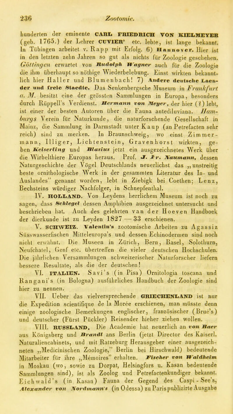 hunderlen der eminente CARIt FRIEDRICH VON KIELIUEYER (geb. 17G5.) der Lehrer CUVIER' etc. lebte, ist lange bekannt. In Tübingen arbeitet v. Rapp mit Erfolg. 6) IInnno ver. liier ist in den letzten zehn Jahren so gut als nichts für Zoologie geschehen. GöUlnf/en erwartet von nudolph Wagner auch für die Zoologie die ihm überhaupt so nöthige Wiederbelebung. Einst wirkten bekannt- lich hier II aller und Blumenbach! 7) Andere deutsclie Laen- der und freie «taedte. Das Senkenbergsche Museum in Frankfurt d.M. besitzt eine der grösstfjn Sammlungen in Europa, besonders durch Rüppell's Verdienst. Hermann von Meyer, der hier (V) lebt, ist einer der besten Autoren über die Fauna antediluviana. Ham- burgs Verein für Naturkunde, die naturforschende Gesellschaft in Mainz, die Sammlung in Darmstadt unter Kaup (an Petrefacten sehr reich) sind zu merken. In Braunschweig, wo einst Zimmer- mann, llliger. Lichtenstein, Gravenhorst wirkten, ge- ben Meiserling und Blasius jetzt ein ausgezeichnetes Werk über die Wirbelthiere Europas heraus. Prof. Jf. Jtr. Xaumann, dessen Naturgeschichte der Vügel Deutschlands neuerlichst das ,, unstreitig beste ornithologische Werk in der gesammten Literatur des In- und Auslandes genannt worden, lebt in Ziebigk bei Coethen; Lenz, Bechsteins würdiger Nachfolger, in Schnepfenthal. IV. HOIiliANO. Von Leydens herrlichem Museum ist noch zu sagen, dass Schlegel dessen Amphibien ausgezeichnet untersucht und beschrieben hat. Auch des gelehrten van der Hoeven Handboek der dierkunde ist zu Leyden 1827 — 33 erschienen. V. SCHWEIZ. Valentin'» zootomische Arbeiten zu Agassiz Süsswasserfischen Mitteleuropa's und dessen Echinodermen sind noch nicht erwähnt. Die Museen in Zürich, Bern, Basel, Solothurn, Neufchalel, Genf elc. übertreffen die vieler deutschen Hochschulen. Die jährlichen Versammlungen schweizerischer Naturforscher liefern bessere Resultate, als die der deutschen! VI. ITAIjIEN. Sa vi's (in Pisa) Ornitologia toscana und Rangani's (in Bologna) ausführliches Handbuch der Zoologie sind hier zu nennen, VII. Ueber das vielversprechende GRIECHENLAND ist nur die Expedition scientifique de la Moree erschienen, man müssle denn einige zoologische Bemerkungen englischer, französischer (Bruc's) und deutscher (Fürst Pückler) Reisender hieher ziehen wollen. VIII. RUSSIiAND. Die Academie hat neuerlich an von Baer aus Königsberg und Brandl ans Berlin (jetzt Direclor des Kaiserl. Naturaliencabinets, und mit Ralzeburg Herausgeber einer ausgezeich- neten „Medicinischen Zoologie, Berlin bei Hirschwald) bedeutende Mitarbeiter für ihre „Memoires erhalten. Fischer von Waldheim in Moskau (wo, sowie zu Dorpat, Helsingfors u. Kasan bedeutende Sammlungen sind), ist als Zoolog und Petrefacfenkundiger bekannt. Eichwald's (in Kasan) Fauna der Gegend des Caspi - See's, Alexander von JVordmann's (in Odessa) zu Parispiiblizirte Ausgabe