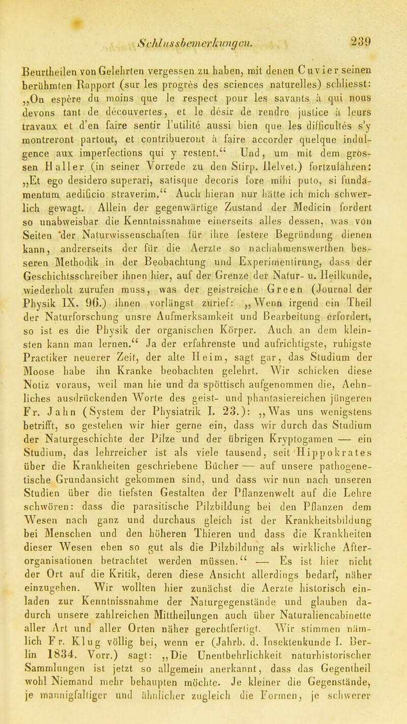 Svhlnssbcinerhmgm. Beurtheilen von Gelehrten vergessen zu haben, mit denen Cuvier seinen berühmten Rapport (sur les progr^s des sciences naturelles) schliesst: ,,0n espere du moins qua Ic respect pour les savants ä qui nou5 devons tant de docouvertes, et le dcsir de rondre justice ä Icurs travaux et d'en faire sentir l'utilite aussi bien que les difficultes s'y montreront partout, et contribuerout h faire accorder quelque indul- gence aux imperfections qui y restent. Und, um mit dem gros- sen Haller (in seiner Vorrede zu den Slirp. llelvet.) forlzulahren: „Et ego desidero superari, salisque decoris fore mihi pulo, si funda- mentura aedificio straverim. Auch hieran nur hätte ich mich schwer- lich gewagt. Allein der gegenwärtige Zustand der Medicin fordert so unabweisbar die Kenntnissnahme einerseits alles dessen, was von Seiten 'der Natuvwissenschaften lür ihre festere Begründung dienen kann, andrerseits der für die Aerzte so nachahmenswerthen bes- seren Methodik in der Beobachtung und Experimenlirung, dass der Geschichtsschreiber ihnen hier, auf der Grenze der Natur- u. Heilkunde, wiederholt zurufen muss, was der geistreiche Green (Journal der Physik IX. 9G.) ihnen vorlängst zurief: ,,Wenn irgend ein Theil der Naturforschung unsre Aufmerksamkeit und Bearbeitung erfordert, so ist es die Physik der organischen Körper. Auch an dem klein- sten kann man lernen. Ja der erfahrenste und aufrichtigste, ruhigste Practiker neuerer Zeit, der alte Heim, sagt gar, das Studium der Moose habe ihn Kranke beobachten gelehrt. Wir schicken diese Notiz voraus, Aveil man hie und da spöttisch aufgenommen die, Aehn- liches ausdrückenden Worte des geist- und phantasiereichen jüngeren Fr. Jahn (System der Physiatrik I. 23.): ,,Was uns wenigstens betrifft, so gestehen wir hier gerne ein, dass wir durch das Studium der Naturgeschichte der Pilze und der übrigen Kryplogaraen — ein Studium, das lehrreicher ist als viele tausend, seit Hippokrates über die Krankheiten geschriebene Bücher — auf unsere pathogene- tische Grundansicht gekommen sind, und dass wir nun nach unseren Studien über die tiefsten Gestalten der Pflanzenwelt auf die Lehre .schwören: dass die parasitische Pilzbildung bei den Pflanzen dem Wesen nach ganz und durchaus gleich ist der Krankheitsbildung bei Menschen und den höheren Thieren und dass die Krankheilen dieser Wesen eben so gut als die Pilzbildung als wirkliche After- organisalionen betrachtet werden müssen. — Es ist hier nicht der Ort auf die Kritik, deren diese Ansicht allerdings bedarf, näher einzugehen. Wir wollten hier zunächst die Aerzle historisch ein- laden zur Kenntnissnahme der Nalurgegenstände und glauben da- durch unsere zahlreichen Mittheilungen auch über Naturaliencabinette aller Art und aller Orten näher gerochtferligt. Wir stimmen näm- lich Fr. Klug völlig bei, wenn er (Jahrb. d. Insektenkunde I. Ber- lin 1834. Vorr.) sagt: „Die Unentbehrlichkeit naturhistorischer Sammlungen ist jetzt so allgemein anerkannt, dass das Gegentheil wohl Niemand mehr behaupten möchte. Je kleiner die Gegenstände, je mannigfaltiger und iilinlicher zugleich die Formen, je schwerer