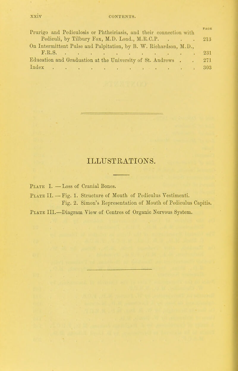 Prurigo aud Pediculosis or Phtheiriasis, aud their connection with Pediouli, by Tilbury Fox, M.D. Lond., M.ll.C.P. . . .213 On Intermittent Pulse and Palpitation, by B. W. Richardson, M.D., F.R.S. . .231 Education and Graduation at the University of St. Andrews . . 271 Index 303 ILLUSTRATIONS. Plate I. — Loss of Cranial Bones. Plate II. —Fig. 1. Structure of Mouth of Pediculus Vestimenti. Fig. 2. Simon's Representation of Mouth of Pediculus Capitis. Plate III.—Diagram Yiew of Centres of Organic Nervous System.