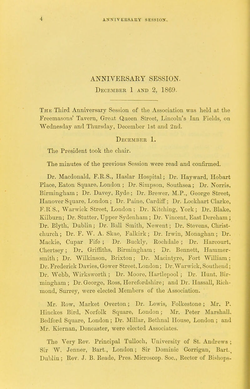 1 ANNIVERSARY SESSION. ANNIVERSARY SESSION. December 1 and 2, I860. The Third Anniversary Session of the Association was held at the Freemasons' Tavern, Great Queen Street, Lincoln's Inn Fields, on Wednesday and Thursday, December 1st and 2nd. December 1. The President took the chair. The minutes of the previous Session were read and confirmed. Dr. Macdonald, F.R.S., Haslar Hospital; Dr. Hayward, Hobart Place, Eaton Square, London ; Dr. Simpson, Southsea; Dr. Norris, Birmingham; Dr. Davey, Ryde; Dr. Brewer, M.P., George Street, Hanover Square, London ; Dr. Paine, Cardiff; Dr. Lockhart Clarke, F.R.S., Warwick Street, London; Dr. Kitching, York; Dr. Blake, Kilburn; Dr. Stutter, Upper Sydenham; Dr. Vincent, East Dereham ; Dr. Blyth, Dublin; Dr. Ball Smith, Newent; Dr. Stevens, Christ- church ; Dr. F. W. A. Skae, Falkirk; Dr. Irwin, Monaghan; Dr. Mackie, Cupar Fife ; Dr. Buckly, Rochdale ; Dr. Harcourt, Chertsey; Dr. Griffiths, Birmingham; Dr. Bennett, Hammer- smith ; Dr. Wilkinson, Brixton; Dr. Macintyre, Fort William; Dr. Frederick Davies, Gower Street, London; Dr. Warwick, Southend; Dr. Webb, Wirksworth ; Dr. Moore, Hartlepool ; Dr. Hunt, Bir- mingham ; Dr. George, Ross, Herefordshire; and Dr. Hassall, Rich- mond, Surrey, were elected Members of the Association. Mr. Row, Market Overton; Dr. Lewis, Folkestone; Mr. P. Hinckes Bird, Norfolk Square, London; Mr. Peter Marshall, Bedford Square, London; Dr. Millar, Bethnal House, London ; and Mr. Kiernan, Doncaster, were elected Associates. The Very Rev. Principal Tulloch, University of St. Andrews ; Sir W. Jenner, Bart., London; Sir Dominic Gorrigan, Bart., Dublin; Rev. J. B. Reade, Pres. Microscop. Soc, Rector of Bishops-