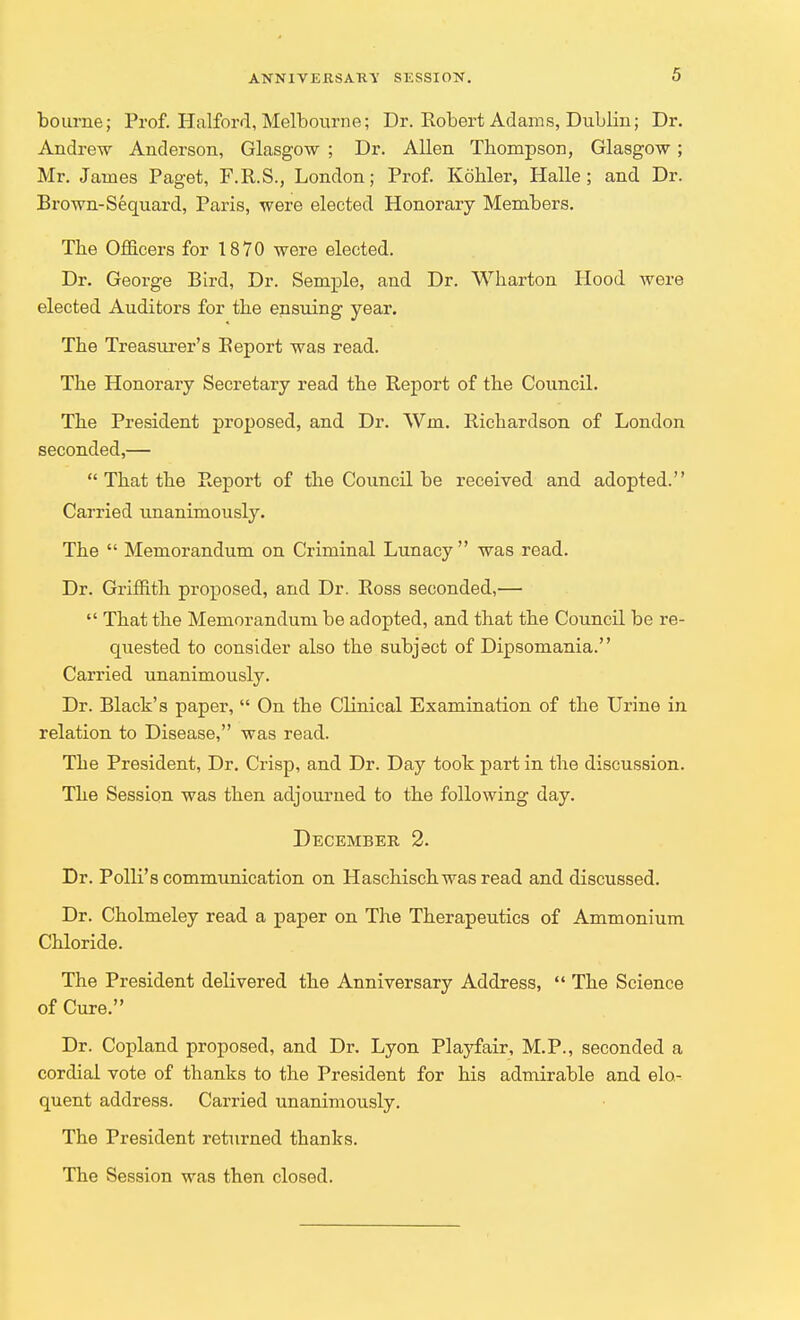 bourne; Prof. Halford, Melbourne; Dr. Robert Adams, Dublin; Dr. Andrew Anderson, Glasgow ; Dr. Allen Thompson, Glasgow ; Mr. James Paget, F.R.S., London; Prof. Kohler, Halle; and Dr. Brown-Sequard, Paris, were elected Honorary Members. The Officers for 1870 were elected. Dr. George Bird, Dr. Semple, and Dr. Wharton Hood were elected Auditors for the ensuing year. The Treasurer's Beport was read. The Honorary Secretary read the Report of the Council. The President proposed, and Dr. Wm. Richardson of London seconded,—  That the Report of the Council be received and adopted. Carried unanimously. The  Memorandum on Criminal Lunacy was read. Dr. Griffith proposed, and Dr. Ross seconded,—  That the Memorandum be adopted, and that the Council be re- quested to consider also the subject of Dipsomania. Carried unanimously. Dr. Black's paper,  On the Clinical Examination of the Urine in relation to Disease, was read. Tbe President, Dr. Crisp, and Dr. Day took part in the discussion. The Session was then adjourned to the following day. December 2. Dr. Polli's communication on Haschisch was read and discussed. Dr. Cholmeley read a paper on The Therapeutics of Ammonium Chloride. The President delivered the Anniversary Address,  The Science of Cure. Dr. Copland proposed, and Dr. Lyon Playfair, M.P., seconded a cordial vote of thanks to the President for his admirable and elo- quent address. Carried unanimously. The President returned thanks. The Session was then closed.