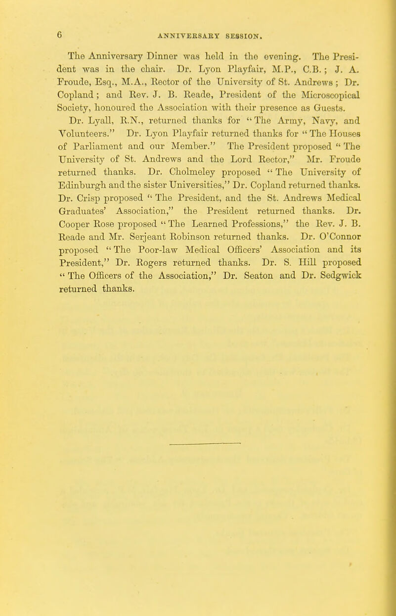 The Anniversary Dinner was held in the evening. The Presi- dent was in the chair. Dr. Lyon Playfair, M.P., C.B. ; J. A. Froude, Esq., M.A., Rector of the University of St. Andrews ; Dr. Copland; and Rev. J. B. Reade, President of the Microscopical Society, honoured the Association with their presence as Guests. Dr. Lyall, R.N., returned thanks for  The Army, Navy, and Volunteers. Dr. Lyon Playfair returned thanks for  The Houses of Parliament and our Memher. The President proposed  The University of St. Andrews and the Lord Rector, Mr. Froude returned thanks. Dr. Cholmeley proposed  The University of Edinburgh and the sister Universities, Dr. Copland returned thanks. Dr. Crisp proposed  The President, and the St. Andrews Medical Graduates' Association, the President returned thanks. Dr. Cooper Rose proposed The Learned Professions, the Rev. J. B. Reade and Mr. Serjeant Robinson returned thanks. Dr. O'Connor proposed  The Poor-law Medical Officers' Association and its President, Dr. Rogers returned thanks. Dr. S. Hill proposed  The Officers of the Association, Dr. Seaton and Dr. Sedgwick returned thanks.