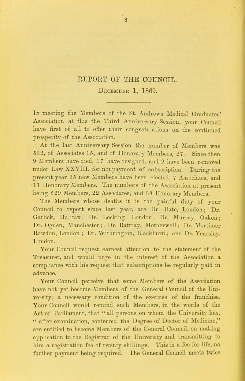 REPORT OF THE COUNCIL. December 1, 1869. In meeting the Members of the St. Andrews Medical Graduates' Association at this the Third Anniversary Session, your Council have first of all to offer their congratulations on the continued prosperity of the Association. At the last Anniversary Session the number of Members was 522, of Associates 15, and of Honorary Members, 27. Since then 9 Members have died, 17 have resigned, and 2 have been removed under Law XXVIII. for nonpayment of subscription. During the present year 35 new Members have been elected, 7 Associates, and 11 Honorary Members. The numbers of the Association at present being 529 Members, 22 Associates, and 38 Honorary Members. The Members whose deaths it is the painful duty of your Council to report since last year, are Dr. Bate, London; Dr. Garlick, Halifax; Dr. Locking, London; Dr. Murray, Oaken; Dr. Ogden, Manchester; Dr. Rattray, Motherwell; Dr. Mortimer Rowdon, London ; Dr. Withrington, Blackburn ; and Dr. Yearsley, London. Your Council request earnest attention to the statement of the Treasurer, and would urge in the interest of the Association a compliance with his request that subscriptions be regularly paid in advance. Your Council perceive that some Members of the Association have not yet become Members of the General Council of the Uni- versity; a necessary condition of the exercise of the franchise. Your Council would remind such Members, in the words of the Act of Parliament, that  all persons on whom the University has, *' after examination, conferred the Degree of Doctor of Medicine, are entitled to become Members of the General Council, on making application to the Registrar of the University and transmitting to him a registration fee of twenty shillings. This is a fee for life, no further payment being required. The General Council meets twice