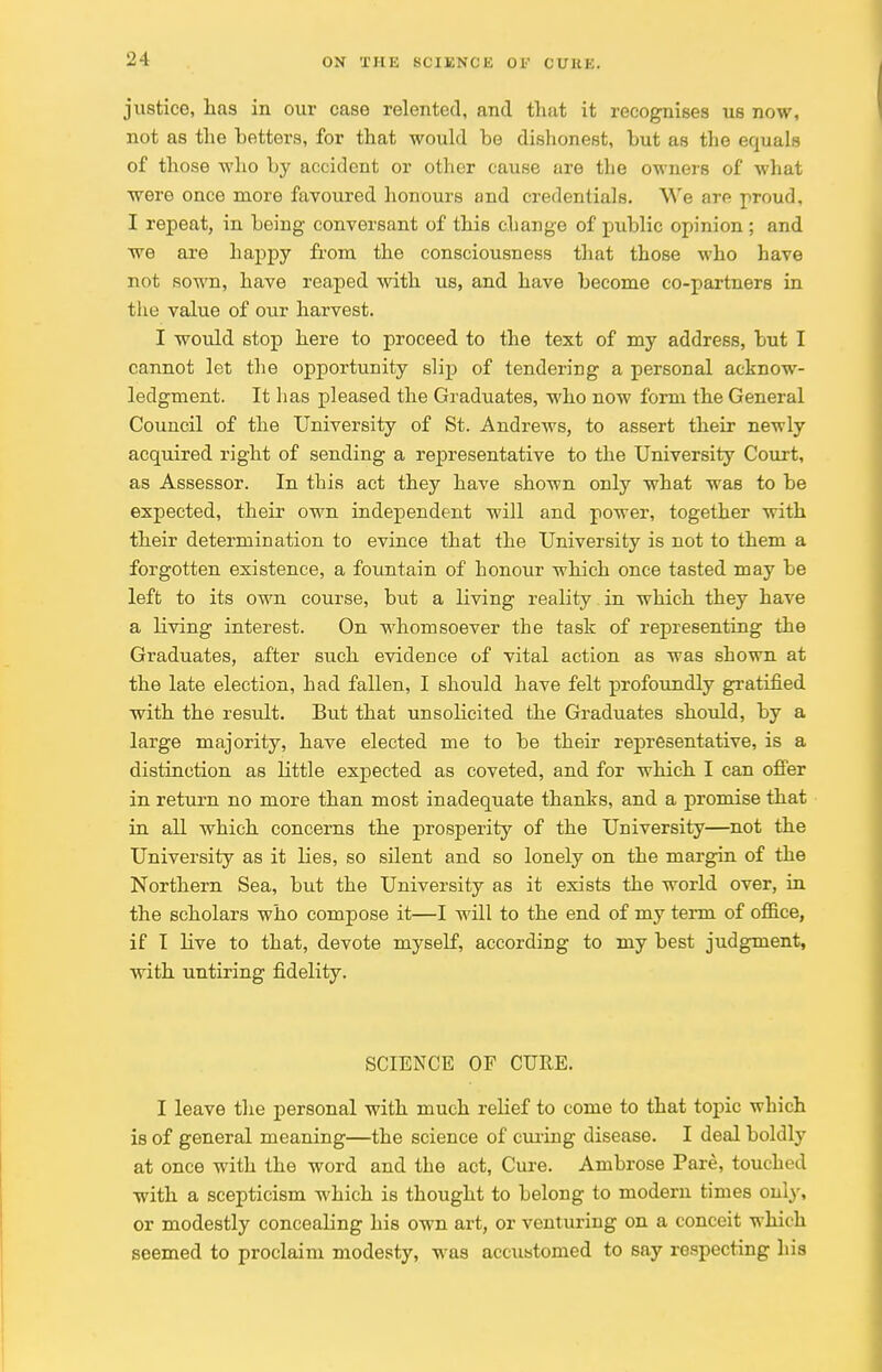 justice, has in our case relented, and that it recognises us now, not as the betters, for that would be dishonest, but as the equals of those who by accident or other cause are the owners of what were once more favoured honours and credentials. We are proud, I repeat, in being conversant of this change of public opinion; and we are happy from the consciousness that those who have not sown, have reaped with us, and have become co-partners in the value of our harvest. I would stop here to proceed to the text of my address, but I cannot let the opportunity slip of tendering a personal acknow- ledgment. It has pleased the Graduates, who now form the General Council of the University of St. Andrews, to assert their newly acquired right of sending a representative to the University Court, as Assessor. In this act they have shown only what was to be expected, their own independent will and power, together with their determination to evince that the University is not to them a forgotten existence, a fountain of honour which once tasted may be left to its own course, but a living reality in which they have a living interest. On whomsoever the task of representing the Graduates, after such evidence of vital action as was shown at the late election, had fallen, I should have felt profoundly gratified with the result. But that unsolicited the Graduates should, by a large majority, have elected me to be their representative, is a distinction as little expected as coveted, and for which I can offer in return no more than most inadequate thanks, and a promise that in all which concerns the prosperity of the University—not the University as it lies, so silent and so lonely on the margin of the Northern Sea, but the University as it exists the world over, in the scholars who compose it—I will to the end of my term of office, if I live to that, devote myself, according to my best judgment, with untiring fidelity. SCIENCE OF CURE. I leave the personal with much relief to come to that topic which is of general meaning—the science of curing disease. I deal boldly at once with the word and the act, Cure. Ambrose Pare, touched with a scepticism which is thought to belong to modern times only, or modestly conceabng his own art, or venturing on a conceit which seemed to proclaim modesty, was accustomed to say respecting his