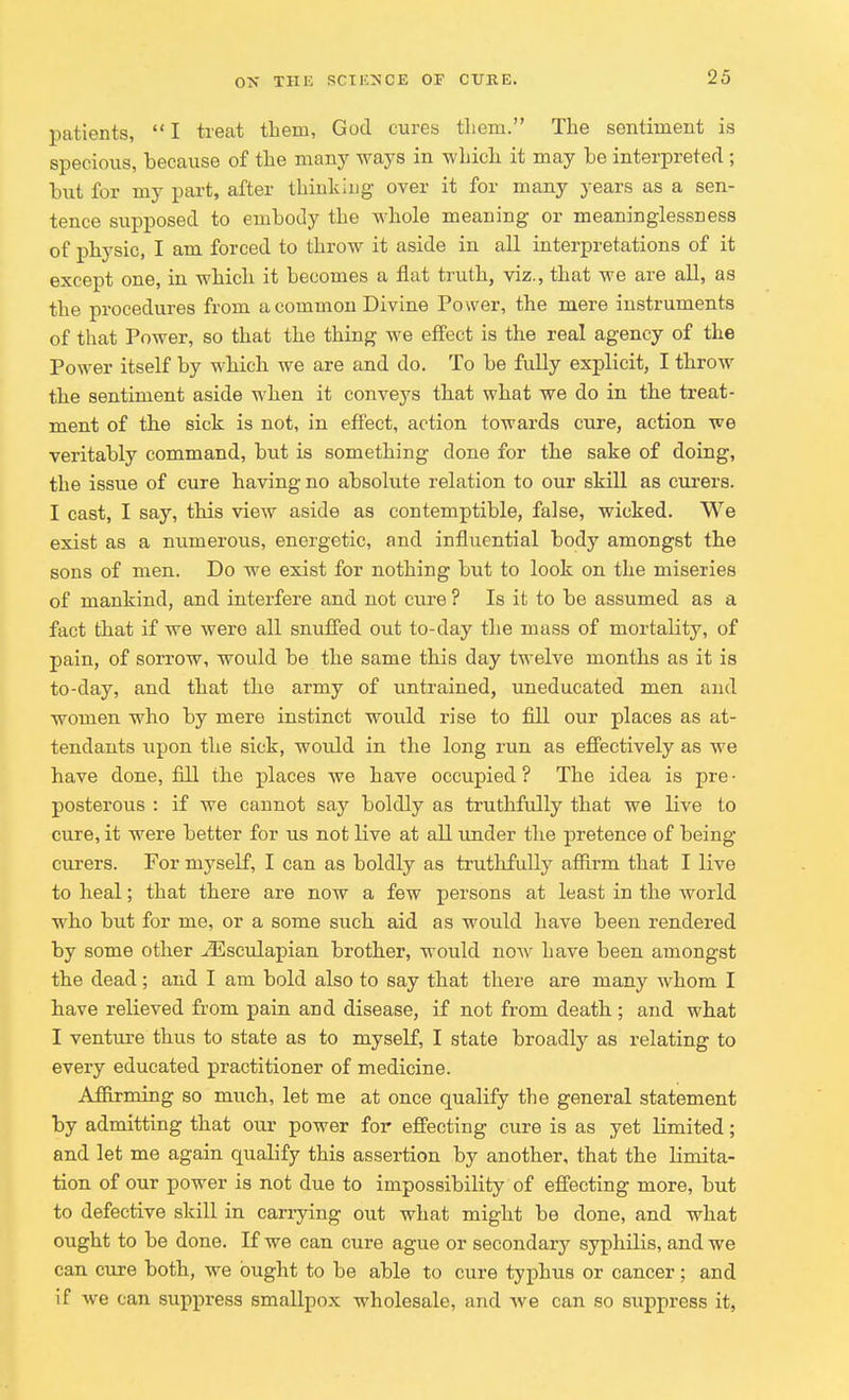 patients,  I treat them, God cures them. The sentiment is specious, because of the many ways in which it may be interpreted ; but for my part, after thinking over it for many years as a sen- tence supposed to embody the whole meaning or meaninglessness of physic, I am forced to throw it aside in all interpretations of it except one, in which it becomes a flat truth, viz., that we are all, as the procedures from a common Divine Power, the mere instruments of that Power, so that the thing we effect is the real agency of the Power itself by which we are and do. To be fully explicit, I throw the sentiment aside when it convejrs that what we do in the treat- ment of the sick is not, in effect, action towards cure, action we veritably command, but is something done for the sake of doing, the issue of cure having no absolute relation to our skill as curers. I cast, I say, this view aside as contemptible, false, wicked. We exist as a numerous, energetic, and influential body amongst the sons of men. Do we exist for nothing but to look on the miseries of mankind, and interfere and not cure ? Is it to be assumed as a fact that if we were all snuffed out to-day the mass of mortality, of pain, of sorrow, would be the same this day twelve months as it is to-day, and that the army of untrained, uneducated men and women who by mere instinct would rise to fill our places as at- tendants upon the sick, woidd in the long run as effectively as we have done, fill the places we have occupied ? The idea is pre • posterous : if we cannot say boldly as truthfully that we Hve to cure, it were better for us not live at all under the pretence of being curers. For niyself, I can as boldly as truthfully affirm that I live to heal; that there are now a few persons at least in the world who but for me, or a some such aid as would have been rendered by some other iEsculapian brother, would now have been amongst the dead; and I am bold also to say that there are many whom I have relieved from pain and disease, if not from death ; and what I venture thus to state as to myself, I state broadly as relating to every educated practitioner of medicine. Affirming so much, let me at once qualify the general statement by admitting that our power for effecting cure is as yet limited; and let me again qualify this assertion by another, that the limita- tion of our power is not due to impossibility of effecting more, but to defective skill in carrying out what might be done, and what ought to be done. If we can cure ague or secondary syphilis, and we can cure both, we ought to be able to cure typhus or cancer; and if we can suppress smallpox wholesale, and Ave can so suppress it,