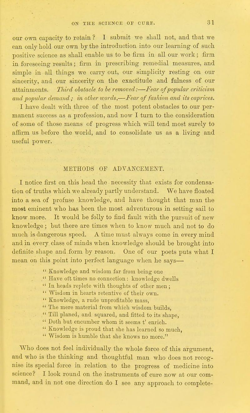 our own capacity to retain? I submit we shall not, and that we can only hold our own by the introduction into our learning of such positive science as shall enable us to be firm in all our work: firm in foreseeing results; firm in prescribing remedial measures, and simple in all things we carry out, our simplicity resting on our sincerity, and our sincerity on the exactitude and fulness of our attainments. Third obstacle to be removed:—Fear of popular criticism and popular demand ; in other words,—Fear of fashion and its caprices. I have dealt with three of the most potent obstacles to our per- manent success as a profession, and now I turn to the consideration of some of those means of progress which will tend most surely to affirm us before the world, and to consolidate us as a living and useful power. METHODS OF ADVANCEMENT. I notice first on this head the necessity that exists for condensa- tion of truths which we already partly understand. We have floated into a sea of profuse knowledge, and have thought that man the most eminent who has been the most adventurous in setting sail to know more. It would be folly to find fault with the pursuit of new knowledge ; but there are times when to know much and not to do much is dangerous speed. A time must always come in every mind and in every class of minds when knowledge should be brought into definite shape and form by reason. One of our poets puts what I mean on this point into perfect language when he says—  Knowledge and wisdom far from being one . Have oft times no connection: knowledge dwells  In heads replete with thoughts of other men;  Wisdom in hearts retentive of their own.  Knowledge, a rude unprofitable mass,  The mere material from which wisdom builds,  Till planed, and squared, and fitted to its shape,  Doth but encumber whom it seems t' enrich.  Knowledge is proud that she has learned so much,  Wisdom is humble that she knows no more. Who does not feel individually the whole force of this argument, and who is the thinking and thoughtful man who does not recog- nise its special force in relation to the progress of medicine into science? I look round on the instruments of cure now at our com- mand, and in not one direction do I see any approach to complete-