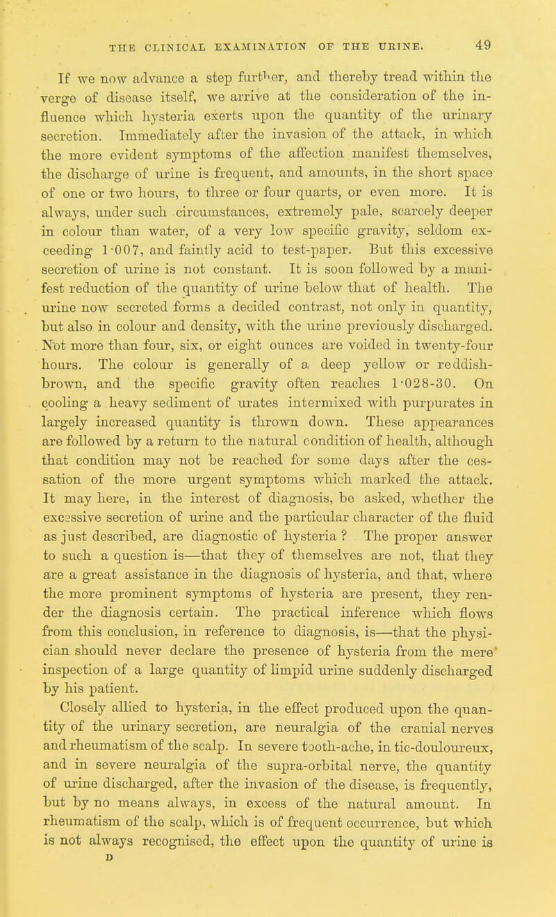 If we now advance a step further, and thereby tread within the verge of disease itself, we arrive at the consideration of the in- fluence which hysteria exerts upon the quantity of the urinary secretion. Immediately after the invasion of the attack, in which the more evident symptoms of the affection manifest themselves, the discharge of urine is frequent, and amounts, in the short space of one or two hours, to three or four quarts, or even more. It is always, under such circumstances, extremely pale, scarcely deeper in colour than water, of a very low specific gravity, seldom ex- ceeding 1-007, and faintly acid to test-paper. But this excessive secretion of urine is not constant. It is soon followed by a mani- fest reduction of the quantity of urine below that of health. The urine now secreted forms a decided contrast, not only in quantity, but also in colour and density, with the urine previously discharged. N'ot more than four, six, or eight ounces are voided in twenty-four hours. The colour is generally of a deep yellow or reddish- brown, and the specific gravity often reaches 1-028-30. On cooling a heavy sediment of urates intermixed with purpurates in largely increased quantity is thrown down. These appearances are followed by a return to the natural condition of health, although that condition may not be reached for some days after the ces- sation of the more urgent symptoms which marked the attack. It may here, in the interest of diagnosis, be asked, whether the excsssive secretion of urine and the particular character of the fluid as just described, are diagnostic of hysteria ? The proper answer to such a question is—that they of themselves are not, that they are a great assistance in the diagnosis of hysteria, and that, where the more prominent symptoms of hysteria are present, they ren- der the diagnosis certain. The practical inference which flows from this conclusion, in reference to diagnosis, is—that the physi- cian should never declare the presence of hysteria from the mere' inspection of a large quantity of limpid urine suddenly discharged by his patient. Closely allied to hysteria, in the effect produced upon the quan- tity of the urinary secretion, are neuralgia of the cranial nerves and rheumatism of the scalp. In severe tooth-ache, in tic-douloureux, and in severe neuralgia of the supra-orbital nerve, the quantity of urine discharged, after the invasion of the disease, is frequently, but by no means always, in excess of the natural amount. In rheumatism of the scalp, which is of frequent occurrence, but which is not always recognised, the effect upon the quantity of urine is D