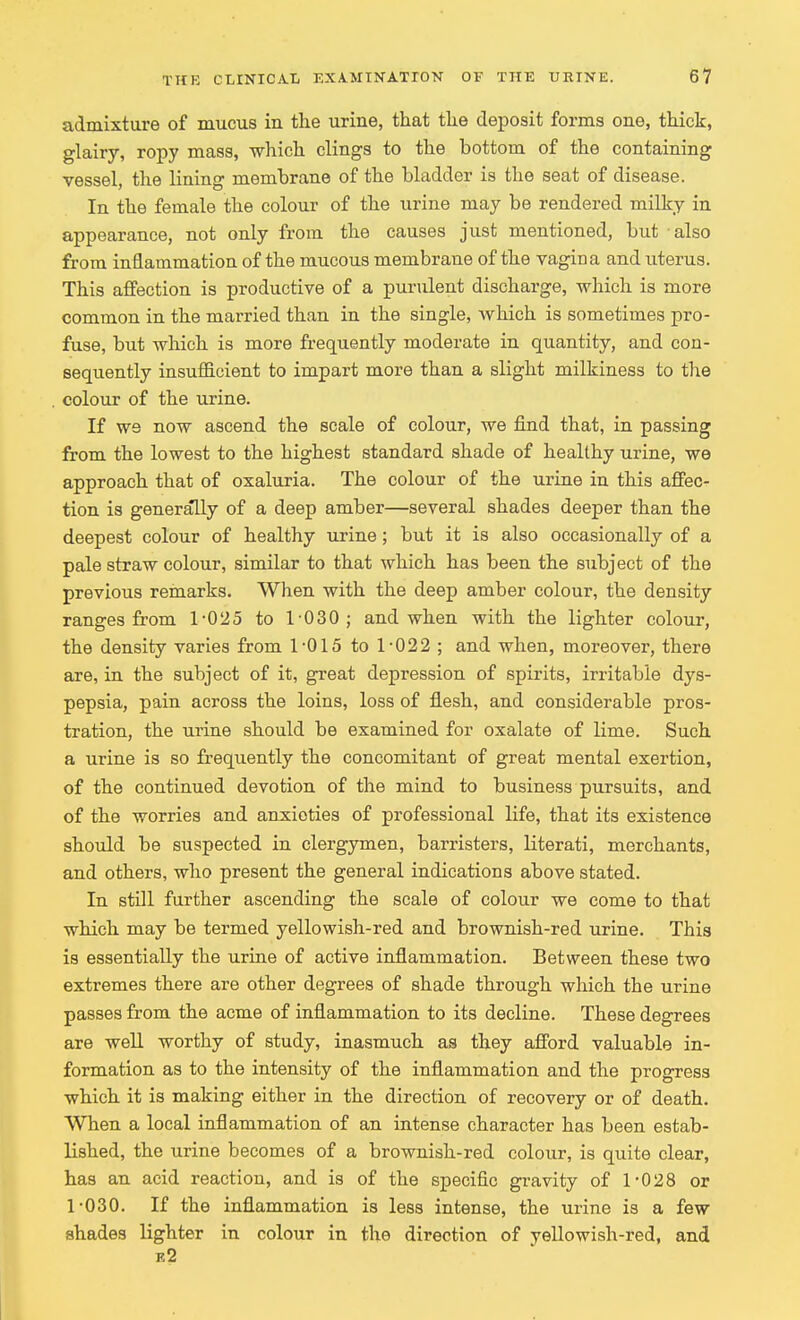 admixture of mucus in the urine, that the deposit forms one, thick, glairy, ropy mass, which clings to the bottom of the containing vessel, the lining membrane of the bladder is the seat of disease. In the female the colour of the urine may be rendered milky in appearance, not only from the causes just mentioned, but also from inflammation of the mucous membrane of the vagina and uterus. This affection is productive of a purulent discharge, which is more common in the married than in the single, which is sometimes pro- fuse, but which is more frequently moderate in quantity, and con- sequently insufficient to impart more than a slight milkiness to the colour of the urine. If W9 now ascend the scale of colour, we find that, in passing from the lowest to the highest standard shade of healthy urine, we approach that of oxaluria. The colour of the urine in this affec- tion is generally of a deep amber—several shades deeper than the deepest colour of healthy urine; but it is also occasionally of a pale straw colour, similar to that which has been the subject of the previous remarks. When with the deep amber colour, the density ranges from 1-025 to 1-030; and when with the lighter colour, the density varies from 1-015 to 1-022 ; and when, moreover, there are, in the subject of it, great depression of spirits, irritable dys- pepsia, pain across the loins, loss of flesh, and considerable pros- tration, the urine should be examined for oxalate of lime. Such a urine is so frequently the concomitant of great mental exertion, of the continued devotion of the mind to business pursuits, and of the worries and anxieties of professional life, that its existence should be suspected in clergymen, barristers, literati, merchants, and others, who present the general indications above stated. In still further ascending the scale of colour we come to that which may be termed yellowish-red and brownish-red urine. This is essentially the urine of active inflammation. Between these two extremes there are other degrees of shade through which the urine passes from the acme of inflammation to its decline. These degrees are well worthy of study, inasmuch as they afford valuable in- formation as to the intensity of the inflammation and the progress which it is making either in the direction of recovery or of death. When a local inflammation of an intense character has been estab- lished, the urine becomes of a brownish-red colour, is quite clear, has an acid reaction, and is of the specific gravity of 1*028 or 1-030. If the inflammation is less intense, the urine is a few shades lighter in colour in the direction of yellowish-red, and e2