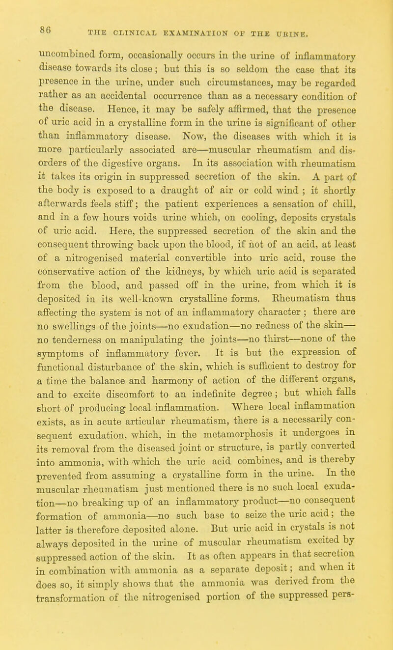 uncombined form, occasionally occurs in the urine of inflammatory disease towards its close; but this is so seldom the case that its presence in the urine, under such circumstances, may be regarded rather as an accidental occurrence than as a necessary condition of the disease. Hence, it may be safely affirmed, that the presence of uric acid in a crystalline form in the urine is significant of other than inflammatory disease. Now, the diseases with which it is more particularly associated are—muscular rheumatism and dis- orders of the digestive organs. In its association with rheumatism it takes its origin in suppressed secretion of the skin. A part of the body is exposed to a draught of air or cold wind ; it shortly afterwards feels stiff; the patient experiences a sensation of chill, and in a few hours voids urine which, on cooling, deposits crystals of uric acid. Here, the suppressed secretion of the skin and the consequent throwing back upon the blood, if hot of an acid, at least of a nitrogenised material convertible into uric acid, rouse the conservative action of the kidneys, by which uric acid is separated from the blood, and passed off in the urine, from which it is deposited in its well-known crystalline forms. Rheumatism thus affecting the system is not of an inflammatory character ; there are no swellings of the joints—no exudation—no redness of the skin— no tenderness on manipulating the joints—no thirst—none of the symptoms of inflammatory fever. It is but the expression of functional disturbance of the skin, which is sufficient to destroy for a time the balance and harmony of action of the different organs, and to excite discomfort to an indefinite degree; but which falls short of producing local inflammation. Where local inflammation exists, as in acute articular rheumatism, there is a necessarily con- sequent exudation, which, in the metamorphosis it undergoes in its removal from the diseased joint or structure, is partly converted into ammonia., with -which the uric acid combines, and is thereby prevented from assuming a crystalline form in the urine. In the muscular rheumatism just mentioned there is no such local exuda- tion—no breaking up of an inflammatory product—no consequent formation of ammonia—no such base to seize the uric acid; the latter is therefore deposited alone. But uric acid in crystals is not always deposited in the urine of muscular rheumatism excited by suppressed action of the skin. It as often appears in that secretion in combination with ammonia as a separate deposit; and when it does so, it simply shows that the ammonia was derived from the transformation of the nitrogenised portion of the suppressed pers-