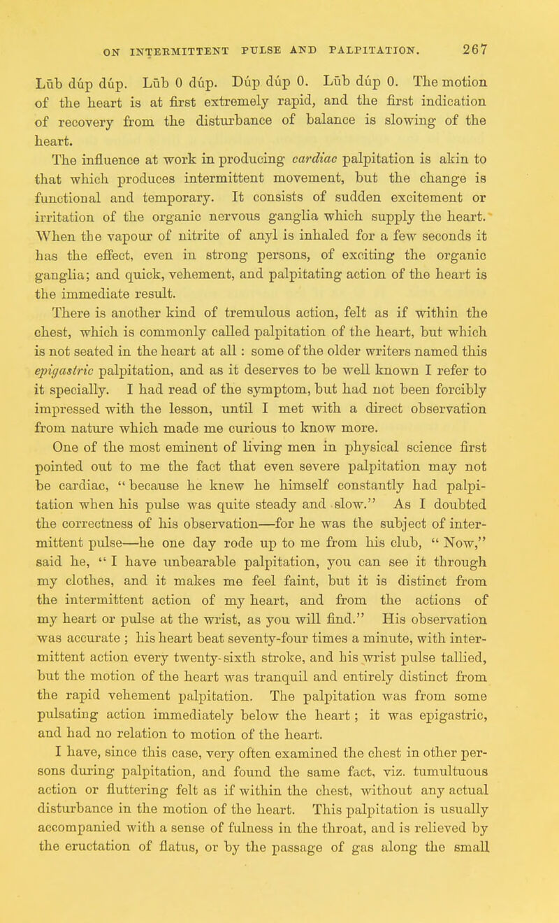 Lub dup dup. Lub 0 dup. Dup dup 0. Lub dup 0. The motion of the heart is at first extremely rapid, and the first indication of recovery from the disturbance of balance is slowing of the heart. The influence at work in producing cardiac palpitation is akin to that which produces intermittent movement, but the change is functional and temporary. It consists of sudden excitement or irritation of the organic nervous ganglia which supply the heart. When the vapour of nitrite of anyl is inhaled for a few seconds it has the effect, even in strong persons, of exciting the organic ganglia; and quick, vehement, and palpitating action of the heart is the immediate result. There is another kind of tremulous action, felt as if within the chest, which is commonly called palpitation of the heart, but which is not seated in the heart at all : some of the older writers named this epigastric palpitation, and as it deserves to be well known I refer to it specially. I had read of the symptom, but had not been forcibly impressed with the lesson, until I met with a direct observation from nature which made me curious to know more. One of the most eminent of Living men in physical science first pointed out to me the fact that even severe palpitation may not be cardiac,  because he knew he himself constantly had palpi- tation when his pulse was quite steady and slow. As I doubted the correctness of his observation—for he was the subject of inter- mittent pulse—he one day rode up to me from his club,  Now, said he,  I have unbearable palpitation, you can see it through my clothes, and it makes me feel faint, but it is distinct from the intermittent action of my heart, and from the actions of my heart or pulse at the wrist, as you will find. His observation was accurate ; his heart beat seventy-four times a minute, with inter- mittent action every twenty-sixth stroke, and his wrist pulse tallied, but the motion of the heart was tranquil and entirely distinct from the rapid vehement palpitation. The palpitation was from some pulsating action immediately below the heart; it was epigastric, and had no relation to motion of the heart. I have, since this case, very often examined the chest in other per- sons during palpitation, and found the same fact, viz. tumultuous action or fluttering felt as if within the chest, without any actual disturbance in the motion of the heart. This palpitation is usually accompanied with a sense of fulness in the throat, and is relieved by the eructation of flatus, or by the passage of gas along the small