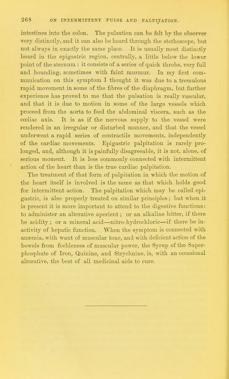 intestines into the colon. The pulsation can be felt by the observer very distinctly, and it can also be heard through the stethoscope, but not always in exactly the same place. It is usually most distinctly heard in the epigastric region, centrally, a little below the lower point of the sternum : it consists of a series of quick throbs, very full and bounding, sometimes with faint murmur. In my first com- munication on this symptom I thought it wa3 due to a tremulous rapid movement in some of the fibres of the diaphragm, but further experience has proved to me that the pulsation is really vascular, and that it is due to motion in some of the large vessels which proceed from the aorta to feed the abdominal viscera, such as the coeliac axis. It is as if the nervous supply to the vessel were rendered in an irregular or disturbed manner, and that the vessel underwent a rapid series of contractile movements, independently of the cardiac movements. Ejjigastric palpitation is rarely pro- longed, and, although it is painfully disagreeable, it is not, alone, of serious moment. It is less commonly connected with intermittent action of the heart than is the true cardiac palpitation. The treatment of that form of palpitation in which the motion of the heart itself is involved is the same as that which holds good for intermittent action. The palpitation which may be called epi- gastric, is also properly treated on similar principles ; but when it is present it is more important to attend to the digestive functions: to administer an alterative aperient; or an alkaline bitter, if there be acidity ; or a mineral acid—nitro-hydrochlorie—if there be in- activity of hepatic function. When the symptom is connected with anaemia, with want of muscular tone, and with deficient action of the bowels from feebleness of muscular power, the Syrup of the Super- phosphate of Iron, Quinine, and Strychnine, is, with an occasional alterative, the best of all medicinal aids to cure.