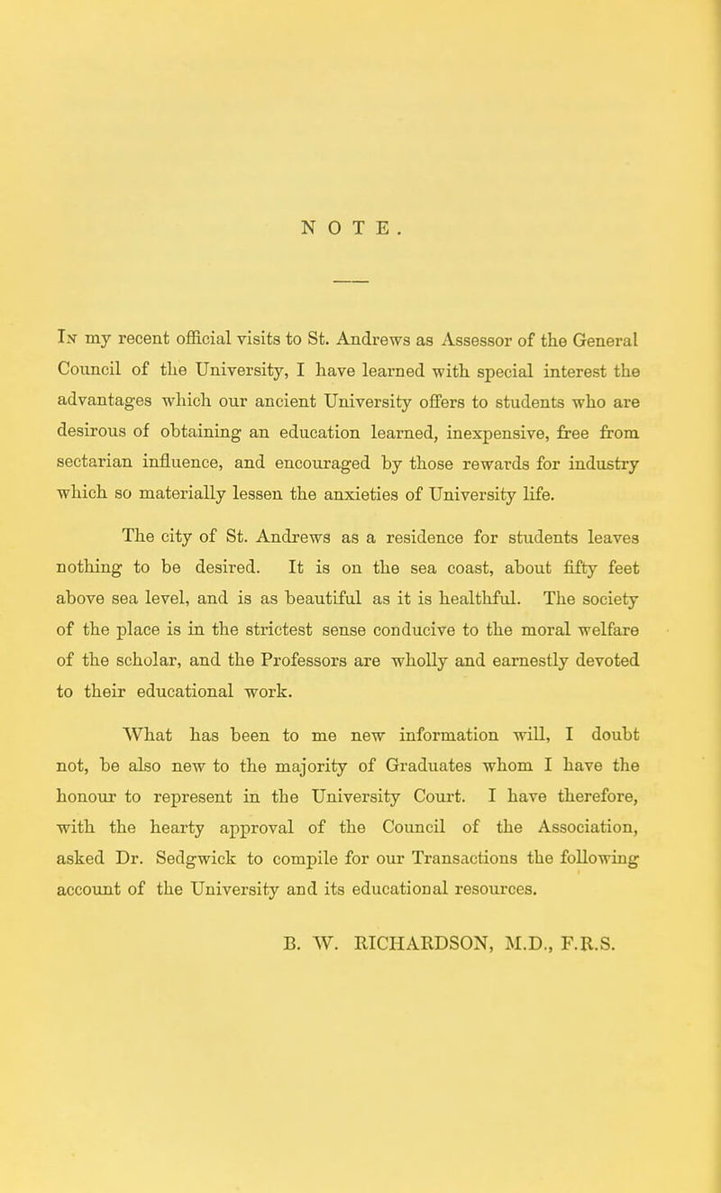 NOTE. In my recent official visits to St. Andrews as Assessor of the General Council of tlie University, I have learned with special interest the advantages which our ancient University offers to students who are desirous of obtaining an education learned, inexpensive, free from sectarian influence, and encouraged by those rewards for industry which so materially lessen the anxieties of University life. The city of St. Andrews as a residence for students leaves nothing to be desired. It is on the sea coast, about fifty feet above sea level, and is as beautiful as it is healthful. The society of the place is in the strictest sense conducive to the moral welfare of the scholar, and the Professors are wholly and earnestly devoted to their educational work. What has been to me new information will, I doubt not, be also new to the majority of Graduates whom I have the honour to represent in the University Court. I have therefore, with the hearty approval of the Council of the Association, asked Dr. Sedgwick to compile for our Transactions the following account of the University and its educational resources. B. W. RICHARDSON, M.D., F.R.S.